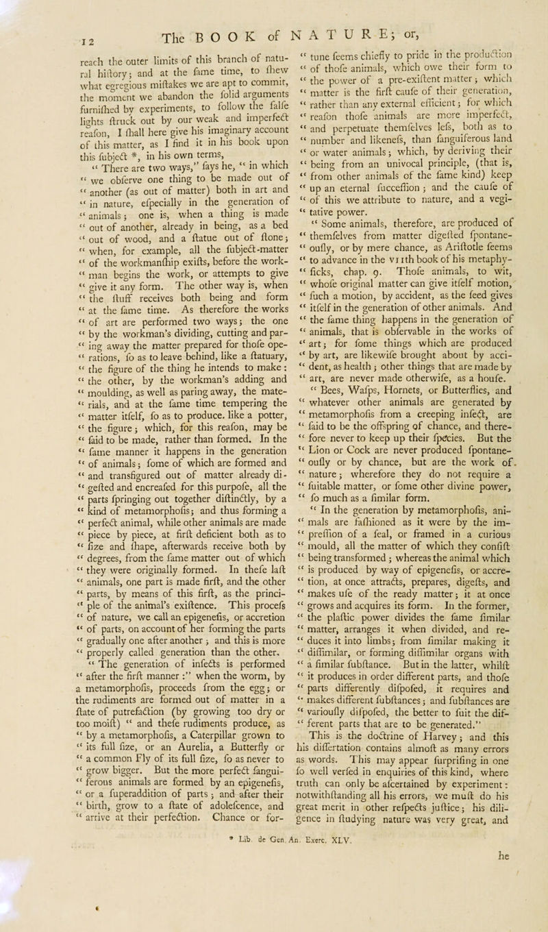 reach the outer limits of this branch of natu¬ ral hi (lory; and at the fame time, to fliew what egregious miftakes we are apt to commit, the moment we abandon the folid arguments furnifhed by experiments, to follow die falle lights ftruck out by our weak and impel fedt reafon, I (hall here give his imaginary account of this matter, as I find it in his book upon this fubjedt *, in his own terms, “ There are two ways,” fays he, “ in which |[ vve obferve one thing to be made out of “ another (as out of matter) both in art and “ in nature, efpecially in the generation of “ animals; one is, when a thing is made “ out of another, already in being, as a bed “out of wood, and a ftatue out of ftone; “ when, for example, all the fubjedt-matter “ of the workmanfhip exifts, before the work- “ man begins the work, or attempts to give “ give it any form. The other way is, when “ the fluff receives both being and form “ at the feme time. As therefore the works tc of art are performed two ways; the one “ by the workman’s dividing, cutting and par- &lt;c ing away the matter prepared for thofe ope- “ rations, fo as to leave behind, like a ftatuary, «« the figure of the thing he intends to make: “ the other, by the workman’s adding and “ moulding, as well as paring away, the mate- “ rials, and at the fame time tempering the “ matter itfelf, fo as to produce, like a potter, “ the figure; which, for this reafon, may be “ faid to be made, rather than formed. In the “ fame manner it happens in the generation “ of animals; fome of which are formed and “ and transfigured out of matter already di- “ gelled and encreafed for this purpofe, all the “ parts fpringing out together diftindtly, by a cc kind of metamorphofis; and thus forming a tc perfect animal, while other animals are made &lt;c piece by piece, at firft deficient both as to “ fize and fhape, afterwards receive both by “ degrees, from the fame matter out of which “ they were originally formed. In thefe lafl “ animals, one part is made firft, and the other “ parts, by means of this firft, as the princi- &lt;c pie of the animal’s exiftence. This procefs ‘c of nature, we call an epigenefis, or accretion “ of parts, on account of her forming the parts &lt;f gradually one after another ; and this is more “ properly called generation than the other, “ The generation of infedls is performed “ after the firft manner when the worm, by a metamorphofis, proceeds from the egg; or the rudiments are formed out of matter in a ftate of putrefaction (by growing too dry or too moift) “ and thefe rudiments produce, as “ by a metamorphofis, a Caterpillar grown to “ its full fize, or an Aurelia, a Butterfly or &lt;c a common Fly of its full fize, fo as never to “ grow bigger. But the more perfeCt fangui- “ ferous animals are formed by an epigenefis, “ or a fuperaddition of parts 5 and after their “ birth, grow to a ftate of adolefcence, and “ arrive at their perfection. Chance or for- tc tune feems chiefly to pride in the production “ of thofe animals, which owe their form to “ the power of a pre-exiftent matter; which “ matter is the firft caufe of their generation, “ rather than any external efficient; for which &lt;c reafon thofe animals are mere imperfeCt, “ and perpetuate themfelves lefs, both as to “ number and likenefs, than fanguiferous land “ or water animals; which, by deriving their “ being from an univocal principle, (that is, “ from other animals of the fame kind) keep “ up an eternal fucceflion ; and the caufe of “ of this we attribute to nature, and a vegi- “ tative power. “ Some animals, therefore, are produced of “ themfelves from matter digeiled fpontane- t£ oufly, or by mere chance, as Ariftotle feem9 “ to advance in the vnthbookofhis metaphy- “ ficks, chap. 9. Thofe animals, to wit, “ whofe original matter can give itfelf motion, “ fuch a motion, by accident, as the feed gives “ itfelf in the generation of other animals. And “ the fame thing happens in the generation of ‘c animals, that is obfervable in the works of “ art; for fome things which are produced ‘‘ by art, are likewife brought about by acci- &lt;c dent, as health ; other things that are made by “ art, are never made otherwife, as a houfe. cc Bees, Wafps, Hornets, or Butterflies, and “ whatever other animals are generated by “ metamorphofis from a creeping infect, are tc faid to be the offspring of chance, and there- &lt;c fore never to keep up their fp^cies. But the “ Lion or Cock are never produced fpontane- “ oufly or by chance, but are the work of. “ nature; wherefore they do not require a “ fuitable matter, or fome other divine power, &lt;£ fo much as a fimilar form. &lt;c In the generation by metamorphofis, ani- “ mals are faflrioned as it were by the im- &lt;c prefiion of a feal, or framed in a curious tc mould, all the matter of which they contift “ being transformed ; whereas the animal which te is produced by way of epigenefis, or accre- “ tion, at once attracts, prepares, digefts, and &lt;c makes ufe of the ready matter; it at once tc grows and acquires its form. In the former, &lt;c the plaftic power divides the fame fimilar ec matter, arranges it when divided, and re- “ duces it into limbs; from fimilar making it “ diffimilar, or forming diflimilar organs with £C a fimilar fubftance. Butin the latter, whilft cc it produces in order different parts, and thofe &lt;f parts differently difpofed, it requires and makes different fubftances; and fubftances are £t varioufly difpofed, the better to fuit the dif- “ ferent parts that are to be generated.” This is the doctrine of Harvey ; and this his differtation contains almoft as many errors as words. This may appear furprifing in one fo well verfed in enquiries of this kind, where truth can only be ascertained by experiment: notwithftanding all his errors, we muft do his great merit in other refpedts juftice; his dili¬ gence in ftudying nature was very great, and / * Lib de Gen An. Exerc, XLV. he