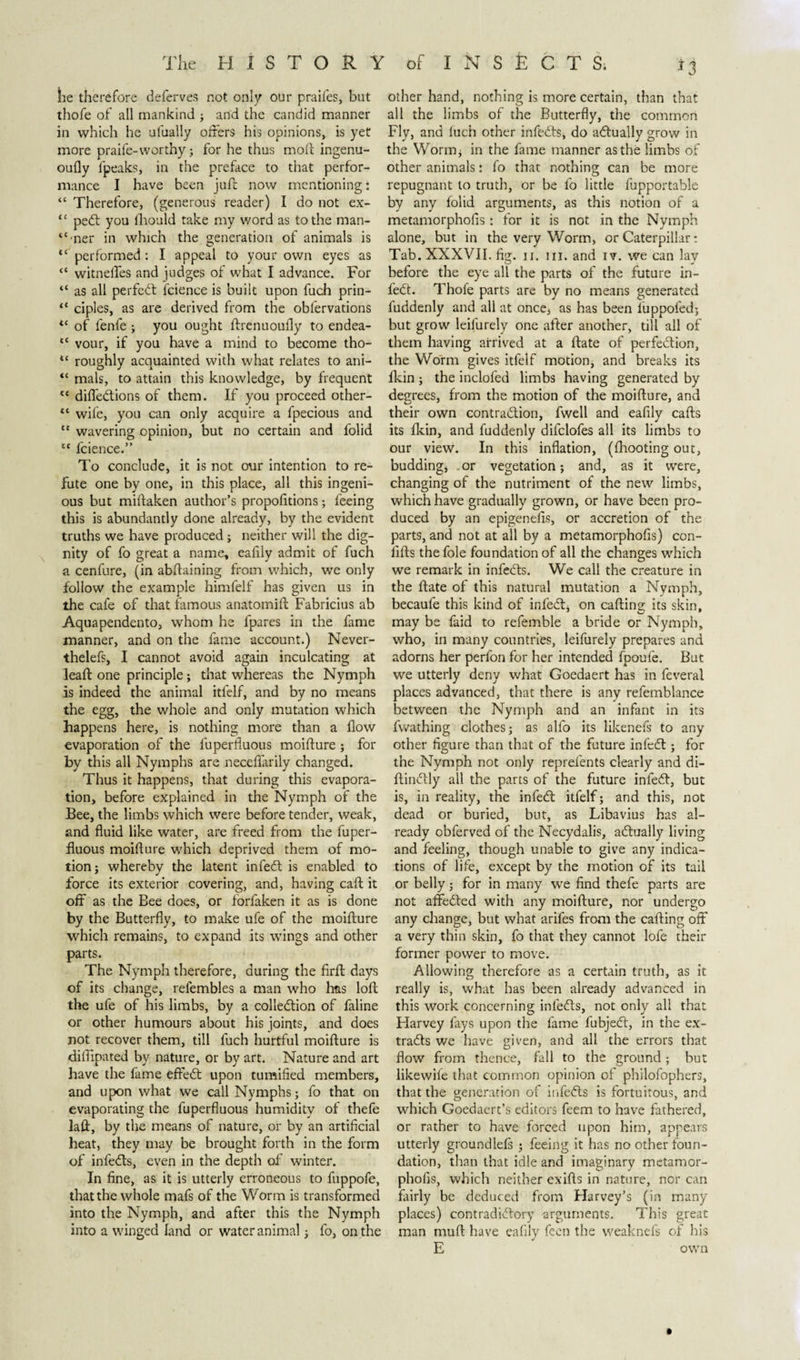 lie therefore deferves not only our praifes, but thofe of all mankind ; and the candid manner in which he ufually offers his opinions, is yet more praife- worthy; for he thus molt ingenu- oufly fpeaks, in the preface to that perfor¬ mance I have been juft now mentioning: “ Therefore, (generous reader) I do not ex- “ pedt you fliould take my word as to the man- “mer in which the generation of animals is *c performed: I appeal to your own eyes as “ witneffes and judges of what I advance. For “ as all perfedt fcience is built upon fuch prin- “ ciples, as are derived from the oblervations &lt;c of fenfe ; you ought ftrenuoufly to endea- tc vour, if you have a mind to become tho- tc roughly acquainted with what relates to ani- “ mals, to attain this knowledge, by frequent lt diffedtions of them. If you proceed other- “ wife, you can only acquire a fpecious and “ wavering opinion, but no certain and folid lt fcience.” To conclude, it is not our intention to re¬ fute one by one, in this place, all this ingeni¬ ous but miftaken author’s proportions; feeing this is abundantly done already, by the evident truths we have produced; neither will the dig¬ nity of fo great a name, eafily admit of fuch a cenfure, (in abftaining from which, we only follow the example himfelf has given us in the cafe of that famous anatomift Fabricius ab Aquapendento, whom he fpares in the fame manner, and on the fame account.) Never- thelefs, I cannot avoid again inculcating at leaft one principle; that whereas the Nymph is indeed the animal itfelf, and by no means the egg, the whole and only mutation which happens here, is nothing more than a flow evaporation of the luperfluous moifture; for by this all Nymphs are neceflarily changed. Thus it happens, that during this evapora¬ tion, before explained in the Nymph of the Bee, the limbs which were before tender, weak, and fluid like water, are freed from the fuper- fluous moifture which deprived them of mo¬ tion; whereby the latent infedt is enabled to force its exterior covering, and, having caft it off as the Bee does, or forfaken it as is done by the Butterfly, to make ufe of the moifture which remains, to expand its wings and other parts. The Nymph therefore, during the firft days of its change, relembles a man who has loft the ufe of his limbs, by a collection of faline or other humours about his joints, and does not recover them, till fuch hurtful moifture is diftipated by nature, or by art. Nature and art have the fame eftedt upon tumified members, and upon what we call Nymphs; fo that on evaporating the fuperfluous humidity of thefe laft, by the means of nature, or by an artificial beat, they may be brought forth in the form of infedts, even in the depth of winter. In fine, as it is utterly erroneous to fuppofe, that the whole mafs of the Worm is transformed into the Nymph, and after this the Nymph into a winged land or water animal; fo, on the other hand, nothing is more certain, than that all the limbs of the Butterfly, the common Fly, and luch other infedts, do adtually grow in the Worm; in the fame manner as the limbs of other animals: fo that nothing can be more repugnant to truth, or be fo little fupportable by any folid arguments, as this notion of a metamorphofis: for it is not in the Nymph alone, but in the very Worm, or Caterpillar: Tab. XXXVII. fig. ii. hi. and iv. we can lay before the eye all the parts of the future in¬ fedt. Thofe parts are by no means generated fuddenly and all at once, as has been fuppofed; but grow leifurely one after another, till all of them having arrived at a ftate of perfection, the Worm gives itfelf motion, and breaks its fkin ; the inclofed limbs having generated by degrees, from the motion of the moifture, and their own contraction, fwell and eafily cafts its fkin, and fuddenly difclofes all its limbs to our view. In this inflation, ((hooting out, budding* or vegetation; and, as it were, changing of the nutriment of the new limbs, which have gradually grown, or have been pro¬ duced by an epigenelis, or accretion of the parts, and not at all by a metamorphofis) con- lifts the foie foundation of all the changes which we remark in infedts. We call the creature in the ftate of this natural mutation a Nymph, becaufe this kind of infedt, on cafting its skin, may be faid to refemble a bride or Nymph, who, in many countries, leifurely prepares and adorns her perfon for her intended fpoufe. But we utterly deny what Goedaert has in feveral places advanced, that there is any refemblance between the Nymph and an infant in its fwathing clothes; as alfo its likenefs to any other figure than that of the future infedt; for the Nymph not only reprefents clearly and di- ftindtly all the parts of the future infedt, but is, in reality, the infedt itfelf; and this, not dead or buried, but, as Libavius has al¬ ready obferved of the Necydalis, adtually living and feeling, though unable to give any indica¬ tions of life, except by the motion of its tail or belly; for in many we find thefe parts are not affedted with any moifture, nor undergo any change, but what arifes from the cafting off a very thin skin, fo that they cannot lofe their former power to move. Allowing therefore as a certain truth, as it really is, what has been already advanced in this work concerning infedts, not only all that Harvey fays upon the fame fubjedt, in the ex¬ tracts we have given, and all the errors that flow from thence, fall to the ground; but likewife that common opinion of philofophers, that the generation of infedts is fortuitous, and which Goedaert’s editors feem to have fathered, or rather to have forced upon him, appears utterly groundlefs ; feeing it has no other foun¬ dation, than that idle and imaginary metamor¬ phofis, which neither exifts in nature, nor can fairly be deduced from Harvey’s (in many places) contradidtory arguments. This great man muft have eafily feen the weaknels of his E own