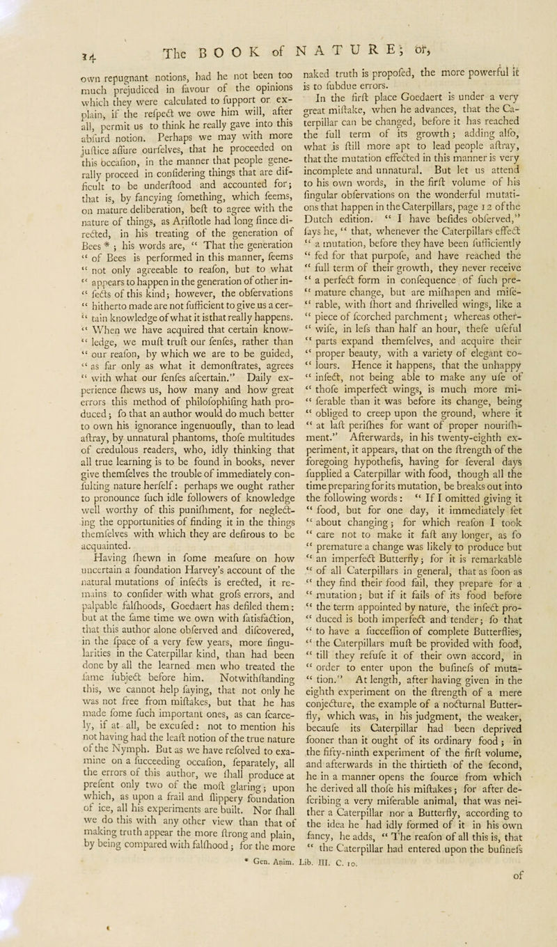 H own repugnant notions, bad he not been too much prejudiced in favour of the opinions which they were calculated to fupport or ex¬ plain, if the refpebt we owe him will, after all, permit us to think he really gave, into this abfurd notion. Perhaps we may with more judice a flu re ourfelves, that he proceeded on this bccafion, in the manner that people gene¬ rally proceed in conlidering things that are dif¬ ficult to be underflood and accounted for; that is, by fancying fomething, which feems, on mature deliberation, bed to agree with the nature of things, as Ariflotle had long fince di¬ rected, in his treating of the generation of Bees * ; his words are, “ That the generation “ of Bees is performed in this manner, feems “ not only agreeable to reafon, but to what c&lt; appears to happen in the generation of other in- “ febts of this kind; however, the obfervations “ hitherto made are not fufficient to give us a cer- “ tain knowledge of what it is that really happens. “ When we have acquired that certain know- “ ledge, we mud trud our fenfes, rather than “ our reafon, by which we are to be guided, “ as far only as what it demondrates, agrees “ with what our fenfes afcertain.” Daily ex¬ perience fhews us, how many and how great errors this method of philofophifing hath pro¬ duced ; fo that an author would do much better to own his ignorance ingenuoufly, than to lead adray, by unnatural phantoms, thofe multitudes of credulous readers, who, idly thinking that all true learning is to be found in books, never give themfelves the trouble of immediately con- fulting nature herfelf: perhaps we ought rather to pronounce fuch idle followers of knowledge well worthy of this punifhment, for neglebt- ing the opportunities of finding it in the things themfelves with which they are defirous to be acquainted. Having fhewn in fome meafure on how uncertain a foundation Harvey’s account of the natural mutations of infebls is eredted, it re¬ mains to confider with what grofs errors, and palpable falflioods, Goedaert has defiled them: but at the fame time we own with fatisfadlion, that this author alone obferved and difcovered, in the fpace of a very few years, more Angu¬ larities in the Caterpillar kind, than had been done by all the learned men who treated the fame lubjedt before him. Notwithdanding this, we cannot help faying, that not only he was not free from midakes, but that he has made fome fuch important ones, as can fierce¬ ly, if at all, be excufed : not to mention his not having had the lead notion of the true nature of the Nymph. But as we have refolved to exa¬ mine on a fucceeding occafion, feparately, all the enors of this author, we fhall produce at prefent only two of the mod glaring; upon which, as upon a frail and flippery foundation of ice, all his experiments are built. Nor (hall we do this with any other view than that of making truth appear the more drong and plain, by being compared with falfliood; for the more * Gen. Anim. naked truth is propofed, the more powerful it is to fubdue errors. In the fird place Goedaert is under a very great midake, when he advances, that the Ca¬ terpillar can be changed, before it has reached the full term of its growth; adding alfo, what .is dill more apt to lead people adray, that the mutation effected in this manner is very incomplete and unnatural. But let us attend to his own words, in the fird volume of his Angular obfervations on the wonderful mutati¬ ons that happen in the Caterpillars, page 12 of the Dutch edition. “ I have befides obferved/* fays he,tc that, whenever the Caterpillars effiebt “ a mutation, before they have been diffidently C£ fed for that purpofe, and have reached the “ full term of their growth, they never receive ££ a perfebt form in confequence of fuch pre- cc mature change, but are mifliapen and mife- “ rable, with fhort and fhrivelled wings, like a “ piece of fcorched parchment; whereas other- cc wife, in lefs than half an hour, thefe ufeful “ parts expand themfelves, and acquire their “ proper beauty, with a variety of elegant co~ cc lours. Hence it happens, that the unhappy cc infedt, not being able to make any ufe of “ thofe imperfebt wings, is much more mi- “ ferable than it was before its change, being “ obliged to creep upon the ground, where it “ at lad perifhes for want of proper nourifli- ment.” Afterwards, in his twenty-eighth ex¬ periment, it appears, that on the drength of the foregoing hypotheAs, having for feveral days fupplied a Caterpillar with food, though all the timepreparingforits mutation, be breaks out into the following words: cc If I omitted giving it “ food, but for one day, it immediately let “about changing; for which reafon I took cc care not to make it fad any longer, as fo ££ premature a change was likely to produce but £c an imperfebt Butterfly; for it is remarkable &lt;c of all Caterpillars in general, that as foon as ££ they find their food fail, they prepare for a “ mutation; but if it fails of its food before “ the term appointed by nature, the infebt pro- ££ duced is both imperfebt and tender; fo that ££ to have a fucceffion of complete Butterflies, ££ the Caterpillars mud be provided with food, ££ till they refufe it of their own accord, in £C order to enter upon the bufinefs of muta- £c tion.” At length, after having given in the eighth experiment on the drength of a mere conjebture, the example of a nobhirnal Butter¬ fly, which was, in his judgment, the weaker, becaufe its Caterpillar had been deprived fooner than it ought of its ordinary food ; in the fifty-ninth experiment of the fird volume, and afterwards in the thirtieth of the fecond, he in a manner opens the fource from which he derived all thofe his midakes; for after de- fcribing a very miferable animal, that was nei¬ ther a Caterpillar nor a Butterfly, according to the idea he had idly formed of it in his own fancy, he adds, “ The reafon of all this is, that “ the Caterpillar had entered upon the bufinefs Lib. III. C. 10. of