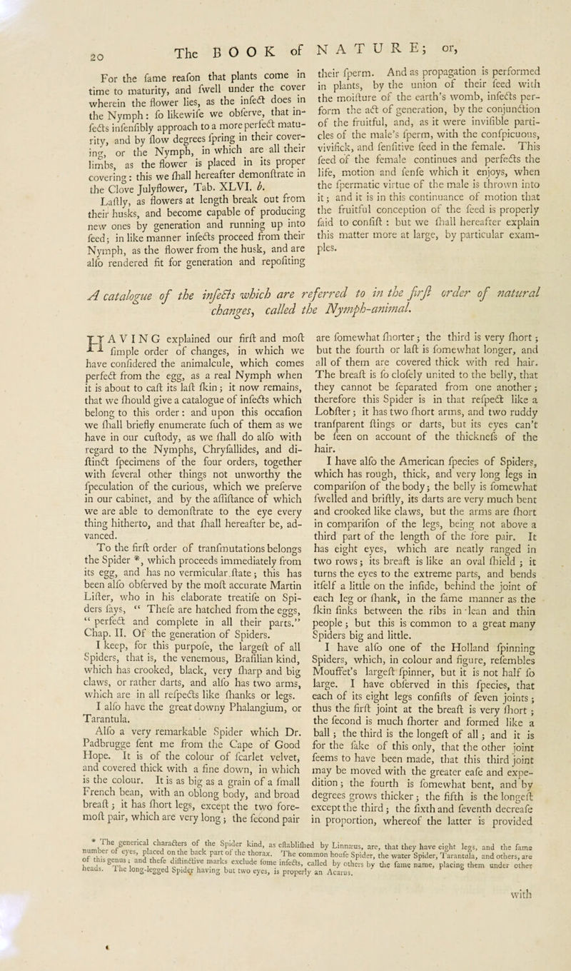 For the fame reafon that plants come in time to maturity, and fwell under the covei wherein the flower lies, as the infedt does in the Nymph: fo likewife we oblerve, that in feds infenfibly approach to a more pet fed matu¬ rity, and by flow degrees fpring in their cover¬ ing, or the Nymph, in which are all their limbs, as the flower is placed in its proper covering: this wc fhall heieafter demonftrate in the Clove Julyflower, Tab. XLVI. b. Laftly, as flowers at length break out from their husks, and become capable of producing new ones by generation and running up into feed; in like manner infeds proceed from their Nymph, as the flower from the husk, and are alfo rendered fit for generation and repofiting their fperm. And as propagation is performed in plants, by the union of their feed with the moiflure of the earth’s womb, infeds per¬ form the ad of generation, by the conjunction of the fruitful, and, as it were invifible parti¬ cles of the male’s fperm, with the confpicuous, vivifick, and fenfitive feed in the female. This feed of the female continues and perfeds the life, motion and fenfe which it enjoys, when the fpermatic virtue of the male is thrown into it; and it is in this continuance of motion that the fruitful conception of the feed is properly faid to confift : but we fhall hereafter explain this matter more at large, by particular exam¬ ples. A catalogue of the infeSls which are referred to in the firft order of natural changes, called the Nymph-animal. TY A V I N G explained our firft and moft ^ Ample order of changes, in which we have confidered the animalcule, which comes perfed from the egg, as a real Nymph when it is about to caft its laft fkin3 it now remains, that we fhould give a catalogue of infeds which belong to this order: and upon this occafion we fhall briefly enumerate fuch of them as we have in our cuflody, as we fhall do alfo with regard to the Nymphs, Chryfallides, and di- ftind fpecimens of the four orders, together with feveral other things not unworthy the fpeculation of the curious, which we preferve in our cabinet, and by the affiftance of which we are able to demonflrate to the eye every thing hitherto, and that fhall hereafter be, ad¬ vanced. To the firft order of tranfmutations belongs the Spider *, which proceeds immediately from its egg, and has no vermicular.ftate3 this has been alfo obferved by the moft accurate Martin Lifter, who in his elaborate treatife on Spi¬ ders fays, “ Thefe are hatched from the eggs, “ perfed and complete in all their parts.” Chap. II. Of the generation of Spiders. I keep, for this purpofe, the largeft of all Spiders, that is, the venemous, Brafilian kind, which has crooked, black, very fharp and big claws, or rather darts, and alfo has two arms, which are in all refpeds like fhanks or legs. I alfo have the great downy Phalangium, or Tarantula. Alfo a very remarkable Spider which Dr. Padbrugge fent me from the Cape of Good Hope. It is of the colour of fcarlet velvet, and covered thick with a fine down, in which is the colour. It is as big as a grain of a fmall French bean, with an oblong body, and broad breaft 3 it has fhort legs, except the two fore- moft pair, which are very long3 the fecond pair are fomewhat fhorter 3 the third is very fhort 3 but the fourth or laft is fomewhat longer, and all of them are covered thick with red hair. The breaft is fo clofely united to the belly, that they cannot be feparated from one another 3 therefore this Spider is in that refpedt like a Lobfter 3 it has two fhort arms, and two ruddy tranfparent flings or darts, but its eyes can’t be feen on account of the thicknefs of the hair. I have alfo the American fpecies of Spiders, which has rough, thick, and very long legs in comparifon of the body 5 the belly is fomewhat fwelled and briftly, its darts are very much bent and crooked like claws, but the arms are fhort in comparifon of the legs, being not above a third part of the length of the fore pair. It has eight eyes, which are neatly ranged in two rows 5 its breaft is like an oval fhield 3 it turns the eyes to the extreme parts, and bends itfelf a little on the infide, behind the joint of each leg or fhank, in the fame manner as the fkin finks between the ribs in-lean and thin people 3 but this is common to a great many Spiders big and little. I have alfo one of the Holland fpinning Spiders, which, in colour and figure, refembles Mouffet’s largeft fpinner, but it is not half fo large. I have obferved in this fpecies, that each of its eight legs confifts of feven joints; thus the firft joint at the breaft is very fhort 3 the fecond is much fhorter and formed like a ball 5 the third is the longeft of all 3 and it is for the lake of this only, that the other joint feems to have been made, that this third joint may be moved with the greater eafe and expe¬ dition 3 the fourth is fomewhat bent, and by degrees grows thicker 3 the fifth is the longeft except the third 3 the fixthand feventh decreafe in proportion, whereof the latter is provided , ^/enenCa ch.arafters of the Spider kind, as eftablifhed by Linnams, are, that they have eight legs, and the fame of ThisdlTSr? °UhTaCk PT °* Chj TT*’ ThC C°mm0n houfe SP'lder’ the water Spider, Tarantula, and others, are hlid STh LT l ^ Q . r t m£ infeftS’ called by others by the fame name, placing them under other heads. 1 he long-legged Spide.r having but two eyes, is properly an Acarus. 6 with «