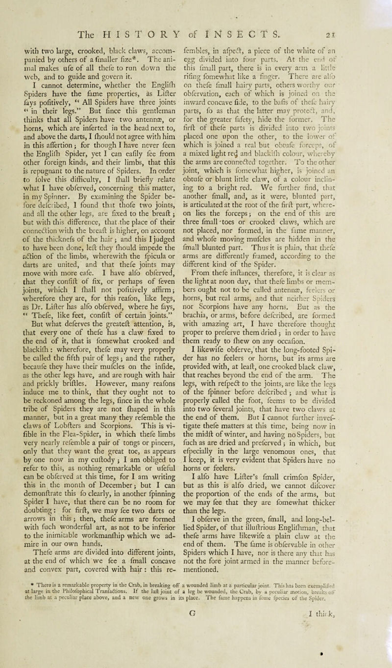 with two large, crooked, black claws, accom¬ panied by others of afmaller fize*'. The ani¬ mal makes ufe of all thefe to run down the web, and to guide and govern it. I cannot determine, whether the Englifh Spiders have the fame properties, as Lifter fays pofitively, “ All Spiders have three joints “ in their legs.” But fince this gentleman thinks that all Spiders have two antenna?, or horns, which are inferted in the head next to, and above the darts, I fhould not agree with him in this aflertion; for though I have never feen the Englifh Spider, yet I can eafily fee from other foreign kinds, and their limbs, that this is repugnant to the nature of Spiders. In order to folve this difficulty, I fhall briefly relate what I have obferved, concerning this matter, in my Spinner. By examining the Spider be¬ fore defcribed, I found that thofe two joints, and all the other legs, are fixed to the breaft ; but with this difference, that the place of their connection with the breaft is higher, on account of the thicknefs of the hair; and this I judged to have been done, left they fhould impede the aCtion of the limbs, wherewith the fpicula or darts are united, and that thefe joints may move with more eafe. I have alfo obferved, that they confift of fix, or perhaps of feven joints, which I fhall not pofitively affirm; wherefore they are, for this reafon, like legs, as Dr. Lifter has alfo obferved, where he fays, ,c Thefe, like feet, confift of certain joints.” But what deferves the greateft attention, is, that every one of thefe has a claw fixed to the end of it, that is fomewhat crooked and blackifh : wherefore, thefe may very properly be called the fifth pair of legs; and the rather, becaufe they have their mufcles on the infide, as the other legs have, and are rough with hair and prickly briftles. However, many reafons induce me to think, that they ought not to be reckoned among the legs, fince in the whole tribe of Spiders they are not fhaped in this manner, but in a great many they refemble the claws of Lobfters and Scorpions. This is vi- fible in the Flea-Spider, in which thefe limbs very nearly refemble a pair of tongs or pincers, only that they want the great toe, as appears by one now in my cuftody ; I am obliged to refer to this, as nothing remarkable or ufeful can be obferved at this time, for I am writing this in the month of December; but I can demonftrate this fo clearly, in another fpinning Spider I have, that there can be no room for doubting: for firft, we may fee two darts or arrows in this; then, thefe arms are formed with fuch wonderful art, as not to be inferior to the inimitable workmanfhip which we ad¬ mire in our own hands. Thefe arms are divided into different joints, at the end of which we fee a fmall concave and convex part, covered with hair: this re- fembles, in afpeff, a piece of the white of an egg divided into four parts. At the end of this fmall part, there is in every arm a little rifing fomewhat like a finger. There are alfo on thefe fmall hairy parts, others worthy our obfervation, each of which is joined on the inward concave fide, to the bafis of thefe hairv parts, fo as that the latter may protect, and, for the greater fafety, hide the former. The firft of thefe parts is divided into two joints placed one upon the other, to the lower of which is joined a real but obtufe forceps, of a mixed light re&lt;j[ and blackifh colour, whereby the arms are connected together. To the other joint, which is fomewhat higher, is joined an obtufe or blunt little claw, of a colour inclin¬ ing to a bright red. We further find, that another fmall, and, as it were, blunted part, is articulated at the root of the firft: part, where¬ on lies the forceps; on the end of this are three fmall'toes or crooked claws, which are not placed, nor formed, in the fame manner, and whofe moving mufcles are hidden in the fmall blunted part. Thus it is plain, that thefe arms are differently framed, according to the different kind of the Spider. From thefe inftances, therefore, it is clear as the light at noon day, that thefe limbs or mem¬ bers ought not to be called antenme, feelers or horns, but real arms, and that neither Spiders nor Scorpions have any horns. Eut as the brachia, or arms, before defcribed, are formed with amazing art, I have therefore thought proper to prelerve them dried ; in order to have them ready to fhew on any occafion. I likewife obferve, that the long-footed Spi¬ der has no feelers or horns, but its arms are provided with, at leaft, one crooked black claw, that reaches beyond the end of the arm. The legs, with refpedt to the joints, are like the legs of the fpinner before defcribed ; and what is properly called the foot, feems to be divided into two feveral joints, that have two claws at the end of them. But I cannot further invef- tigate thefe matters at this time, being now in the midft of winter, and having no Spiders, but fuch as are dried and preferved ; in which, but efpecially in the large venomous ones, that I keep, it is very evident that Spiders have no horns or feelers. I alfo have Lifter’s fmall crimfon Spider, but as this is alfo dried, we cannot difcover the proportion of the ends of the arms, but we may fee that they are fomewhat thicker than the legs. I obferve in the green, fmall, and long-bel¬ lied Spider, of that illuftrious Englifhman, that thefe arms have likewife a plain claw at the end of them. The fame is obfervable in other Spiders which I have, nor is there any that has not the fore joint armed in the manner before- mentioned. * There is a remarkable property in the Crab, in breaking off a wounded limb at a particular joint. This has been exemplified at large in the Philofophical Tranfaftions. If the laft joint of a leg be wounded, the Crab, by a peculiar motion, breaks off the limb at a peculiar place above, and a new one grows in its place. The fame happens in fome fpecies of the Spider. I this k. G