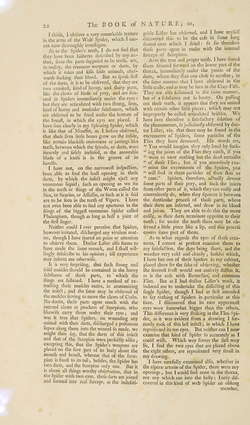 I think, I obferve a very remarkable texture in the arms of the Wolf Spider, which I can¬ not now thoroughly inveftigate. As to the Spider’s teeth, I do not find that they have been hitherto deicribed by any au¬ thor, fince the parts fuppofed to be teeth, are, in reality, the creatures weapons or darts, by which it takes and kills little animals, after¬ wards fucking their blood. But to fpeak firft of the darts, it is to be obferved, that they are two crooked, kind of horny, and (harp parts, like the claws of birds of prey, and are fitu- ated in Spiders immediately under the eyes : but they are articulated with two firong, firm, kind of horny and mufcular fubftances, which are obferved to be fixed under the bottom of the breaft, in which the eyes are placed. I have feen clearly in my Spinning Spider, which is like that of Mouffet, as I before obferved, that thefe firm little bones grew on the infide, like certain blackifh eminences or juttings like teeth, between which the fpicula, or darts, were fecurely and fafely inclofed, as the moveable blade of a knife is in the groove of its handle. I have not, on the narrowed: infpe&amp;ion, been able to find the lead: opening in thefe darts, by which the infedt might ejedt any venomous liquid; fuch an opening as we fee in the teeth or dings of the Worm called the Sica, or Sicarius, or Aflaffin, or fuch as it is faid are to be feen in the teeth of Vipers. I have not even been able to find any apertures in the dings of the bigged venomous Spider called Phalangium, though as long as half a joint of the fird finger. Neither could I ever perceive that Spiders, however irritated, difeharged any virulent mat¬ ter, though I have fipared no pains or attention to obferve them. Dodtor Lider alfo feems to have made the fame remark, and I diall wil¬ lingly lubfcribe to his opinion ; till experience may inform me otherwife. It is very furprifing, that fuch drong and folid mufcles fhould be contained in the horny fubdance of thofe parts, to ' which the dings are fadened. I have a method of ex- tradling thefe mufcles entire, in anatomizing the infedt; and the fame may be obferved of the mufcles ferving to move the claws of Crabs. No doubt, thefe parts agree much with the internal claws or pinchers of Scorpions, who likewife carry them under their eyes; and was it true that Spiders, on wounding any animal with their darts, difeharged a poifonous liquor along them into the wound fo made, we might then fay, that the darts of this infedt and that of the Scorpion were perfectly alike ; excepting this, that the Spider’s weapons are placed on the fore part of its body about the mouth and bread, whereas that of the Scor¬ pion is fixed to its tail; befides, the Spider has two darts, and the Scorpion only one. But it is above all things worthy obfervation, that in the Spider with two eyes, thefe darts are joined and formed into real forceps, as the indefati- gable Lider has obferved, and I have myfelf difeovered this to be the cafe in fome long footed ones which I dried: fo far therefore thefe parts agree in make with the internal forceps of Scorpions. As to the true and proper teeth, I have found them fituated forward on the lower part of the thorax, immediately under the points of the darts, where they fhut one clofe to another; in the fame manner that I have obferved in the little crabs, and as may be feen in the Cray-Fifh. They are alfo faihioned in the fame manner, but of a fubdance not lo homy. On pulling out thefe teeth, it appears that they are united with certain other little pieces; which may not improperly be called articulated bridles. We have here therefore a fatisfadtory folution of the phenomenon, fo judicioudy obferved by doc¬ tor Lider, viz. that there may be found in the excrements of Spiders, fome particles of the Flies they have devoured. His words are, “ You would imagine they only lived by fuck- “ ing the juices of the Flies they catch, if you “ were to view nothing but the dead carcafles (c of thofe Flies ; but if you attentively exa- tC mine the excrements of the Spiders, you “ will find in them particles of their fkin or “ coat.” Spiders, therefore, actually devour fome parts of their prey, and fuck the juices from other parts of it, which they can eafily and conveniently do, when they fqueeze it between the denticular procefs of thofe parts, where their darts are inferted, and draw in its blood and juices. They are able to do this the more eafily, as their darts terminate oppofite to their teeth j for under the teeth there may be ob¬ ferved a little piece like a lip, and this procefs covers fome part of them. As to what regards the eyes of thefe crea¬ tures, I cannot at prefent examine them to my fatisfadtion, the days being fhort, and the weather very cold and cloudy ; befides which, I have but one of thefe Spiders in my cabinet, placed there for the fake of obferving, whether the fevered froft would not entirely ftiffen it, as is the cafe with Butterflies^ and common Flies. But as I had dodtor Lifter’s work, it induced me to undertake the diffedting of this Angle Spider, though I had at firft intended to fay nothing of Spiders in particular at this time. I difeovered that its two uppermoft eyes were fomewhat bigger than the others. This difference is very ftriking in the Flea-Spi¬ der, as it was evident from a drawing I for¬ merly took of this laft infedt; in which I have reprefented its ten eyes. But neither can I now examine that kind of Spider fo accurately as I could wifh. Which way foever the fadt may lie, I find the two eyes that are placed above the eight others, are reprefented very fmall in my drawing. I have carefully examined alfo, whether in the afper$ arterias of the Spider, there were any openings; but I could find none in the thorax, nor any which ran into the belly: I only dif¬ eovered in this kind of web Spider an oblong member.
