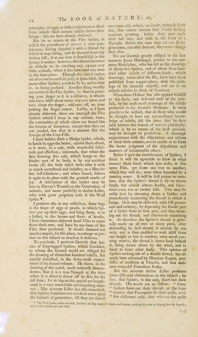 principles, or eggs, as little confpicuous as thofe from which thefe minute infeds derive their beings: this we have already obferved. But let us return to the flea Spider, in which the providence of nature is very con¬ fpicuous, having fupplied it with a thread by which it may fwing, and be fecured from any fudden fall; if at any time it fhould fail in the fprings it makes: however, this thread becomes an obftacle to its catching any, except very little, animals, when it has remained any time in the fame place. Though this infed makes ufe of no net to catch its prey, it fpins itfelf, like many other Spiders, a web to fly to, and to hide in, on being purfued. Another thing worthy our notice in the Flea Spider, is, that on point¬ ing your finger to it at a diftance, it wheels and turns itfelf about every way you move and turn about the finger; and runs off, on your putting the finger nearer. Laflily, as I have already obferved, there are amongft the Flea Spiders which I keep in my cabinet, fome, the extremities of whofe claws are found like the forceps of Scorpions, except that they are not jointed, but fhut in a manner like the forceps of the Cray-Fifh. I have befides thefe a Hedge Spider, which, to hatch its eggs the better, carries them about, as it were, in a cafe, with wonderful folici- tude and affedion ; infomuch, that when the fkin forming this cafe, which hangs to the hinder part of its body, is by any accident broke off, the little infed feeks after it with as much earneftnefs and induftry, as a Hen for her loft Chickens ; and when found, faftens it again to its place with the greateft marks of joy. A defcription of this Spider may be feen in Harvey’s Treatife on the Generation of animals, and more perfedly in dodor Lifter, who with great propriety calls it the Wolf Spider *. I preferve alfo in my colledion, fome bags in the fhape of eggs or pearls, in which Spi¬ ders put up their eggs, and hang them, as in a bafket, to the beams and floors of houfes. I have fometimes obferved fmall Flies to come from thefe nets, and have by me fome of the Flies thus produced. It would demand too much compafs, for this place, to enlarge at pre- fent on this fubjed as much as it deferves. To conclude, I preferve likewife that fpe- cies of long-legged Spiders, which Goedaert, to whom the learned world are obliged for the drawing of about four hundred infeds, has exadly defcribed, in the forty-ninth experi¬ ment of his fecond volume. He there, in the drawing of this infed, moft evidently demon- ftrates, that it is a true Nymph at the time when it is about to throw off its fkin for the laft time; for its legs at this period are length¬ ened in a very remarkable and furprifing man¬ ner. The accurate Lifter has alfo remarked, that Spiders fometimes are not fit to enter upon the bufinefs of generation, till they are almoft two years old; which, no doubt, proceeds from this, that nature intends they fhould fo long continue growing, before they part with their laft skin, and with it, the form of a Nymph. Before this time they are not fit for generation, and after they are, they never change their fkin. We are likewife greatly obliged to the late accurate James Hoefnagel, painter to the em¬ peror Rudolphus, who has left us the drawings of thirty-five Spiders, and of about three hun¬ dred other infeds of different kinds ; which drawings, taken after the life, have been lince publifhed from copper-plates, with the privi¬ lege of his imperial majefty, and are in no refped inferior to thofe of Goedaert. Wenceflaus Hollaar has alfo applied himfelf to this ftudy, and deferved well of the pub- lick, by his moft exad drawings of the infeds preferved in the Arundel Mufasum. It were greatly to be wifhed, that all thofe who would be thought to have any extraordinary know¬ ledge of infeds, did the fame, that by their joint labours this branch of natural philofophy, which is by no means of the leaft account, may be brought to perfedion. A thorough acquaintance with the difpofitions and adions of thefe little animals, would enable us to form the better judgment of the difpofitions and manners of innumerable others. Before I quit the confideration of Spiders, I think it will be agreeable to fhew in what manner thofe kinds which fpin webs, or live upon Flies, get from one tree to another, which they will do; even when feparated by a running water. It will be firft proper to men¬ tion, that the Spider’s thread is by no means fingle, but almoft always double, and fome¬ times even ten or twelve fold. This may be eafily feen by throwing down a Spider, and immediately examining the thread to which it hangs. Or it may be obferved, with ftill greater eafe and certainty, by feparating the hinder part of a Spider from its fore part, -and then draw¬ ing out the thread, and afterwards examining it. As therefore the Spider’s thread is gene¬ rally made up of two or more parts, after defcending by fuch thread, it afcends by one only, and is thus enabled to waft itfelf from one height or tree to another, even acrofs run¬ ning waters; the thread it leaves loofe behind it, being driven about by the wind, and fo fixed to fome other body. This opinion of Spiders making ufe of a double thread, has al¬ ready been advanced by Henricus Regius, pro- feftbr of medicine at Utrecht, and that emi¬ nent naturalift Francifcus Redus, But the accurate dodor Lifter produces fome different obfervations on this fubjed ; he Ays, that Spiders, in this cafe, {hoot out their threads. His words are as follow: “Some “ Spiders fhoot out their threads in the fame “ manner that Porcupines do their quills, with “ this difference only, that whereas the quills * The Wolf Spider makes no web, but lives at large upon dry banks and heaths, perfuing his prey or feizing them by furprife : and is very nimble and very bold. &amp; r / &amp; i r &gt; &lt;c of &lt;