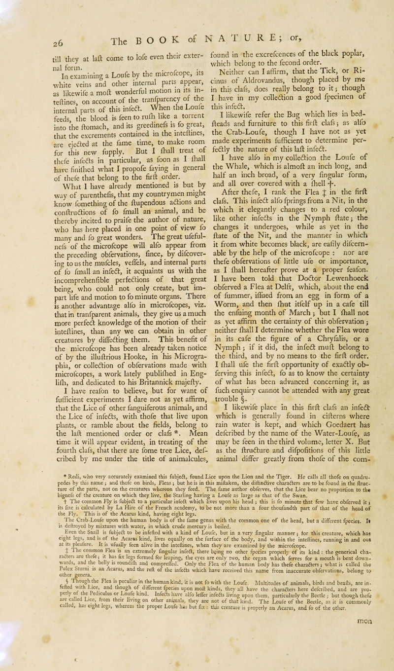 till they at laft come to lofe even their exter- nal form. . In examining a Loufe by the micro.cope, its white veins and other internal parts appear, as likewife a moft wonderful motion in its m- teftines. on account of the tranfparency or the internal parts of this infcft. When the Loufe feeds, the blood is feen to rufh like a toirent into the ftomach, and its greedinefs is fo great, that the excrements contained in the inteftines, are ejected at the fame time, to make room for this new fupply. But I fhall treat of thefe infedts in particular, as foon as I fhall have finifhed what I propofe faying in general of thefe that belong to the firft order. What 1 have already mentioned is but by way of parenthefis, that my countrymen might know fomething of the flupendous adtions and conftrudtions of fo fmall an animal, and be thereby incited to praife the author of nature, who has here placed in one point of view fo many and fo great wonders. The great ufeful- nefs of the microfcope will alfo appear from the preceding obfervations, fmce, by difcover- ing to us the mufcles, veffels, and internal parts of fo fmall an infedt, it acquaints us with the incomprehenfible perfedtions of that great being, who could not only create, but im¬ part life and motion to fo minute organs. There is another advantage alfo in microfcopes, viz. that in tranfparent animals, they give us a much more perfedt knowledge of the motion of their inteftines, than any we can obtain in other creatures by difledting them. This benefit of the microfcope has been already taken notice of by the illuftrious Hooke, in his Microgra- phia, or colledtion of obfervations made with microfcopes, a work lately publifhed in Eng- lifti, and dedicated to his Britannick majefty. I have realon to believe, but for wane of fufficient experiments I dare not as yet affirm, that the Lice of other fanguiferous animals, and the Lice of infedts, with thofe that live upon plants, or ramble about the fields, belong to the laft mentioned order or clafs *. Mean time it will appear evident, in treating of the fourth clafs, that there are forne tree Lice, def- cribed by me under the title of animalcules, found in the excrefcences of the black poplar, which belong to the fecond order. Neither can I affirm, that the Tick, or RL cinus of Aldrovandus, though placed by me in this clafs, does really belong to it; though I have in my colledtion a good fpecimen of this infedt. I likewife refer the Bug which lies in bed¬ heads and furniture to this firft clafs; as alfo the Crab-Loufe, though I have not as yet made experiments fufficient to determine per- fedtly the nature of this laft infedt. I have alfo in my colledtion the Loufe of the Whale, which is almoft an inch long, and half an inch broad, of a very fingular form, and all over covered with a fhell -j-. After thefe, I rank the Flea £ in the firft: clafs. This infedt alfo fprings from a Nit, in the which it elegantly changes to a red colour, like other infedts in the Nymph ftate; the changes it undergoes, while as yet in the ftate of the Nit, and the manner in which it from white becomes black, are eafily difeern- able by the help of the microfcope : nor are thefe obfervations of little ufe or importance, as I fhall hereafter prove at a proper feafon. I have been told that Dodtor Lewenhoeck obferved a Flea at Delft, which, about the end of fummer, ifliied from an egg in form of a Worm, and then fhut itfelf up in a cafe till the enfuing month of March ; but I fhall not as yet affirm the certainty of this obfervation ; neither fhall I determine whether the Flea wore in its cafe the figure of a Chryfalis, or a Nymph; if it did, the infedt muft belong to the third, and by no means to the firft order. I fhall ufe the firft opportunity of exadtly ob- ferving this infedt, fo as to know the certainty of what has been advanced concerning it, as fuch enquiry cannot be attended with any great trouble §. I likewife place in this firft clafs an infedt which is generally found in cifterns where rain water is kept, and which Goedaert has deferibed by the name of the Water-Loufe, as may be feen in the third volume, letter X. But as the ftrudture and difpofitions of this little animal differ greatly from thofe of the com- * Redi, who very accurately examined this fubjedt, found Lice upon the Lion and the Tiger. He calls all thofe on quadru¬ pedes by this name ; and thofe on birds, Fleas; but he is in this miitaken, the diftindtive charadters are to be found in the ftruc- ture of the parts, not on the creatures whereon they feed. The fame author obferves, that the Lice bear no proportion to the bignefs of the creature on which they live, the Starling having a Loufe as large as that of the Swan. f The common Fly is fubjedt to a particular infedt which lives upon his head ; this is fo minute that few have obferved it $ its fixe is calculated by La Hire of the French academy, to be not more than a four thoufandth part of that of the head of the Fly. This is of the Acarus kind, having eight legs. The Crab-Loufe upon the human body is of the fame genus with the common one of the head, but a different fpecies. It is deltroyed by mixtures with water, in which crude mercury is boiled. Even the Snail is fubjedt to be infefted with a kind of Loufe, but in a very fingular manner; for this creature, which has eight legs, and is of the Acarus kind, lives equally on the furface of the body, and within the inteftines, running in and out at its pleafure. It is ufually feen alive in the inteftines, when they are examined by the microfcope. t common Flea is an extremely fingular infedt, there bging no other fpecies properly of its kind : the generical cha¬ racters are thefe; it has fix legs formed for leaping, the eyes are only two, the organ wrhich ferves for a mouth is bent down¬ wards, and the belly is ïoundilh and compreflea. Only the Flea of the human body has thefe charadters j what is called the Pulex sturni is an Acarus, and the reft oi the infedts which have received this name from inaccurate obfervations, belong to other genera. i ^Ca *S Pecu^ar *n the human kind, it is not fo with the Loufe. Multitudes of animals, birds and beafts, are in- el e with Lice, and though of different fpecies upon moft kinds, they all have the charadters here deferibed, and are pro- PerL I’ A etl'cu^us or Lcmfe kind. Infedts have alfo leffer infedts living upon them, particularly the Beetle ; but though thefe are called Lice from their living on other animals, they are not of that kind. The Loufe of the Beetle, as it is commonly ea e , as eight legs, whereas the proper Loufe has but fix ; this creature is properly an Acarus, and fo of the other. men