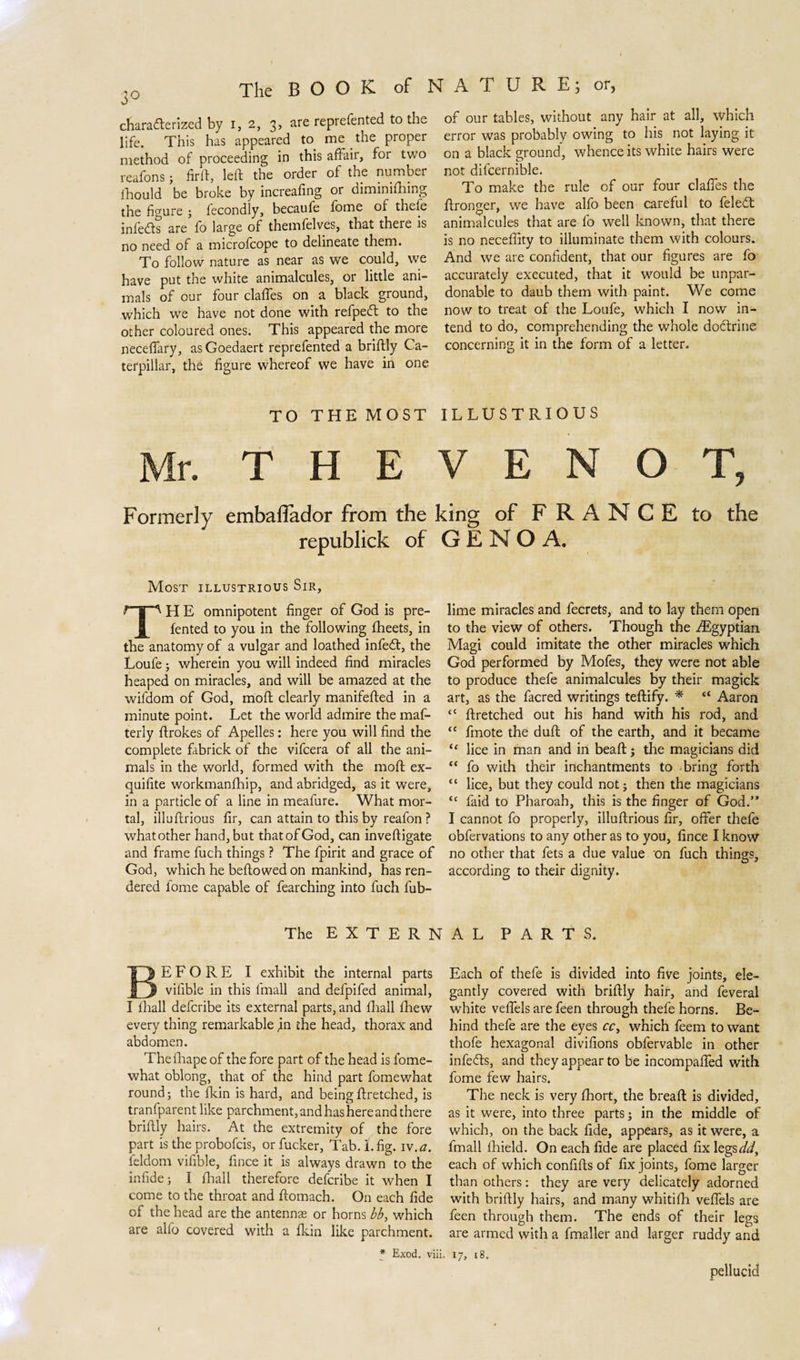 characterized by i, 2, 3, are reprefented to the life. This has appeared to me the proper method of proceeding in this affair, for two reafons; firft, left the order of the number Ihould be broke by increafing or oiminifhing the figure ; fecondly, becaufe fome of thefe infeCts are fo large of themfelves, that there is no need of a microfcope to delineate them. To follow nature as near as we could, we have put the white animalcules, or little ani¬ mals of our four claffes on a black ground, which we have not done with refpedt to the other coloured ones. This appeared the more neceffary, asGoedaert reprefented a briftly Ca¬ terpillar, the figure whereof we have in one of our tables, without any hair at all, which error was probably owing to his not laying it on a black ground, whence its white hairs were not difcernible. To make the rule of our four claffes the ftronger, we have alfo been careful to feleCt animalcules that are fo well known, that there is no neceffity to illuminate them with colours. And we are confident, that our figures are fo accurately executed, that it would be unpar¬ donable to daub them with paint. We come now to treat of the Loufe, which I now in¬ tend to do, comprehending the whole doctrine concerning it in the form of a letter. TO THEMOST ILLUSTRIOUS Mr. T H E V E N O T, Formerly embaflador from the king of FRANCE to the republiek of GENOA. Most illustrious Sir, THE omnipotent finger of God is pre- fented to you in the following fheets, in the anatomy of a vulgar and loathed infeCt, the Loufe; wherein you will indeed find miracles heaped on miracles, and will be amazed at the wifdom of God, moft clearly manifefted in a minute point. Let the world admire the maf- terly ftrokes of Apelles: here you will find the complete fabriek of the vifeera of all the ani¬ mals in the world, formed with the moft ex- quifite workmanfhip, and abridged, as it were, in a particle of a line in meafure. What mor¬ tal, illuftrious fir, can attain to this by reafon ? what other hand, but that of God, can inveftigate and frame fuch things ? The fpirit and grace of God, which he bellowed on mankind, has ren¬ dered lome capable of fearching into fuch fub- lime miracles and fecrets, and to lay them open to the view of others. Though the /Egyptian Magi could imitate the other miracles which God performed by Mofes, they were not able to produce thefe animalcules by their magick art, as the facred writings teftify. * “ Aaron tC ftretched out his hand with his rod, and “ fmote the duft of the earth, and it became u lice in man and in beaft j the magicians did “ fo with their inchantments to bring forth “ lice, but they could not; then the magicians “ faid to Pharoah, this is the finger of God.” I cannot fo properly, illuftrious fir, offer thefe obfervations to any other as to you, fince I know no other that fets a due value on fuch things, according to their dignity. The E X T E R N A L PARTS. BEFORE I exhibit the internal parts vifible in this fmall and defpifed animal, I fhall deferibe its external parts, and fhall fhew every thing remarkable in the head, thorax and abdomen. Thefhapeof the fore part of the head is fome- what oblong, that of the hind part fomewhat round; the fkin is hard, and being ftretched, is tranfparent like parchment,andhashereandthere briftly hairs. At the extremity of the fore part is the probofeis, or fucker, Tab. I. fig. iv.a. feldom vifible, fince it is always drawn to the infide; I fhall therefore deferibe it when I come to the throat and ftomach. On each fide of the head are the antennas or horns bb, which are alfo covered with a fkin like parchment. * Exod. viii. Each of thefe is divided into five joints, ele¬ gantly covered with briftly hair, and feveral white veffels are feen through thefe horns. Be¬ hind thefe are the eyes cc&gt; which feem to want thofe hexagonal divifions obfervable in other infe&amp;s, and they appear to be incompaffed with fome few hairs. The neck is very fhort, the breaft is divided, as it were, into three parts; in the middle of which, on the back fide, appears, as it were, a fmall fhield. On each fide are placed fix legs*/*/, each of which confifts of fix joints, fome larger than others: they are very delicately adorned with briftly hairs, and many whitifh veffels are feen through them. The ends of their legs are armed with a fmaller and larger ruddy and 17, 18. pellucid