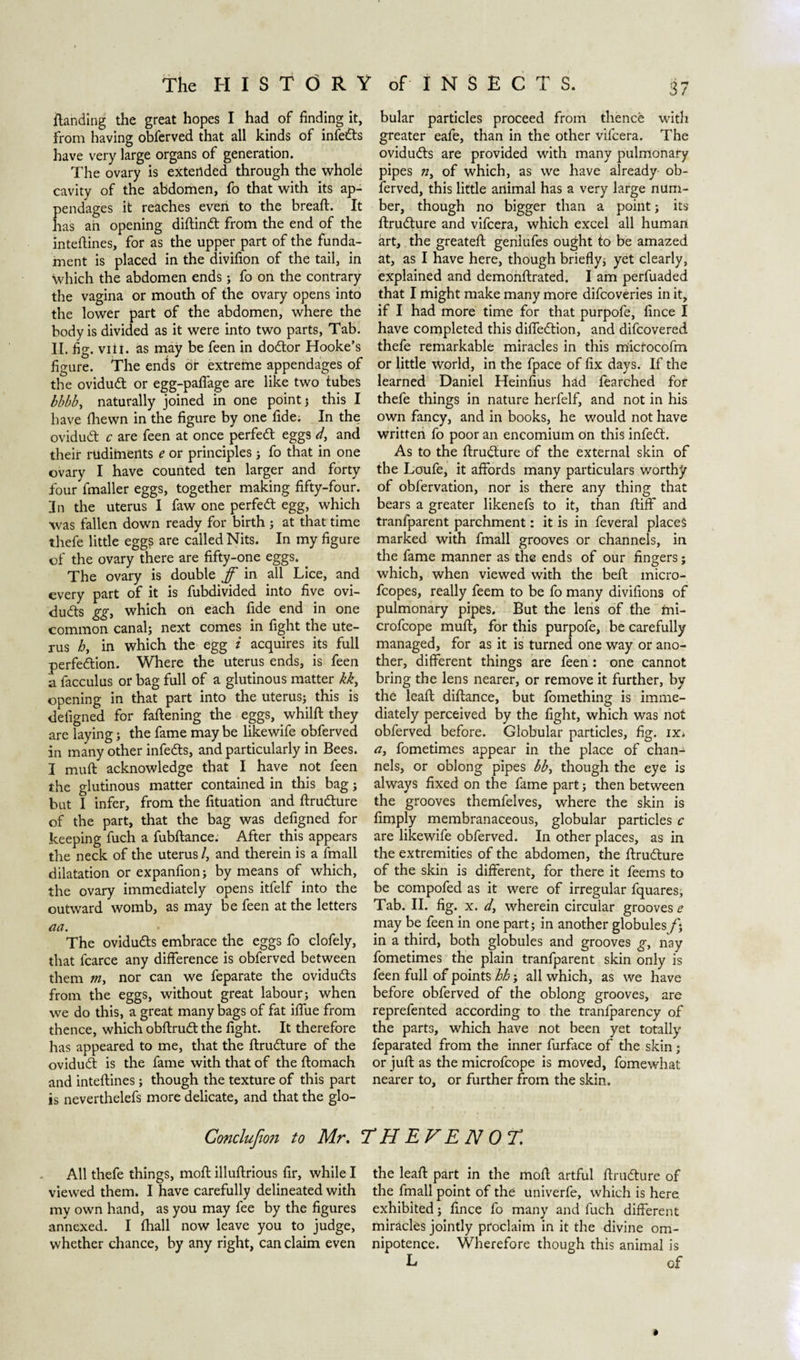 handing the great hopes I had of finding it, from having obferved that all kinds of infedts have very large organs of generation. The ovary is extended through the whole cavity of the abdomen, fo that with its ap¬ pendages it reaches even to the bread:. It has ah opening diftindt from the end of the intefiines, for as the upper part of the funda¬ ment is placed in the divifion of the tail, in which the abdomen ends ; fo on the contrary the vagina or mouth of the ovary opens into the lower part of the abdomen, where the body is divided as it were into two parts, Tab. II. fig. viii. as may be feen in dodtor Hooke’s figure. The ends or extreme appendages of the ovidudt or egg-paflage are like two tubes ibbb, naturally joined in one point ; this I have fhewn in the figure by one fide; In the ovidudt c are feen at once perfedt eggs d, and their rudiments e or principles ; fo that in one ovary I have counted ten larger and forty four fmaller eggs, together making fifty-four. In the uterus I faw one perfedt egg, which was fallen down ready for birth ; at that time thefe little egg? are called Nits. In my figure of the ovary there are fifty-one eggs. . The ovary is double ff in all Lice, and every part of it is fubdivided into five ovi- dudts ggj which on each fide end in one common canal; next comes in fight the ute¬ rus hy in which the egg i acquires its full perfedtion. Where the uterus ends, is feen a facculus or bag full of a glutinous matter kkt opening in that part into the uterus; this is defigned for faftening the eggs, whilft they are laying; the fame may be likewife obferved in many other infedts, and particularly in Bees. I muft acknowledge that I have not feen the glutinous matter contained in this bag; but I infer, from the fituation and ftrudture of the part, that the bag was defigned for keeping fuch a fubftance. After this appears the neck of the uterus /, and therein is a fmall dilatation or expanfion; by means of which, the ovary immediately opens itfelf into the outward womb, as may be feen at the letters aa. The ovidudts embrace the eggs fo clofely, that fcarce any difference is obferved between them my nor can we feparate the ovidudts from the eggs, without great labour; when we do this, a great many bags of fat iffue from thence, which obftrudt the fight. It therefore has appeared to me, that the ftrudture of the ovidudt is the fame with that of the ftomach and intefiines; though the texture of this part is neverthelefs more delicate, and that the glo- bular particles proceed from thence with greater eafe, than in the other vifcera. The ovidudts are provided with many pulmonary pipes ;z, of which, as we have already ob¬ ferved, this little animal has a very large num¬ ber, though no bigger than a point; its ftrudture and vifcera, which excel all human art, the greateft geniufes ought to be amazed at, as I have here, though briefly; yet clearly, explained and demonftrated. I am perfuaded that I might make many more difcoveries in it, if I had more time for that purpofe, fince I have completed this diffedtion, and difcovered thefe remarkable miracles in this micfocofin or little world, in the fpace of fix days. If the learned Daniel Heinfius had fearched for thefe things in nature herfelf, and not in his own fancy, and in books, he would not have written fo poor an encomium on this infedt. As to the ftrudture of the external skin of the Loufe, it affords many particulars worthy of obfervation, nor is there any thing that bears a greater likenefs to it, than ftiff and tranfparent parchment: it is in feveral places marked with fmall grooves or channels, in the fame manner as the ends of our fingers; which, when viewed with the beft micro- fcopes, really feem to be fo many divifions of pulmonary pipes. But the lens of the mi- crofcope muft, for this purpofe, be carefully managed, for as it is turned one way or ano¬ ther, different things are feen: one cannot bring the lens nearer, or remove it further, by the leaft diftance, but fomething is imme¬ diately perceived by the fight, which was not obferved before. Globular particles, fig. ix; ay fometimes appear in the place of chan¬ nels, or oblong pipes bby though the eye is always fixed on the fame part; then between the grooves themfelves, where the skin is limply membranaceous, globular particles c are likewife obferved. In other places, as in the extremities of the abdomen, the ftrudture of the skin is different, for there it feems to be compofed as it were of irregular fquares. Tab. II. fig. x. dy wherein circular grooves e may be feen in one part; in another globulesƒ; in a third, both globules and grooves g, nay fometimes the plain tranfparent skin only is feen full of points hb; all which, as we have before obferved of the oblong grooves, are reprefented according to the tranfparency of the parts, which have not been yet totally feparated from the inner furface of the skin ; or juft as the microfcope is moved, fomewhat nearer to, or further from the skin. Conclufion to Mr. TH EVENO T. All thefe things, moft illuftrious fir, while I viewed them. I have carefully delineated with my own hand, as you may fee by the figures annexed. I lhall now leave you to judge, whether chance, by any right, can claim even the leaft part in the moft artful ftrudture of the fmall point of the univerfe, which is here exhibited; fince fo many and fuch different miracles jointly proclaim in it the divine om¬ nipotence. Wherefore though this animal is L of