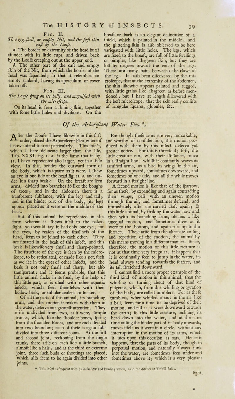 Fig. II. Th e eggfhell, or empty Nit, and the jirjl skin caji by the Loufe. a. The border or extremity of the head burft afunder with its little cups, and driven back by the Loufe creeping out at the upper end. b. The other part of the call and empty fkin of the Nit, from which the border of the head was feparated; fo that it refembles an empty tankard, having its aperculum or cover taken off. FI G. III. The Loufe lying on its belly, and magnified with the microfcope. On its head is feen a fhining fkin, together with fome little holes and divifions. On the breaft or back is an elegant delineation of a fhield, which is painted in the middle ; and the glittering fkin is alfo obferved to be here variegated with little holes. The legs, which are fixed to the bread:, are full of little fwellings or pimples, like fhagreen fkin, but they are loft by degrees towards the end of the legs. There are many hairs betweeen the claws of the legs. It hath been difcovered by the mi¬ crofcope, that at the extremity of the abdomen, the skin likewife appears painted and rugged, with little grains like fhagreen as before men¬ tioned ; but I have at length difcovered with the beft microfcope, that the skin really confifts of irregular fquares, globules, &amp;c. Of the Arhorefcent Wat et' Flea A fter the Loufe I have likewife in this firft But though thefe arms are very remarkable, order, placed the Arborefcent Flea,whereof and worthy of confideration, the motion pro- I now intend to treat particularly. This infett, duced with them by this infetft deferve yet which I here delineate larger than the life, greater notice. For this is threefold ; firft, the Tab. XXXI. fig. I. a. is the fame that in fig. little creature can, with their affiftance, move ii. I have reprefented alfo larger, yet in a fide in a ftraight line ; whilft it conftantly waves its view. In this, befides the outward form of ramified arms, as a bird its wings in the air, the body, which is fquare as it were, I fhew fometimes upward, fometimes downward, and an eye in one fide of the head,fig. n. a. and un- fometimes on one fide, and all the while moves der it a fliarp beak c. On the breaft are feen forward in a ftraight line, arms, divided into branches bb like the boughs A fecond motion is like that of the fparrow, of trees; and in the abdomen there is a for as thefe, by expanding and again contracting tranfparent fubftance, with the legs and tail ; their wings, pafs with an uneven motion and in the hinder part of the body, Jits legs through the air, and fometimes defcend, and appear placed as it were on the middle of the immediately after are carried aloft again ; fo back. this little animal, by ftriking the water now and But if this animal be reprefented in the then with its branching arms, obtains a like form wherein it fhews itfelf to the naked unequal motion, and fometimes dives as it fight, you would fay it had only one eye; for were to the bottom, and again rifes up to the the eyes, by reafon of the fmallnefs of the furface. Thefe arife from the alternate ceafing head, feem to be joined to each other. They and repetition of the motion; the animal by are fituated in the beak of this infedt, and this this means moving in a different manner. Since, beak is likewife very fmall and fharp-pointed. therefore, the motion of this little creature is The ft rucfture of the eye is feen by the micro- not at that time very irregular, it happens that fcope, to be reticulated, or made like a net, fuch it is continually feen to jump in the water, its as we fee in the eyes of other infedts, and the head always tending towards the furface, and beak is not only fmall and fliarp, but alfo its tail ftretched downward, tranfparent: and it feems probable, that this I cannot find a more proper example of the little animal fucks in its food, by the help of third kind of motion in this animal, than the this little part, as is ufual with other aquatic whirling or turning about of that kind of infedts, which feed themfelves with their pidgeons, which, from this whirling or gyration hollow beak, or tubular aculeus or fucker. of the body, are called tumblers. For as thefe Of all the parts of this animal, its branching tumblers, when whirled about in the air like arms, and the motion it makes with them in a bail, feem for a time to be deprived of their the water, deferve out greateft attention. They motion, and fall as it were downward towards arife undivided from two, as it were, fimple the earth; fo this little creature, inclining its trunks, which, like the fhoulder bones, fpring head down into the water, and at the lame from the fhoulder blades, and are each divided time railing the hinder part of its body upwards, into two branches; each of thefe is again fub- moves itfelf as it were in a circle, without any divided into three different joints. At the firft interruption in the motion of its arms, which and fecond joint, reckoning from the fingle it ufes upon this occafion as oars. Hence it trunk, there arife on each fide a little branch, happens, that the parts of its body, though in almoft like a hair ; and at the third or extreme perpetual motion, and naturally always funk joint, three fuch buds or Ihootings are placed, into the water, are fometimes feen under and which alfo feem to be again divided into other fometimes above it; which is a very pleafant joints. * This infett is frequent with us in fhallow and Handing waters, as in the ditches at Tothill-fields. fight.