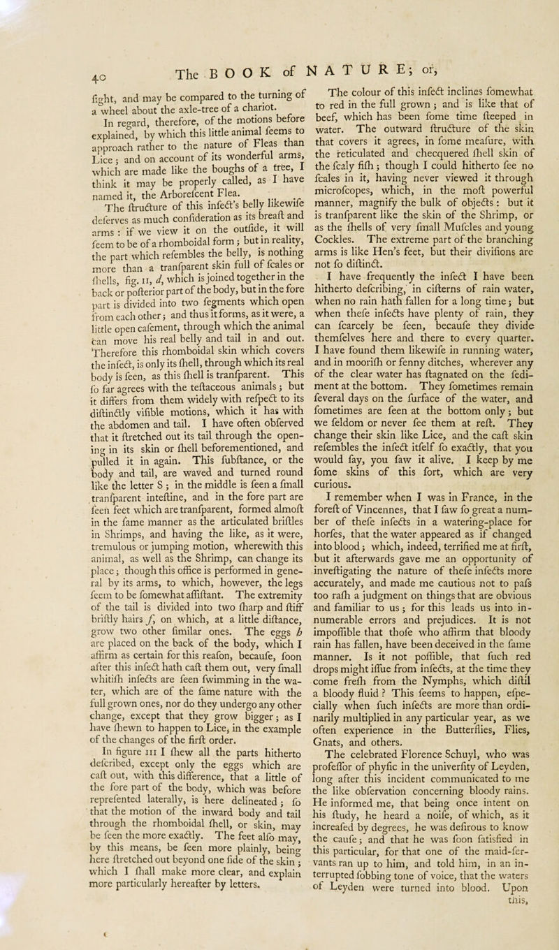 fight, and may be compared to the turning of a^wheel about the axle-tree of a chariot. In regard, therefore, of the motions before explained, by which this little animal feems to approach rather to the nature of Fleas than Lice ; and on account of its wonderful arms, which are made like the boughs of a tree, I think it may be properly called, as I have named it, the Arborefcent Flea. The ftrudture of this infers belly likewife deferves as much confideration as its bread; and arms : if we view it on the outfide, it will feem to be of a rhomboidal form; but in reality, the part which refembles the belly, is nothing more than a tranfparent skin full of fcales or fhells, fig. ii, d, which is joined together in the back or poflerior part of the body, but in the fore part is divided into two fegments which open from each other 5 and thus it forms, as it were, a little open cafement, through which the animal can move his real belly and tail in and out. Therefore this rhomboidal skin which covers the infedt, is only its (hell, through which its real body is feen, as this {hell is tranfparent. This fo far agrees with the teftaceous animals 5 but it differs from them widely with refpedt to its diftindtly vifible motions, which it has with the abdomen and tail. I have often obferved that it flretched out its tail through the open¬ ing in its skin or fhell beforementioned, and pulled it in again. This fubftance, or the body and tail, are waved and turned round like the letter S ; in the middle is feen a fmall tranfparent inteftine, and in the fore part are feen feèt which are tranfparent, formed almoft in the fame manner as the articulated bridles in Shrimps, and having the like, as it were, tremulous or jumping motion, wherewith this animal, as well as the Shrimp, can change its place; though this office is performed in gene¬ ral by its arms, to which, however, the legs feem to be fomewhat affiflant. The extremity of the tail is divided into two ffiarp and ftiff briftly hairs j\ on which, at a little didance, grow two other fimilar ones. The eggs h are placed on the back of the body, which I affirm as certain for this reafon, becaufe, foon after this infedt hath cad them out, very fmall whitifh infedts are feen fwimming in the wa¬ ter, which are of the fame nature with the full grown ones, nor do they undergo any other change, except that they grow bigger; as I have ffiewn to happen to Lice, in the example of the changes of the fird order. In figure ni I drew all the parts hitherto defcribed, except only the eggs which are cad out, with this difference, that a little of the fore part of the body, which was before reprefented laterally, is here delineated; fo that the motion of the inward body and tail through the rhomboidal fhell, or skin, may be feen the more exadtly. The feet alfo may, by this means, be feen more plainly, beino- here dretched out beyond one fide of the skin ; which I drall make more clear, and explain more particularly hereafter by letters. The colour of this infedt inclines fomewhat to red in the full grown ; and is like that of beef, which has been fome time deeped in water. The outward ftrudture of the skin that covers it agrees, in fome meafure, with the reticulated and checquered died skin of the fcaly fidi; though I could hitherto fee no fcales in it, having never viewed it through microfcopes, which, in the mod powerful manner, magnify the bulk of objedts : but it is tranfparent like the skin of the Shrimp, or as the fhells of very fmall Mufcles and young Cockles. The extreme part of the branching arms is like Hen’s feet, but their divifions are not fo didindt. I have frequently the infedt I have been hitherto defcribing, in ciderns of rain water, when no rain hath fallen for a long time; but when thefe infedts have plenty of rain, they can fcarcely be feen, becaufe they divide themfelves here and there to every quarter. I have found them likewife in running water, and in mooridi or fenny ditches, wherever any of the clear water has dagnated on the fedi- ment at the bottom. They fometimes remain feveral days on the furface of the water, and fometimes are feen at the bottom only; but we feldom or never fee them at red. They change their skin like Lice, and the cad skin refembles the infedt itfelf fo exadtly, that you would fay, you faw it alive. I keep by me fome skins of this fort, which are very curious. I remember when I was in France, in the fored of Vincennes, that I faw fo great a num¬ ber of thefe infedts in a watering-place for horfes, that the water appeared as if changed into blood; which, indeed, terrified me at fird, but it afterwards gave me an opportunity of invedigating the nature of thefe infedts more accurately, and made me cautious not to pafs too ralh a judgment on things that are obvious and familiar to us; for this leads us into in¬ numerable errors and prejudices. It is not impoffible that thofe who affirm that bloody rain has fallen, have been deceived in the fame manner. Is it not poffible, that fuch red drops might ifiue from infedts, at the time they come frefih from the Nymphs, which didil a bloody fluid ? This feems to happen, efpe- cially when fuch infedts are more than ordi¬ narily multiplied in any particular year, as we often experience in the Butterflies, Flies, Gnats, and others. The celebrated Florence Schuyl, who was profeffor of phyfic in the univerfity of Leyden, long after this incident communicated to me the like obfervation concerning bloody rains. He informed me, that being once intent on his ftudy, he heard a noife, of which, as it increafed by degrees, he was defirous to know the caufe; and that he was foon fatisfied in this particular, for that one of the maid-fer- vants ran up to him, and told him, in an in¬ terrupted fobbing tone of voice, that the waters of Leyden were turned into blood. Upon tins,