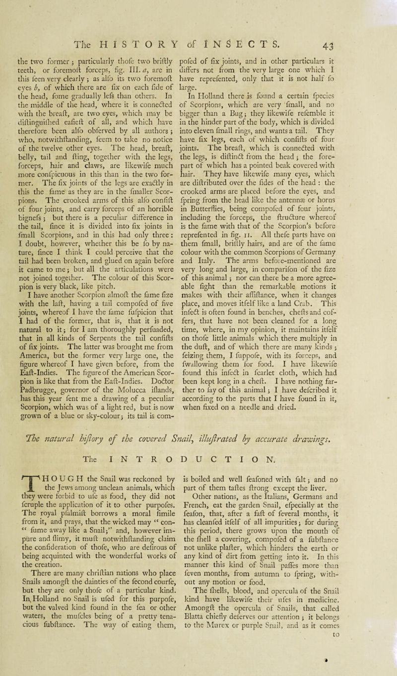 the two former ; particularly thofe two briftly teeth, or foremod forceps, fig. III. a, are in this feen very clearly ; as alfo its two foremod eyes b, of which there are lix on each fide of the head, fome gradually lefs than others. In the middle of the head, where it is conne&amp;ed with the bread:, are two eyes, which may be didinguhhed eafied of all, and which have therefore been alfo obferved by all authors ; who, notwithdanding, feem to take no notice of the twelve other eyes. The head, bread, belly, tail and ding, together with the legs, forceps, hair and claws, are likewife much more confpicuous in this than in the two for¬ mer. The fix joints of the legs are exactly in this the fame as they are in the fmaller Scor¬ pions. The crooked arms of this alfo confid of four joints, and carry forceps of an horrible bignefs; but there is a peculiar difference in the tail, fince it is divided into fix joints in fmall Scorpions, and in this had only three: I doubt, however, whether this be fo by na¬ ture, fince I think I could perceive that the tail had been broken, and glued on again before it came to me; but all the articulations were not joined together. The colour of this Scor¬ pion is very black, like pitch. I have another Scorpion almod the fame fize with the lad, having a tail compofed of five joints, whereof I have the fame fufpicion that I had of the former, that is, that it is not natural to it; for I am thoroughly perfuaded, that in all kinds of Serpents the tail confids of fix joints. The latter was brought me from America, but the former very large one, the figure whereof I have given before, from the Ead-Indies. The figure of the American Scor¬ pion is like that from the Ead-Indies. Dodtor Padbrugge, governor of the Molucca iflands, has this year fent me a drawing of a peculiar Scorpion, which was of a light red, but is now grown of a blue or sky-colour • its tail is com¬ pofed of fix joints, and in other particulars it differs not from the very large one which 1 have reprefented, only that it is not half fo large. In Holland there is found a certain fpecies of Scorpions, which are very fmall, and no bigger than a Bug; they likewife refemble it in the hinder part of the body, which is divided into eleven fmall rings, and wants a tail. They have fix legs, each of which confids of four joints. The bread, which is connected with the legs, is didindt from the head ; the fore¬ part of which has a pointed beak covered with hair. They have likewife many eyes, which are didributed over the fides of the head : the crooked arms are placed before the eyes, and fpring from the head like the antennse or horns in Butterflies, being compofed of four joints, including the forceps, the druclure whereof is the fame with that of the Scorpion's before reprefented in fig. n. All thefe parts have on them fmall, briftly hairs, and are of the fame colour with the common Scorpions of Germany and Italy. The arms before-mentioned are very long and large, in comparifon of the fize of this animal; nor can there be a more agree¬ able fight than the remarkable motions it makes with their aflidance, when it changes place, and moves itfelf like a land Crab. This infedt is often found in benches, chedsand cof¬ fers, that have not been cleaned for a long time, where, in my opinion, it maintains itfelf on thofe little animals which there multiply in the dud, and of which there are many kinds; feizing them, I fuppofe, with its forceps, and fwallowing them for food. I have likewife found this infedt in fcarlet cloth, which had been kept long in a ched. I have nothing far¬ ther to fay of this animal; I have deferibed it according to the parts that I have found in it, when fixed on a needle and dried. The natural hifiory of the covered Snail^ illnjlrated by accurate drawings. The INTRODUCTION. THOUGH the Snail was reckoned by the Jews among unclean animals, which they were forbid to ufe as food, they did not fcruple the application of it to other purpofes. The royal pfalmid borrows a moral fimile from it, and prays, that the wicked may “ con- “ fume away like a Snailf’ and, however im¬ pure and flimy, it mud notwithdanding claim the confideration of thofe, who are defirous of being acquinted with the wonderful works of the creation. There are many chridian nations who place Snails amongd the dainties of the fecond courfe, but they are only thofe of a particular kind. In, Holland no Snail is ufed for this purpofe, but the valved kind found in the fea or other waters, the mufcles being of a pretty tena¬ cious fubdance. The way of eating them, is boiled and well feafoned with fait; and no part of them tades drong except the liver. Other nations, as the Italians, Germans and French, eat the garden Snail, efpecially at the feafon, that, after a fad of feveral months, it has cleanfed itfelf of all impurities; for during this period, there grows upon the mouth of the fliell a covering, compofed of a fubdance not unlike plader, which hinders the earth or any kind of dirt from getting into it. In this manner this kind of Snail paffes more than leven months, from autumn to fpring, with¬ out any motion or food. The lhells, blood, and opercula of the Snail kind have likewife their ufes in medicine. Amongd the opercula of Snails, that called Blatta chiefly deferves our attention ; it belongs to the Murex or purple Snail, and as it comes to *