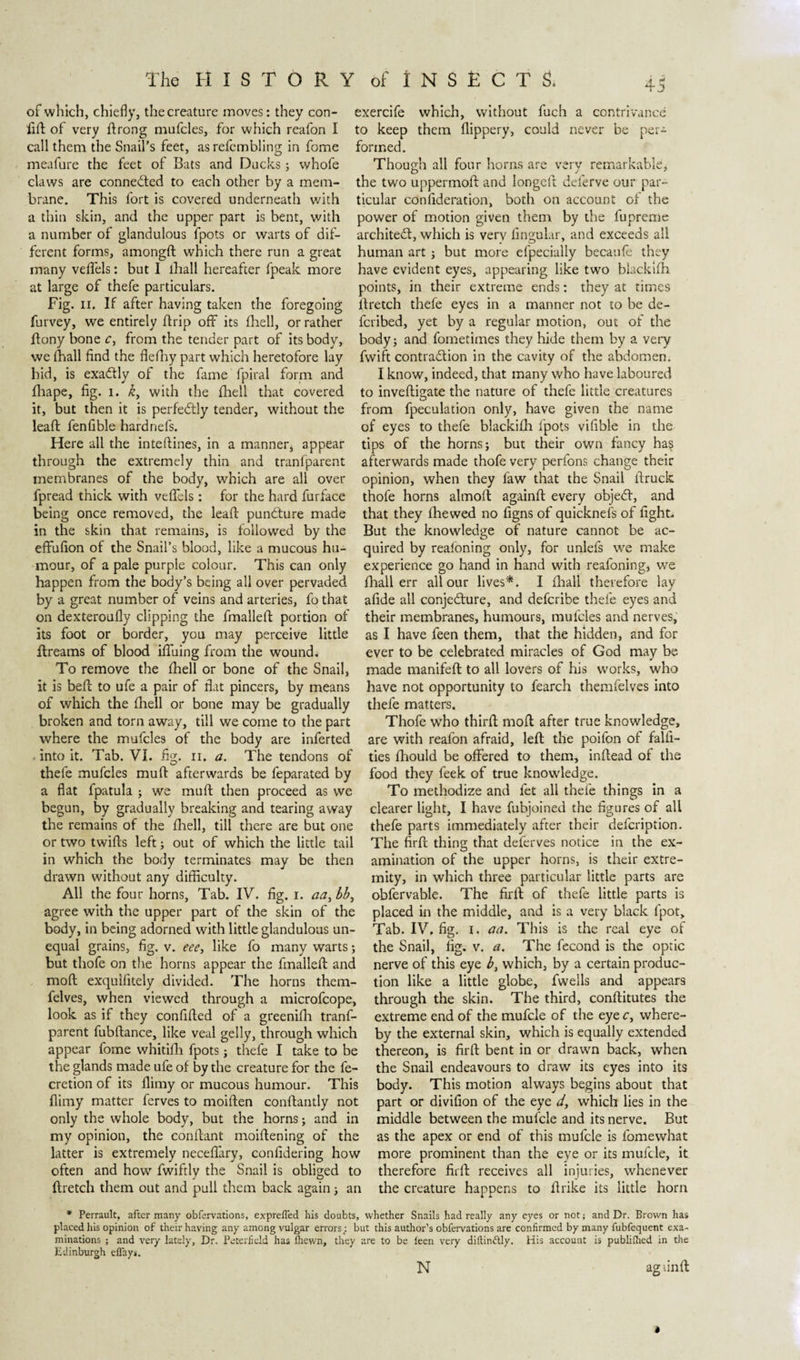 of which, chiefly, the creature moves: they con- fid of very drong mufcles, for which reafon I call them the Snail’s feet, asrefcmbling in fome meafure the feet of Bats and Ducks; whofe claws are connected to each other by a mem¬ brane. This fort is covered underneath with a thin skin, and the upper part is bent, with a number of glandulous fpots or warts of dif¬ ferent forms, amongd which there run a great many vedels: but I lhall hereafter fpeak more at large of thefe particulars. Fig. ii. If after having taken the foregoing furvey, we entirely drip off its fhell, or rather dony bone c, from the tender part of its body, we lhall find the flediy part which heretofore lay hid, is exactly of the fame fpiral form and fliape, fig. I. k, with the died that covered it, but then it is perfectly tender, without the lead fenfible hardnefs. Here all the intedines, in a manner* appear through the extremely thin and tranfparent membranes of the body, which are all over fpread thick with vedels: for the hard furface being once removed, the lead punófure made in the skin that remains, is followed by the edudon of the Snail’s blood, like a mucous hu¬ mour, of a pale purple colour. This can only happen from the body’s being all over pervaded by a great number of veins and arteries, fo that on dexteroufly clipping the fmalled portion of its foot or border, you may perceive little dreams of blood ifiuing from the wmind. To remove the fhell or bone of the Snail, it is bed to ufe a pair of dat pincers, by means of which the fhell or bone may be gradually broken and torn away, till we come to the part where the mufcles of the body are inferted into it. Tab. VI. fig. n. a. The tendons of thefe mufcles mud afterwards be feparated by a flat fpatula ; we mud then proceed as we begun, by gradually breaking and tearing away the remains of the fhell, till there are but one or two twids left; out of which the little tail in which the body terminates may be then drawn without any difficulty. All the four horns, Tab. IV. fig. i. aa, bb, agree with the upper part of the skin of the body, in being adorned with little glandulous un¬ equal grains, fig. v. eee, like fo many warts; but thofe on the horns appear the fmalled and mod exquifitely divided. The horns them- felves, when viewed through a microfcope, look as if they confided of a greenidi tranf¬ parent fubdance, like veal gelly, through which appear fome whitifh fpots; thefe I take to be the glands made ufe of by the creature for the fe- cretion of its dimy or mucous humour. This flimy matter ferves to moiden condantly not only the whole body, but the horns; and in my opinion, the condant moidening of the latter is extremely necefiary, confidering how often and how fwiftly the Snail is obliged to dretch them out and pull them back again; an 45 exercife which, without fuch a contrivance to keep them dippery, could never be per¬ formed. Though all four horns are very remarkable, the two uppermod and longed deferve our par¬ ticular confideration, both on account of the power of motion given them by the fupreme architect, which is very lingular, and exceeds all human art ; but more efpecially becaufe they have evident eyes, appearing like two blacklfh points, in their extreme ends: they at times dretch thefe eyes in a manner not to be de- fcribed, yet by a regular motion, out of the body; and fometimes they hide them by a very fwift contraction in the cavity of the abdomen. I know, indeed, that many who have laboured to invedigate the nature of thefe little creatures from fpeculation only, have given the name of eyes to thefe blackifh fpots vifible in the tips of the horns; but their own fancy has afterwards made thofe very perfons change their opinion, when they faw that the Snail druck thofe horns almod againd every objeCt, and that they fhewed no figns of quicknefs of fight. But the knowledge of nature cannot be ac¬ quired by reafoning only, for unlefs we make experience go hand in hand with reafoning, we fhall err all our lives*. I (hall therefore lay afide ail conjecture, and defcribe thele eyes and their membranes, humours, mufcles and nerves, as I have feen them, that the hidden, and for ever to be celebrated miracles of God may be made manifed to all lovers of his works, who have not opportunity to fearch themfelves into thefe matters. Thofe wTho third mod after true knowledge, are with reafon afraid, led the poifon of falli- ties fhould be offered to them, indead of the food they feek of true knowledge. To methodize and fet all thefe things in a clearer light, I have fubjoined the figures of all thefe parts immediately after their defcription. The fird thing that deferves notice in the ex¬ amination of the upper horns, is their extre¬ mity, in which three particular little parts are obfervable. The fird of thefe little parts is placed in the middle, and is a very black fpot. Tab. IV. fig. I. aa. This is the real eye of the Snail, fig. v. a. The fecond is the optic nerve of this eye b, which, by a certain produc¬ tion like a little globe, fwells and appears through the skin. The third, conditutes the extreme end of the mufcle of the eye c, where¬ by the external skin, which is equally extended thereon, is fird bent in or drawn back, when the Snail endeavours to draw its eyes into its body. This motion always begins about that part or divifion of the eye d, which lies in the middle between the mufcle and its nerve. But as the apex or end of this mufcle is fomewhat more prominent than the eye or its mufcle, it therefore fird receives all injuries, whenever the creature happens to drike its little horn * Perrault, after many obfervations, expreffed his doubts, whether Snails had really any eyes or not; and Dr. Brown has placed his opinion of their having any among vulgar errors; but this author’s obfervations are confirmed by many fubfequent exa¬ minations ; and very lately, Dr. Petcrfield has fhewn, they are to be leen very diftin&amp;ly. His account is publifhed in the Edinburgh ellays. N agund *