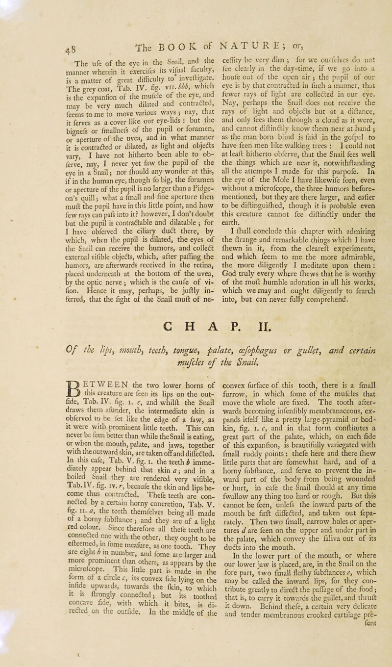 é The ufe of the eye in the Snail, and the manner wherein it exercifes its vifual faculty, is a matter of great difficulty to inveftigate. The grey coat, tab. IV. fig. vn. bbb, which is the expanfion of the mufcle of the eye, and may be very much dilated and conti acted, feems to me to move various ways ; nay, that it ferves as a cover like our eye-lids . but the bignefs or fmallnefs of the pupil or foramen, or aperture of the uvea, and in what manner it is contracted or dilated, as light and objects vary, I have not hitherto been able to ob- ferve, nay, I never yet faw the pupil of the eye in a Snail; nor fhould any wonder at this, if in the human eye, though fo big, the foramen or aperture of the pupil is no larger than a Pidge- on’s quill; what a fmall and fine aperture then muff the pupil have in this little point, and how few rays can pafs into it? however, I donft doubt but the pupil is contra&amp;able and dilatable ; for I have obferved the ciliary dud: there, by which, when the pupil is dilated, the eyes of the Snail can receive the humors, and colled external vifible objeds, which, after paffing the humors, are afterwards received in the retina, placed underneath at the bottom of the uvea, by the optic nerve ; which is the caufe of vi- fion. Hence it may, perhaps, be juftly in¬ ferred, that the fight of the Snail muff of ne- ceffity be very dim ; for we ourfelves do not fee clearly in the day-time, if we go into a houfe out of the open air ; the pupil of our eye is by that contraded in fuch a manner, that fewer rays of light are colleded in our eye. Nay, perhaps the Snail does not receive the rays of light and objeds but at a diftance, and only fees them through a cloud as it were, and cannot diftinctly know them near at hand j as the man born blind is laid in the gofpel to have feen men like walking trees i I could not at lead hitherto obferve, that the Snail fees well the things which are near it, notwilhftanding all the attempts I made for this purpofe. In the eye of the Mole I have likewife feen, even without a microfcope, the three humors before- mentioned, but they are there larger, and eafier to be diftinguifhed, though it is probable even this creature cannot fee diftindly under the earth. I fhall conclude this chapter with admiring the ftrange and remarkable things which I have fhewn in it, from the cleared: experiments, and which feem to me the more admirable, the more diligently I meditate upon them : God truly every where fhews that he is worthy of the molt humble adoration in all his works, which we may and ought diligently to fearch into, but can never fully comprehend. CHAP. II. Of the lips, mouth, teeth, tongue, palate, cefophagus or gullet, and certain mufcles of the Snail, E T W E E N the two lower horns of this creature are feen its lips on the out- fide, Tab. IV, fig, i. c, and whilft the Snail draws them afunder, the intermediate skin is obferved to be let like the edge of a faw, as it were witn prominent little teeth. This can never be reen better than while theSnail is eating, or when the mouth, palate, and jaws, together with the outward skin, are taken off and diffeded. In this cafe, Tab. V. fig. i, the teethe imme¬ diately appear behind that skin a; and in a boiled Snail they are rendered very vifible, Tab. IV. fig. iv. r, becaufe the skin and lips be¬ come thus conti aded. Thefe teeth are con- neded by a certain horny concretion, Tab. V. fig. ii. a, the teeth themfelves being all made of a horny fubftance ; and they are of a light red colour. Since therefore all thefe teeth are connected one with the other, they ought to be eiteemed, in fome meafure, as one tooth. They are eight b in number, and fome are larger and moie piominent than others, as appears by the microfcope. _ This little part is made in the form of a ciicie c, its convex fide lying on the infide upwards, towards the fkin, to which it is ftrongly conneded; but its toothed concave fide, with which it bites, is di¬ rected on the outfide. In the middle of the convex furface of this tooth, there is a fmall furrow, in which fome of the mufcles that move the whole are fixed. The tooth after¬ wards becoming infenfibly membranaceous, ex¬ pands itfelf like a pretty large-pyramid or bod¬ kin, fig. I. c, and in that form conftitutes a great part of the palate, which, on each fide of this expanfion, is beautifully variegated with fmall ruddy points: thefe here and there fhew little parts that are fomewhat hard, and of a horny fubftance, and ferve to prevent the in¬ ward part of the body from being wounded or hurt, in cafe the Snail fhould at any time fwallow any thing too hard or rough. But this cannot be feen, unlefs the inward parts of the mouth be firft differed, and taken out fepa- rately. Then two fmall, narrow holes or aper¬ tures d are feen on the upper and under part in the palate, which convey the faliva out of its duóts into the mouth. In the lower part of the mouth, or where our lower jaw is placed, are, in the Snail on the fore part, two fmall fiefhy fubftances &lt;?, which may be called the inward lips, for they con¬ tribute greatly to direeft the paffage of the food; that is, to carry it towards the gullet, and thruft it down. Behind thefe, a certain very delicate and tender membranous crooked cartilage pre¬ fen t (.