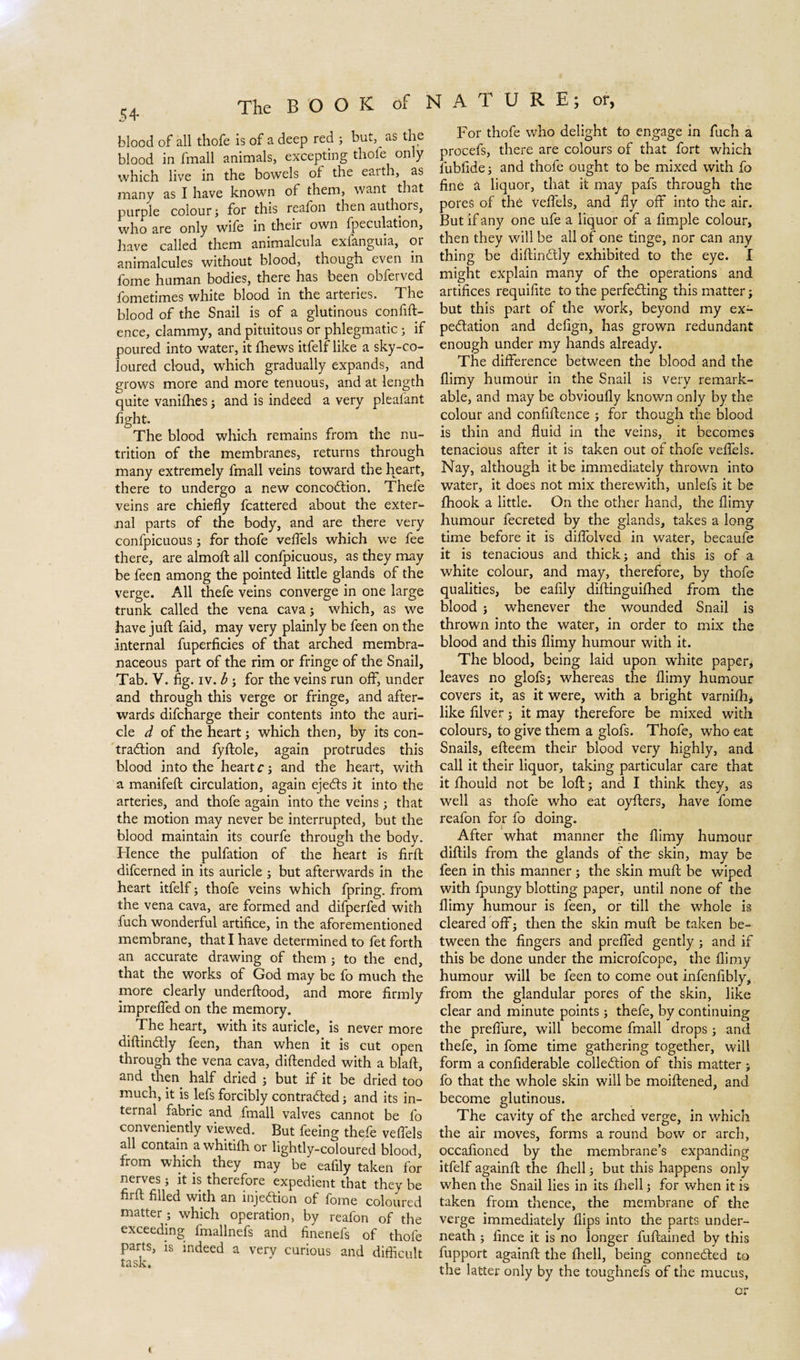 blood of all thofe is of a deep red ; but, as the blood in fmall animals, excepting thofe only which live in the bowels ot the eaith, as many as I have known of them, want that purple colour; for this reafon then authors, who are only wife in their own {peculation, have called them animalcula exfanguia, or animalcules without blood, though even in fome human bodies, there has been obferved fometimes white blood in the arteries. The blood of the Snail is of a glutinous confift- ence, clammy, and pituitous or phlegmatic; if poured into water, it fhews itfelf like a sky-co¬ loured cloud, which gradually expands, and grows more and more tenuous, and at length quite vanifhes; and is indeed a very pleafant fight. The blood which remains from the nu¬ trition of the membranes, returns through many extremely fmall veins toward the heart, there to undergo a new concoCtion. Thele veins are chiefly fcattered about the exter¬ nal parts of the body, and are there very confpicuous; for thofe veflels which we fee there, are almoft all confpicuous, as they may be feen among the pointed little glands of the verge. All thefe veins converge in one large trunk called the vena cava; which, as we have juft faid, may very plainly be feen on the internal fuperficies of that arched membra¬ naceous part of the rim or fringe of the Snail, Tab. V. fig. iv. b ; for the veins run off, under and through this verge or fringe, and after¬ wards difcharge their contents into the auri¬ cle d of the heart; which then, by its con¬ traction and fyftole, again protrudes this blood into the heart c; and the heart, with a manifeft circulation, again ejeCts it into the arteries, and thofe again into the veins; that the motion may never be interrupted, but the blood maintain its courfe through the body. Hence the pulfation of the heart is firft difcerned in its auricle ; but afterwards in the heart itfelf; thofe veins which fpring. from the vena cava, are formed and difperfed with fuch wonderful artifice, in the aforementioned membrane, that I have determined to fet forth an accurate drawing of them ; to the end, that the works of God may be fo much the more clearly underftood, and more firmly imprefled on the memory. The heart, with its auricle, is never more diftinCtly feen, than when it is cut open through the vena cava, diftended with a blaft, and then half dried ; but if it be dried too much, it is lefs forcibly contracted; and its in¬ ternal fabric and fmall valves cannot be fo conveniently viewed. But feeing thefe veflels all contain a whitifh or lightly-coloured blood, from which they may be eafily taken for nerves; it is therefore expedient that they be firft filled with an injection of fome coloured matter; which operation, by reafon of the exceeding fmallnefs and finenefs of thofe parts, is indeed a very curious and difficult task. For thofe who delight to engage in fuch a procefs, there are colours of that fort which fubfide; and thofe ought to be mixed with fo fine a liquor, that it may pafs through the pores of thé Veflels, and fly off into the air. But if any one ufe a liquor of a Ample colour, then they will be all of one tinge, nor can any thing be diftinCtly exhibited to the eye. I might explain many of the operations and artifices requifite to the perfecting this matter; but this part of the work, beyond my ex¬ pectation and defign, has grown redundant enough under my hands already. The difference between the blood and the flimy humour in the Snail is very remark¬ able, and may be obvioufly known only by the colour and confidence ; for though the blood is thin and fluid in the veins, it becomes tenacious after it is taken out of thofe veflels. Nay, although it be immediately thrown into water, it does not mix therewith, unlefs it be fhook a little. On the other hand, the flimy humour fecreted by the glands, takes a long time before it is diflolved in water, becaufe it is tenacious and thick; and this is of a white colour, and may, therefore, by thofe qualities, be eafily diftinguifhed from the blood ; whenever the wounded Snail is thrown into the water, in order to mix the blood and this flimy humour with it. The blood, being laid upon white paper; leaves no glofs; whereas the flimy humour covers it, as it were, with a bright varnifh; like filver; it may therefore be mixed with colours, to give them a glofs. Thofe, who eat Snails, efteem their blood very highly, and call it their liquor, taking particular care that it fhould not be loft; and I think they, as well as thofe who eat oyfters, have fome reafon for fo doing. After what manner the flimy humour diftils from the glands of the skin, may be feen in this manner; the skin muft be wiped with fpungy blotting paper, until none of the flimy humour is feen, or till the whole is cleared off; then the skin muft be taken be¬ tween the fingers and prefled gently ; and if this be done under the microfcope, the flimy humour will be feen to come out infenfibly, from the glandular pores of the skin, like clear and minute points ; thefe, by continuing the prefiure, will become fmall drops; and thefe, in fome time gathering together, will form a confiderable collection of this matter ; fo that the whole skin will be moiftened, and become glutinous. The cavity of the arched verge, in which the air moves, forms a round bow or arch, occafioned by the membrane’s expanding itfelf againft the fhell; but this happens only when the Snail lies in its lhell; for when it is taken from thence, the membrane of the verge immediately flips into the parts under¬ neath ; fince it is no longer fuftained by this fupport againft the fhell, being connected to the latter only by the toughnefs of the mucus, or
