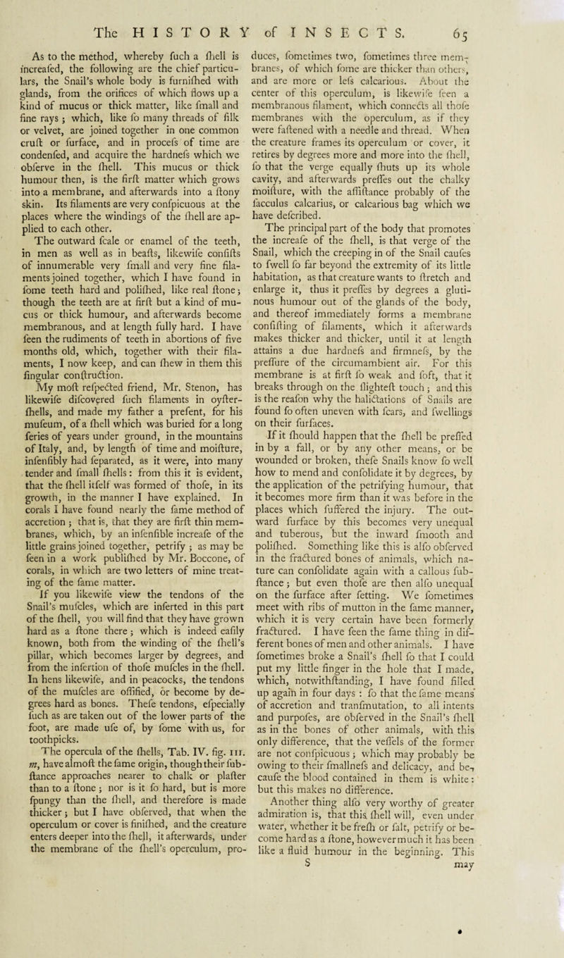 As to the method, whereby fuch a fhell is increafed, the following are the chief particu¬ lars, the Snail’s whole body is furnifhed with glands, from the orifices of which flows up a kind of mucus or thick matter, like fmall and fine rays j which, like fo many threads of filk or velvet, are joined together in one common cruft or furface, and in procefs of time are condenfed, and acquire the hardnefs which we obferve in the (hell. This mucus or thick humour then, is the firft matter which grows into a membrane, and afterwards into a ftony skin. Its filaments are very confpicuous at the places where the windings of the ihell are ap¬ plied to each other. The outward fcale or enamel of the teeth, in men as well as in beafts, likewife confifts of innumerable very fmall and very fine fila¬ ments joined together, which I have found in fome teeth hard and polifhed, like real ftone; though the teeth are at firft but a kind of mu¬ cus or thick humour, and afterwards become membranous, and at length fully hard. I have feen the rudiments of teeth in abortions of five months old, which, together with their fila¬ ments, I now keep, and can fhew in them this lingular conftru&amp;ion. My moft refpedied friend, Mr. Stenon, has likewife difcovered fuch filaments in oyfter- fhells, and made my father a prefent, for his mufeum, of a fhell which was buried for a long feries of years under ground, in the mountains of Italy, and, by length of time and moifture, infenfibly had feparated, as it were, into many tender and fmall fhells: from this it is evident, that the fhell itfelf was formed of thofe, in its growth, in the manner I have explained. In corals I have found nearly the fame method of accretion j that is, that they are firft thin mem¬ branes, which, by an infenfible increafe of the little grains joined together, petrify ; as may be feen in a work publifhed by Mr. Boccone, of corals, in which are two letters of mine treat¬ ing of the fame matter. If you likewife view the tendons of the Snail’s mufcles, which are inferted in this part of the fhell, you will find that they have grown hard as a ftone there; which is indeed eafily known, both from the winding of the fhell’s pillar, which becomes larger by degrees, and from the infertion of thofe mufcles in the fhell. In hens likewife, and in peacocks, the tendons of the mufcles are oflified, or become by de¬ grees hard as bones. Thefe tendons, efpeciaily fuch as are taken out of the lower parts of the foot, are made ufe of, by fome with us, for toothpicks. The opercula of the fhells, Tab. IV. fig. nr. m, havealmoft the fame origin, though their fub- ftance approaches nearer to chalk or plafter than to a ftone ; nor is it fo hard, but is more fpungy than the fhell, and therefore is made thicker; but I have obferved, that when the operculum or cover is finifhed, and the creature enters deeper into the fhell, it afterwards, under the membrane of the fhell’s operculum, pro¬ duces, fometimes two, fometimes three mem¬ branes, of which fome are thicker than others, and are more or let's calcarious. About the center of this operculum, is likewife feen a membranous filament, which conneds all thofe membranes with the operculum, as if they were faftened with a needle and thread. When the creature frames its operculum or cover, it retires by degrees more and more into the fhell, fo that the verge equally fhuts up its whole cavity, and afterwards prelfes out the chalky moifture, with the afliftance probably of the facculus calcarius, or calcarious bag which we have defcribed. The principal part of the body that promotes the increafe of the fhell, is that verge of the Snail, which the creeping in of the Snail caufes to fwell fo far beyond the extremity of its little habitation, as that creature wants to ftretch and enlarge it, thus it prefles by degrees a gluti¬ nous humour out of the glands of the body, and thereof immediately forms a membrane confiding of filaments, which it afterwards makes thicker and thicker, until it at length attains a due hardnefs and firmnefs, by the preflure of the circumambient air. For this membrane is at firft fo weak and foft, that it breaks through on the flighted touch ; and this is the reafon why the halidations of Snails are found fo often uneven with fears, and fwellings on their furfaces. If it fhould happen that the fhell be prefled in by a fall, or by any other means, or be wounded or broken, thefe Snails know' fo well how to mend and confolidate it by degrees, by the application of the petrifying humour, that it becomes more firm than it was before in the places which differed the injury. The out¬ ward furface by this becomes very unequal and tuberous, but the inward fmooth and polifhed. Something like this is alfo obferved in the fraótured bones of animals, which na¬ ture can confolidate again with a callous fub- ftance; but even thofe are then alfo unequal on the furface after fetting. We fometimes meet with ribs of mutton in the fame manner, which it is very certain have been formerly fractured. I have feen the fame thing in dif¬ ferent bones of men and other animals. I have fometimes broke a Snail’s fhell fo that I could put my little finger in the hole that I made, which, notwithftanding, I have found filled up again in four days : fo that the fame means of accretion and tranfmutation, to all intents and purpofes, are obferved in the Snail’s fhell as in the bones of other animals, with this only difference, that the veflels of the former are not confpicuous; which may probably be owing to their fmallnefs and delicacy, and beT caufe the blood contained in them is white: but this makes no difference. Another thing alfo very worthy of greater admiration is, that this fhell will, even under water, whether it be frefh or fait, petrify or be¬ come hard as a ftone, however much it has been like a fluid humour in the beginning. This S may