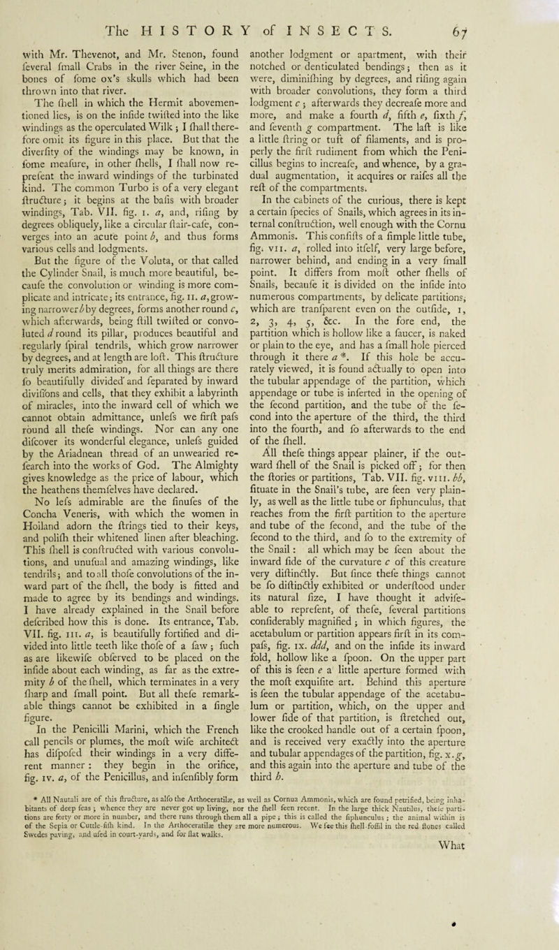 with Mr. Thevenot, and Mr. Stenon, found ieveral fmall Crabs in the liver Seine, in the bones of fome ox’s skulls which had been thrown into that river. The (hell in which the Hermit abovemen- tioned lies, is on the infide twilled into the like windings as the operculated Wilk ; I fhall there¬ fore omit its figure in this place. But that the diverfity of the windings may be known, in fome meafure, in other Ihells, I fhall now re- prefent the inward windings of the turbinated kind. The common Turbo is of a very elegant ftruóture; it begins at the balls with broader windings, Tab. VJ1. fig. i. ay and, riling by degrees obliquely, like a circular Hair-cafe, con¬ verges into an acute point by and thus forms various cells and lodgments. But the figure of the Voluta, or that called the Cylinder Snail, is much more beautiful, be- caufe the convolution or winding is more com¬ plicate and intricate; its entrance, fig. n. 0,grow¬ ing narrower by degrees, forms another round c, which afterwards, being Hill twilled or convo¬ luted d round its pillar, produces beautiful and regularly fpiral tendrils, which grow narrower by degrees, and at length are loll. This ftrudlure truly merits admiration, for all things are there fo beautifully divided' and feparated by inward divifions and cells, that they exhibit a labyrinth of miracles, into the inward cell of which we cannot obtain admittance, unlefs we firlt pafs round all thefe windings. Nor can any one difcover its wonderful elegance, unlefs guided by the Ariadnean thread of an unwearied re- fearch into the works of God. The Almighty gives knowledge as the price of labour, which the heathens themfelves have declared. No lefs admirable are the finufes of the Concha Veneris, with which the women in Holland adorn the firings tied to their keys, and polifh their whitened linen after bleaching. This fhell is conftrucfted with various convolu¬ tions, and unufual and amazing windings, like tendrils; and to all thofe convolutions of the in¬ ward part of the fhell, the body is fitted and made to agree by its bendings and windings. I have already explained in the Snail before defcribed how this is done. Its entrance, Tab. VII. fig. i it. ay is beautifully fortified and di¬ vided into little teeth like thofe of a faw ; fuch as are like wife obferved to be placed on the infide about each winding, as far as the extre¬ mity b of the fhell, which terminates in a very fharp and fmall point. But all thefe remark¬ able things cannot be exhibited in a fingle figure. In the Penicilli Marini, which the French call pencils or plumes, the moft wife architect has difpofed their windings in a very diffe¬ rent manner : they begin in the orifice, fig. iv. a, of the Penicillus, and infenfibly form 67 another lodgment or apartment, with their notched or denticulated bendings; then as it were, diminifhing by degrees, and riling again with broader convolutions, they form a third lodgment c ; afterwards they decreafe more and more, and make a fourth d, fifth e, fixthy*, and feventh g compartment. The laft is like a little firing or tuft of filaments, and is pro¬ perly the fir ft rudiment from which the Peni¬ cillus begins to increafe, and whence, by a gra¬ dual augmentation, it acquires or raifes all the reft of the compartments. In the cabinets of the curious, there is kept a certain fpecies of Snails, which agrees in its in¬ ternal conftrudtion, well enough with the Cornu Ammonis. Thisconfifts of a fimple little tube, fig. vu. a, rolled into itfelf, very large before, narrower behind, and ending in a very fmall point. It differs from moft other fhells of Snails, becaufe it is divided on the infide into numerous compartments, by delicate partitions, which are tranfparent even on the outfide, 1, 2, 3, 4, 5, &amp;c. In the fore end, the partition which is hollow like a faucer, is naked or plain to the eye, and has a fmall hole pierced through it there a *. If this hole be accu¬ rately viewed, it is found actually to open into the tubular appendage of the partition, which appendage or tube is inferted in the opening of the fecond partition, and the tube of the fe- cond into the aperture of the third, the third into the fourth, and fo afterwards to the end of the fhell. All thefe things appear plainer, if the out¬ ward fhell of the Snail is picked off; for then the ftories or partitions, Tab. VII. fig. vm. bby fituate in the Snail’s tube, are feen very plain¬ ly, as well as the little tube or fiphunculus, that reaches from the firft partition to the aperture and tube of the fecond, and the tube of the fecond to the third, and fo to the extremity of the Snail: all which may be feen about the inward fide of the curvature c of this creature very diftindly. But fince thefe things cannot be fo diftinftly exhibited or underftood under its natural fize, I have thought it advife- able to reprefent, of thefe, feveral partitions confiderably magnified ; in which figures, the acetabulum or partition appears firft in its com™ pafs, fig. ix. dddy and on the infide its inward fold, hollow like a fpoon. On the upper part of this is feen e a little aperture formed with the moft exquifite art. Behind this aperture is feen the tubular appendage of the acetabu¬ lum or partition, which, on the upper and lower fide of that partition, is ftretched out, like the crooked handle out of a certain fpoon, and is received very exaólly into the aperture and tubular appendages of the partition, fig. x.g, and this again into the aperture and tube of the third h. * All Nautali are of this ftrufture, as alfo the Arthoceratilas, as well as Cornua Ammonis, which are found petrified, being inha¬ bitants of deep feas; whence they are never got up living, nor the fhell feen recent. In the large thick Nautilus, theie parti¬ tions are forty or more in number, and there runs through them all a pipe; this is called the fiphunculus ; the animal within is of the Sepia or Cuttle-fifh kind. In the Arthoceratila; they are more numerous. We fee this fhell-fofiil in the red Hones called Swedes paving, and ufed in court-yards, and for flat walks. What