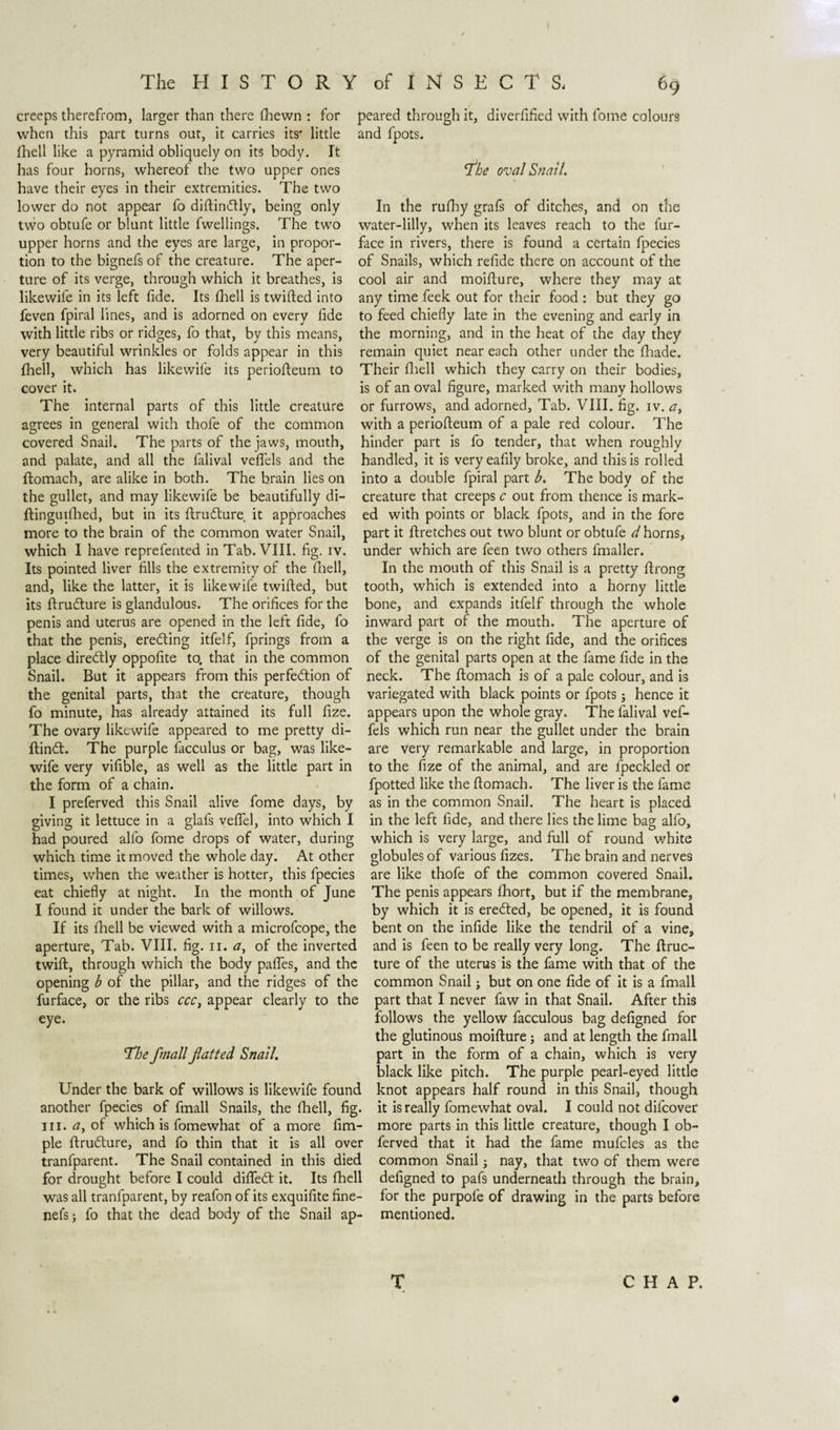 creeps therefrom, larger than there (hewn : for when this part turns out, it carries its* little (hell like a pyramid obliquely on its body. It has four horns, whereof the two upper ones have their eyes in their extremities. The two lower do not appear fo diftindlly, being only two obtufe or blunt little fwellings. The two upper horns and the eyes are large, in propor¬ tion to the bignefs of the creature. The aper¬ ture of its verge, through which it breathes, is likewife in its left fide. Its (hell is twifted into feven fpiral lines, and is adorned on every fide with little ribs or ridges, fo that, by this means, very beautiful wrinkles or folds appear in this fliell, which has likewife its periofteum to cover it. The internal parts of this little creature agrees in general with thofe of the common covered Snail. The parts of the jaws, mouth, and palate, and all the falival veffels and the ftomach, are alike in both. The brain lies on the gullet, and may likewife be beautifully di- ftinguiflied, but in its ftruóture. it approaches more to the brain of the common water Snail, which I have reprefented in Tab. VIII. fig. iv. Its pointed liver fills the extremity of the fliell, and, like the latter, it is likewife twifted, but its ftruóture is glandulous. The orifices for the penis and uterus are opened in the left fide, fo that the penis, ereóting itfelf, fprings from a place direótly oppofite to, that in the common Snail. But it appears from this perfection of the genital parts, that the creature, though fo minute, has already attained its full fize. The ovary likewife appeared to me pretty di- ftinót. The purple facculus or bag, was like¬ wife very vifible, as well as the little part in the form of a chain. I preferved this Snail alive fome days, by giving it lettuce in a glafs veftel, into which I had poured alfo fome drops of water, during which time it moved the whole day. At other times, when the weather is hotter, this fpecies eat chiefly at night. In the month of June I found it under the bark of willows. If its fhell be viewed with a microfcope, the aperture, Tab. VIII. fig. n. &lt;7, of the inverted twift, through which the body paffes, and the opening b of the pillar, and the ridges of the furface, or the ribs ccc, appear clearly to the eye. The fmallfatted Snail. Under the bark of willows is likewife found another fpecies of fmall Snails, the fhell, fig. in. tf, of which is fomewhat of a more fim- ple ftruóture, and fo thin that it is all over tranfparent. The Snail contained in this died for drought before I could diffeót it. Its fhell was all tranfparent, by reafon of its exquifite fine- nefs; fo that the dead body of the Snail ap¬ peared through it, diverfified with fome colours and fpots. The oval Snail. In the rufhy grafs of ditches, and on the water-lilly, when its leaves reach to the fur- face in rivers, there is found a certain fpecies of Snails, which refide there on account of the cool air and moifture, where they may at any time feek out for their food : but they go to feed chiefly late in the evening and early in the morning, and in the heat of the day they remain quiet near each other under the fhade. Their fliell which they carry on their bodies, is of an oval figure, marked with many hollows or furrows, and adorned, Tab. VIII. fig. iv. a, with a periofteum of a pale red colour. The hinder part is fo tender, that when roughly handled, it is veryeafily broke, and this is rolled into a double fpiral part b. The body of the creature that creeps c out from thence is mark¬ ed with points or black fpots, and in the fore part it ftretches out two blunt or obtufe thorns, under which are feen two others fmaller. In the mouth of this Snail is a pretty ftrong tooth, which is extended into a horny little bone, and expands itfelf through the whole inward part of the mouth. The aperture of the verge is on the right fide, and the orifices of the genital parts open at the fame fide in the neck. The ftomach is of a pale colour, and is variegated with black points or fpots; hence it appears upon the whole gray. The falival vef- fels which run near the gullet under the brain are very remarkable and large, in proportion to the fize of the animal, and are fpeckled or fpotted like the ftomach. The liveris the fame as in the common Snail. The heart is placed in the left fide, and there lies the lime bag alfo, which is very large, and full of round white globules of various fizes. The brain and nerves are like thofe of the common covered Snail. The penis appears fhort, but if the membrane, by which it is erected, be opened, it is found bent on the infide like the tendril of a vine, and is feen to be really very long. The ftruc- ture of the uterus is the fame with that of the common Snail; but on one fide of it is a fmall part that I never faw in that Snail. After this follows the yellow facculous bag defigned for the glutinous moifture; and at length the fmall part in the form of a chain, which is very black like pitch. The purple pearl-eyed little knot appears half round in this Snail, though it is really fomewhat oval. I could not difcover more parts in this little creature, though I ob- ferved that it had the fame mufcles as the common Snail; nay, that two of them were defigned to pafs underneath through the brain, for the purpofe of drawing in the parts before mentioned. CHAP. T