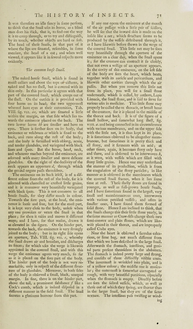 It was therefore an idle fancy in fome perfons, to think that the Snail ufes its horns, as a blind man does his hick, that is, to find out the way it is to creep through, or to try and diftinguifh, by its touch, whether objects are hard or foft. The head of thefe Snails, in that part of it where the lips are fituated, refembles, in fome meafure, the head of a cat; and when well viewed, it appears like it in feveral refpedts more evidently. The common houfe Snail. The naked houfe Snail, which is found in tnoift cellars and about the tops of cifterns, is n^ked and has no fhell, but is covered with its skin only. In this particular it agrees with that part of the covered Snail, which creeps out of the fhell. On the outfide it is provided with four horns on its head; the two uppermoft whereof have eyes at their extremities, Tab. VIII. fig. vii. aa, which are fituated a little within the margin, on that fide which lies to¬ wards the eminerce placed on the back. The two lower horns bh are fmaller and have no eyes.. There is further feen on its body, that eminence or velabrum cc which is fixed to the back, and runs along the reft of the body; and the body is furnifhed with oblong, acute, and tender glandules, and variegated with black lines and fpots. But the horns, head, neck, and whatever reaches beyond the eminence, are adorned with many fmaller and more delicate glandules. On the right of the declivity of the neck appears an apperture d, through which the genital organs pufh themfelves. The eminence on its back itfelf, is of a dif¬ ferent colour from the reft of the body, for it is adorned with chanelled or crefted little grains, and it is moreover very beautifully variegated with black fpots. This is not common to all houfe Snails, for they differ much in colour. Towards the fore part, at the head, the emi¬ nence is loofe and free, but for the moft part, it is kept very dole to the body, unlefs when any one provokes or vexes the Snail in that place; for then it raifes and moves it different ways; and I have, for that reafon, drawn it as elevated in the figure. On the hinder part, towards the back, the eminence is very ftrongly joined to the body ; but in its right fide opens an aperture, Tab. VIII. fig. vn. e, whereby the Snail draws air and breathes, and difcharges its fceces; for which ufes the verge is likewife appointed in the covered Snail, and with this verge the eminence agrees very much, fo far as it is placed on the fore part of the body. The hinder part of the body is not very re¬ markable, only in refpeót of the different ftruc- ture of its glandules. Moreover, in both fides of the body is obferved a fmall, black, unequal margin. In fine, there is on the hinder part, above the tail, a prominent fubftance f like a Cock’s comb, which is indeed difpofed in a different manner in the field Snail. The Snail fecretes a glutinous humour from this part. If any one opens the eminence at the mouth of the air paftage with a little pair of fciffors, he will fee that the inward skin is made on the infide like a net; which ftrudture feems to be produced by the vefiels diftributed through it, as I have likewife before fhewn in the verge of the covered Snail. This little net may be feen very beautifully through the aperture of the eminence on a clear day* when the Snail opens it; for the creature can contradi it fo clofely, that not even a veftige of an aperture appears. In the cavity of this eminence, on the left fide of the body are feen the heart, which beats, together with its auricle and pericardium, and likewife other cavities through which the air paffes. But when you remove this little net from its place, you will fee a fmall ftone underneath, which is called, by authors, Lapis Limacis, the Snail ftone, and is laid to ferve for various ufes in medicine. This little ftone may properly be called the os thoracis, or breaft bone of the creature, for it is placed in the middle of the thorax and back. It is of the figure of a fmall hollow, and fomewhat long fhell, fig. vin. a. and being connected in its circumference with various membranes, and on the upper fide with the little net, it is thus kept in its place. It is fometimes obferved to be altogether mem¬ branous, but fometimes it is pretty thick and all ftony, and it ferments with an acid; at other times, again, it becomes ftony only here and there, and is obferved to be interwoven b, as it were, with vefiels which are filled with ftony little grains. Hence one may underftand the manner of its produ&amp;ion, which is from the coagulation of the ftony particles ; in like manner as is obferved in the membranes which the covered Snail frames, when it lies fome time at reft. Thefe fhelly ftones are found in younger, as well as full-grown houfe Snails, and I have fometimes found in the largeft, very fmall and membranaceous ones, interwoven with various petrified vefiels; and often in fmaller ones, I have found them formed of folid ftone. Hence I am inclined to think, that the Snails change this their little ftone yearly, in the fame manner as Craw-fifh change thofe two femi-convex and plain ftones, which are like¬ wife placed in their thorax, and are improperly called Crabs eyes. Near the heart is obferved a lacculus calca- rious, or lime bag, not much different from that which we have defcribed in the large Snail. Afterwards the ftomach, inteftines, and geni¬ tal parts prefent themfelves in the abdomen. The ftomach is indeed pretty large and ftrong, and confifts of three diftinótly vifible coats. The innermoft is wrinkled into plaits, and is of a yellow colour; the middle one is mufcu- lar; the outermoft is fomewhat corrugated or rough, with very beautiful partitions, efpecially when the ftomach is empty. Directly before are feen the falival vefiels, which, as well as thofe out of which they fpring, are fhorter than in the larger Snail, but they are of the fame texture. The inteftines pafs twifting or wind¬ ing