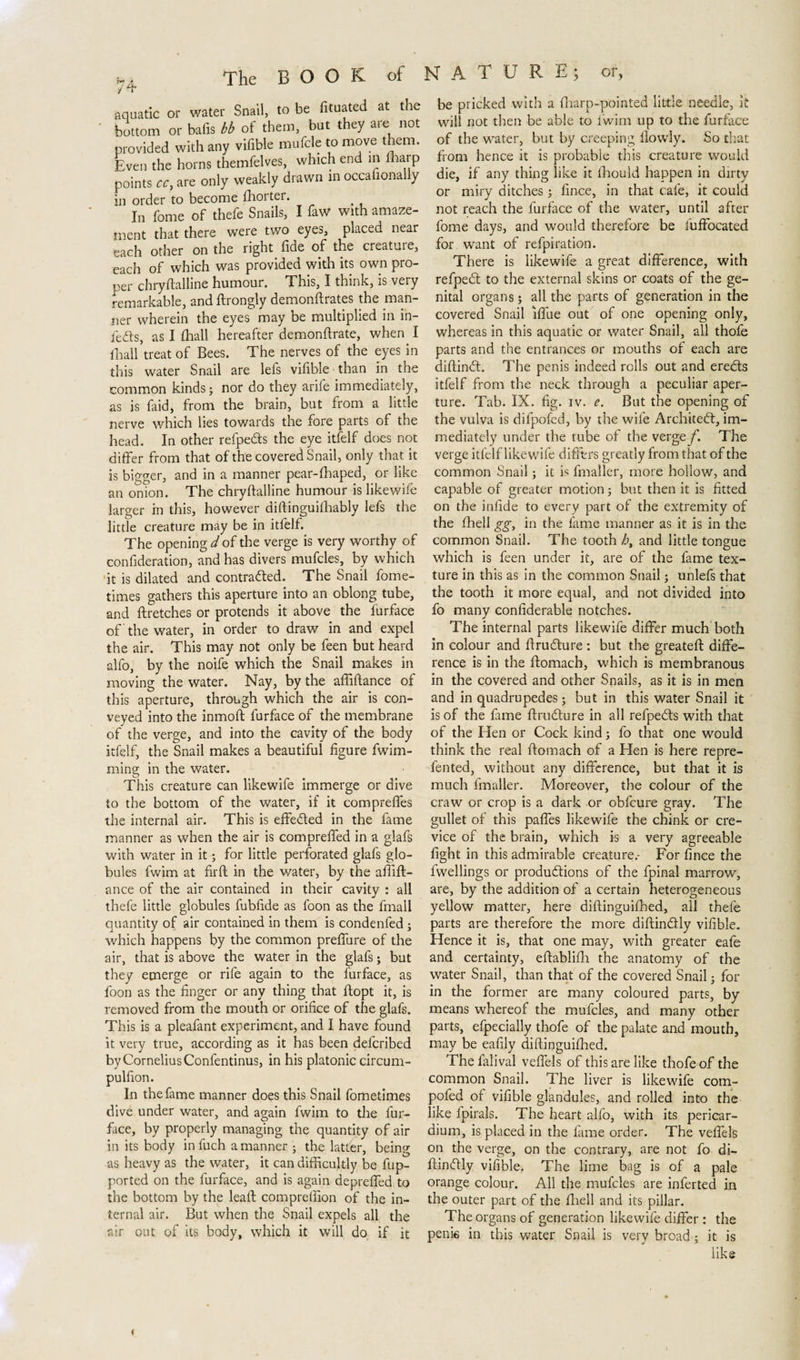 aquatic or water Snail, to be fituated at the bottom or bafis bb of them, but they are not provided with any vifible mufcle to move them. Even the horns themfelves, which end in fharp points cc, are only weakly drawn in occalional y in order to become fhoi ter. In fome of thefe Snails, I faw with amaze¬ ment that there were two eyes, placed near each other on the right fide of the creature, each of which was provided with its own pro¬ per chryftalline humour. This, I think, is very remarkable, and ftrongly demonftrates the man¬ ner wherein the eyes may be multiplied in in¬ fers, as I (hall hereafter demonftrate, when I (hall treat of Bees. The nerves of the eyes in this water Snail are lefs vifible than in the common kinds j nor do they arife immediately, as is faid, from the brain, but from a little nerve which lies towards the fore parts of the head. In other refpe&s the eye itfelf does not differ from that of the covered Snail, only that it is bigger, and in a manner pear-fhaped, or like an onion. The chryff alline humour is like wife larger in this, however diflinguilhably lefs the little creature may be in itfelf. The opening d of the verge is very worthy of confideration, and has divers mufcles, by which it is dilated and contrarfed. The Snail fome- times gathers this aperture into an oblong tube, and ftretches or protends it above the furface of the water, in order to draw in and expel the air. This may not only be feen but heard alfo, by the noife which the Snail makes in moving the water. Nay, by the affiftance of this aperture, through which the air is con¬ veyed into the inmoft furface of the membrane of the verge, and into the cavity of the body itfelf, the Snail makes a beautiful figure fwim- ming in the water. This creature can likewife immerge or dive to the bottom of the water, if it comprefles the internal air. This is effected in the fame manner as when the air is compreffed in a glafs with water in it; for little perforated glafs glo¬ bules fwim at firft in the water, by the affift- ance of the air contained in their cavity : all thefe little globules fubfide as foon as the lmall quantity of air contained in them is condenfed ; which happens by the common preffure of the air, that is above the water in the glafs; but they emerge or rife again to the furface, as foon as the finger or any thing that flopt it, is removed from the mouth or orifice of the glafs. This is a pleafant experiment, and I have found it very true, according as it has been defcribed by Cornelius Confentinus, in his platonic circum- pulfion. In the fame manner does this Snail fometimes dive under water, and again fwim to the fur¬ face, by properly managing the quantity of air in its body in fuch a manner ; the latter, being as heavy as the water, it can difficultly be fup- ported on the furface, and is again depreffed to the bottom by the lead compreffion of the in¬ ternal air. But when the Snail expels all the air out of its body, which it will do if it be pricked with a fharp-pointed little needle, it will not then be able to l’wim up to the furface of the water, but by creeping flowly. So that from hence it is probable this creature would die, if any thing like it fhould happen in dirty or miry ditches; fince, in that cafe, it could not reach the furface of the water, until after fome days, and would therefore be iuffocated for want of refpiration. There is likewife a great difference, with refpedt to the external skins or coats of the ge¬ nital organs; all the parts of generation in the covered Snail Iffue out of one opening only, whereas in this aquatic or water Snail, all thofe parts and the entrances or mouths of each are diftinrf. The penis indeed rolls out and eredts itfelf from the neck through a peculiar aper¬ ture. Tab. IX. fig. iv. e. But the opening of the vulva is difpofed, by the wife Architect, im¬ mediately under the tube of the verge f. The verge itfelf likewife differs greatly from that of the common Snail; it is fmaller, more hollow, and capable of greater motion; but then it is fitted on the infide to every part of the extremity of the fhell gg, in the fame manner as it is in the common Snail. The tooth ht and little tongue which is feen under it, are of the fame tex¬ ture in this as in the common Snail; unlefs that the tooth it more equal, and not divided into fo many confiderable notches. The internal parts likewife differ much both in colour and ftru&ure : but the greateft diffe¬ rence is in the ftomach, which is membranous in the covered and other Snails, as it is in men and in quadrupedes; but in this water Snail it is of the fame ftruóture in all refpedts with that of the Hen or Cock kind j fo that one would think the real ftomach of a Elen is here repre- fented, without any difference, but that it is much fmaller. Moreover, the colour of the craw or crop is a dark or obfcure gray. The gullet of this paffes likewife the chink or cre¬ vice of the brain, which is a very agreeable fight in this admirable creature.- For fince the fwellings or produftions of the fpinal marrow, are, by the addition of a certain heterogeneous yellow matter, here diftinguifhed, all thefe parts are therefore the more diftin&ly vifible. Hence it is, that one may, with greater eafe and certainty, eftablifh the anatomy of the water Snail, than that of the covered Snail j for in the former are many coloured parts, by means whereof the mufcles, and many other parts, efpecially thofe of the palate and mouth, may be eafily diftinguifhed. The falival veffels of this are like thofe of the common Snail. The liver is likewife com- pofed of vifible glandules, and rolled into the like fpirals. The heart alfo, with its pericar¬ dium, is placed in the fame order. The veffels on the verge, on the contrary, are not fo di- ftinftly vifible. The lime bag is of a pale orange colour. All the mufcles are inferted in the outer part of the fhell and its pillar. The organs of generation likewife differ : the penie in this water Snail is very broad; it is like