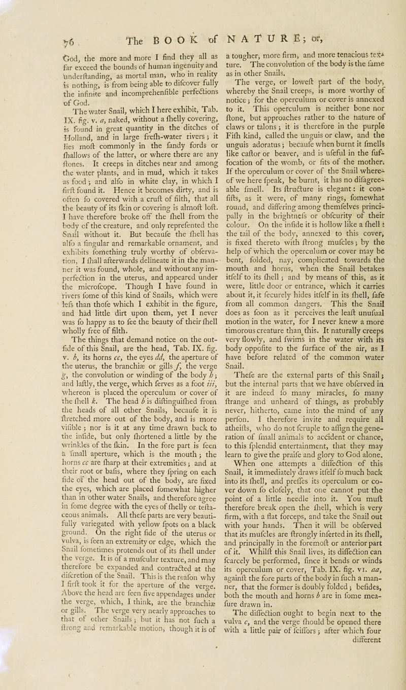 Cod, the more and more I find they ^ all as far exceed the bounds of human ingenuity and underftanding, as mortal man, who in reality is nothing, is from being able to difcovei fully the infinite and incomprehenfible peifedtions of God. The water Snail, which I here exhibit, Tab. IX. fig. v. a, naked, without a fhelly covering, is found in great quantity in the ditches of Holland, and in large frefh-water rivers; it lies moft commonly in the fandy fords or fhallows of the latter, or where there are any ftones, It creeps in ditches near and among the water plants, and in mud, which it takes as food; and alfo in white clay, in which I firft found it. Hence it becomes dirty, and is often fo covered with a cruft of filth, that all the beauty of its fkin or covering is almoft loft. I have therefore broke off the fhell from the body cf the creature, and only reprefented the •Snail without it. But becaufe the fhell has alfo a fingular and remarkable ornament, and exhibits fornething truly worthy of obferva- tion, I fhall afterwards delineate it in the man¬ ner it was found, whole, and without any im¬ perfection in the uterus, and appeared under the microfcope. Though I have found in rivers fome of this kind of Snails, which were left than thofe which I exhibit in the figure, and had little dirt upon them, yet I never was fo happy as to fee the beauty of their fhell wholly free of filth. The things that demand notice on the out- fide of this Snail, are the head, Tab. IX. fig. v. b, its horns cc, the eyes dd, the aperture of the uterus, the branchias or gills f the verge g, the convolution or winding of the body h; and laftly, the verge, which ferves as a foot in, whereon is placed the operculum or cover of the fhell k. The head b is diftinguifhed from the heads of all other Snails, becaufe it is ftretched more out of the body, and is more vifible ; nor is it at any time drawn back to the infide, but only fhortened a little by the wrinkles of the fkin. In the fore part is feen k fmall aperture, which is the mouth 5 the horns cc are fharp at their extremities; and at their root or bafis, where they fpring on each fide of the head out of the body, are fixed the eyes, which are placed fomewhat higher than in other water Snails, and therefore agree in fome degree with the eyes of fhelly or tefta- ceous animals. All thefe parts are very beauti¬ fully variegated with yellow fpots on a black ground. On the right fide of the uterus or vulva, is feen an extremity or edge, which the Snail Sometimes protends out of its fhell under the verge. It is of a mufcular texture, and may tnereiore be expanded and contracted at the difcretion of the Snail. This is the reafon why I firft took it for the aperture of the verne. Above the head are feen five appendages under the verge, which, I think, are the branchis or gills.^ The verge very nearly approaches to that of other Snails; but it has not fuch a ft rong and remarkable motion) though it is of a tougher, more firm, and more tenacious tex* ture. The convolution of the body is the fame as in other Snails. The verge, or loweft part of the body, whereby the Snail creeps, is more worthy of notice; for the operculum or cover is annexed to it. This operculum is neither bone nor ftone, but approaches rather to the nature of claws or talons; it is therefore in the purple Fifh kind, called the unguis or claw, and the unguis adoratus; becaufe when burnt it fmells like caftor or beaver, and is ufeful in the fuf- focation of the womb, or fits of the mother. If the operculum or cover of the Snail where¬ of we here fpeak, be burnt, it has no difagree- able fmell. Its ftrudture is elegant: it con- lifts, as it were, of many rings, fomewhat round, and differing among themfelves princi¬ pally in the brightnefs or obfcurity of their colour. On the infide it is hollow like a fhell i the tail of the body, annexed to this cover, is fixed thereto with ftrong mufcles; by the help of which the operculum or cover may be bent, folded, nay, complicated towards the mouth and horns, when the Snail betakes itfelf to its fhell ; and by means of this, as it were, little door or entrance, which it carries about it, it fecurely hides itfelf in its fhell, fafe from all common dangers. This the Snail does as foon as it perceives the leaft unufual motion in the water, for I never knew a more timorous creature than this. It naturally creeps very fiowly, and fwims in the water with its body oppofite to the furface of the air, as I have before related of the common water Snail. Thefe are the external parts of this Snail; but the internal parts that we have obferved in it are indeed fo many miracles, fo many ftrange and unheard of things, as probably never, hitherto, came into the mind of any peffon. I therefore invite and require all atheifts, who do not fcruple to aftign the gene¬ ration of fmall animals to accident or chance, to this fplendid entertainment, that they may learn to give the praife and glory to God alone. When one attempts a diffedtion of this Snail, it immediately draws itfelf fo much back into its fhell, and preffes its operculum or co¬ ver down fo clofely, that one cannot put the point of a little needle into it. You muft therefore break open the fhell, which is very firm, with a flat forceps, and take the Snail out with your hands. Then it will be obferved that its mufcles are ftrongly inferted in its fhell, and principally in the foremoft or anterior part of it. Whilft this Snail lives, its diffedtion can fcarcely be performed, fince it bends or winds its operculum or cover, Tab. IX. fig. vi. aa, againft the fore parts of the body in fuch a man¬ ner, that the former is doubly folded; befides, both the mouth and horns b are in fome mea- fure drawn in. The diffedtion ought to begin next to the vulva c, and the verge fhould be opened there with a little pair of fciffors; after which four different (