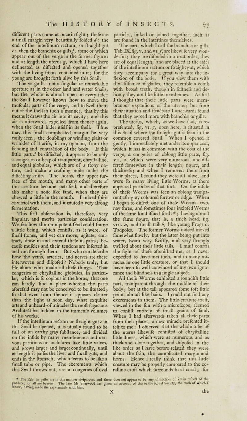 different parts come at once in fight; thefe are a fmall margin very beautifully folded d: the end of the inteftinum redtum, or ftraight gut e then the branchiae or gills/j fome of which appear out of the verge in the former figure: and at length the uterus g, which I have here delineated as difie&ed and opened together with the living foetus contained in it; for the young are brought forth alive by this Snail. The verge has not a fingular or remarkable aperture as in the other land and water Snails, but the whole is almoft open on every fide: the Snail however knows how to move the mufcular parts of the verge, and to fwell them but of the fhell in fuch a manner, that by this means it draws the air into its cavity ; and this air is afterwards expelled from thence again, when the Snail hides itfelf in its fhell. Thus tnay this fmall complicated margin be very eafily feen ; the doublings or winding plaits or Wrinkles of it arife, in my opinion, from the bending and contraction of the body. If this little part d be differed, it appears to be only a congeries or heap of tranfparent, chryftalline, and equal globules, which are of a ftony na¬ ture, and make a crafhing noife under the differing knife. The horns, the upper fur- face of the mouth, and many other parts of this creature become petrified, and therefore alfo make a noife like fand, when they are chewed a little in the mouth. I mixed fpirit of vitriol with them, and it caufed a very ftrong fermentation. This firft obfervation is, therefore, very fingular, and merits particular confideration. We fee how the omnipotent God could frame a little being, which confifts, as it were, of fmall ftones, and yet can move, agitate, con¬ tract, draw in and extend thefe its parts ; be- caufe mufcles and their tendons are inferted in and run through them. But who can defcribe how the veins, arteries, and nerves are there interwoven and difpofed ? Nobody truly, but He alone who made all thefe things. That congeries of chryftalline globules, in particu¬ lar, which is fo copious in the horns, that one can hardly find a place wherein the parts aforefaid may not be conceived to be fituated ; fo that even from thence it appears clearer than the light at noon day, what exquifite arts and unheard-of miracles the moft fagacious Architect has hidden in the immenfe volumes of his works. If the inteftinum reCtum or ftraight gut e in this Snail be opened, it is ufually found to be full of an earthy gray fubftance, and divided on the infide by many membranous and ner¬ vous partitions or inclofures like little valves, and grows larger and larger continually, until at length it pafies the liver and fmall guts, and ends in the ftomach, which feems to be like a fmall tube or pipe. The excrements which this Snail throws out, are a congeries of oval / / particles, linked or joined together, fuch as are found in the inteftines themfelves. The parts which I call the branchiae or gills, Tab.IX.fig. v. and vi./j are likewile very won¬ derful ; they are difpofed in a neat order, they are of equal length, and are placed at the fides of the inteftinum reCtum or ftraight gut, which they accompany for a great way into the in¬ flexion of the body. If you view them with the affiftance of glafles, they refemble a comb with broad teeth, though in foftnefs and de¬ licacy they are like little membranes. At firft I thought that thefe little parts were mem¬ branous expanfions of the uterus; but from their fituation and ftruCture I afterwards found that they agreed more with branchiae or gills. The uterus, which, as we have faid, is re- prefented, fig. vi. g, open here, is fituated in this Snail where the ftraight gut is feen in the common covered Snail. When I opened it gently, I immediately met under its upper coat, which it has in common with the coat of the verge, a congeries of oblong little parts, fig. vu. tf, which were very numerous, and dif¬ fered fomewhat in their length, figure, and thicknefs j and when I removed them from their places, I found they were all alive, and were fo many living little Worms, as there appeared particles of that fort. On the infide of thefe Worms was feen an oblong tranfpa¬ rent afh-gray coloured furrow or ridge. When I began to diftect one of thefe Worms, two, nay three, and fometimes four inclofed Worms of the fame kind ifiued forth * ; having almoft the fame figure, that is, a thick head, fig. vin. a, and fmall tail b, like young Frogs or Tadpoles. The former Worms indeed moved fomewhat flowly, but the latter being put into water, fwam very fwiftly, and very ftrongly twilled about their little tails. I muft confefs the fight of thefe aftonifhed me, as I never expected to have met fuch, and fo many mi¬ racles in one little creature, or that I fihould have been fo well convinced of my own igno¬ rance and blindnefs in a fingle fubjed. All thefe Worms exhibited a roundifh little part, tranfparent through the middle of their body j but at the tail appeared fome foft little points almoft like hairs. Ï could not find any excrements in them. The little creature itfelf, viewed in the fun with a microfcope, feemed to confift entirely of fmall grains of fand. When I had afterwards taken all thefe parts from their places, a new miracle prefented it¬ felf to me: I obferved that the whole tube of the uterus likewife confifted of chryftalline little ftones, which were as numerous and as thick and clofe together, and difpofed in the like order as I have before related they were about the fkin, the complicated margin and horns. Hence I really think that this little creature may be properly compared to the co¬ ralline cruft which furrounds hard coral j for * The Eels in pafte are in this manner viviparous, and there does not appear to be any diftinótion of fcx in refpett of the produce, for all are bearers. The late Mr. Sherwood has giyen an account of this to the Royal Society, the truth of which I know, having made the experiments with him. the X
