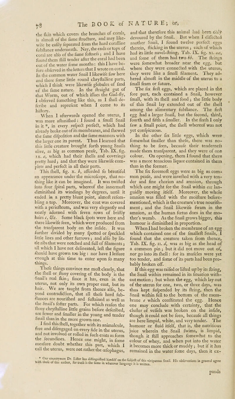 the fkin which covers the branches of corals, is almoft of the fame ftrudture, and may like- w'ife be eafily ieparated from the hard coralline fubftance underneath. Nay, the ends or tops of coral are alfo of the lame foftnefs3 and I have found them Hill tender after the coral had been out of the water fome months: this I have be¬ fore obferved in the letters that I wrote on coral. In the common water Snail I likewife faw here and there fome little round chryftalhne parts, which I think were likewife globules of fand of the fame nature. In the ftraight gut of that Worm, out of which iffues the Gad-fly, I obferved fomething like this, as I fhall de¬ le ribe and reprefent when I come to its hiftory. When I afterwards opened the uterus, I was more aftomfhed : I found a fmall Snail in it *, in every refpebt perfect, which had already broke out of its membranes, and Hie wed the fame difpofition and the fame manners with the larger one its parent. Thus I learned that this little creature brought forth young Snails alive, as big as common peafe, Tab. IX. fig. jx. a, which had their fhells and coverings pretty hard3 and that they were likewife com¬ plete and perfect in all their parts. This fhell, fig. x. b> afforded fo beautiful an appearance under the microfcope, that no¬ thing like it can be imagined. It was twilled into four fpiral parts, whereof the innermolt diminilhed its windings by degrees, until it ended in a pretty blunt point, almoft refem- bling a top. Moreover, the coat was covered with a periofteum, and was very elegantly and neatly adorned with feven rows of briftly hairs c, &c. Some black fpots were here and there likewife feen, which were produced from the tranfparent body on the infide. It was further divided by many fpotted or fpeckled little lines and other furrows 5 and alfo by lit¬ tle ribs that were notched and full of filaments 3 all which I have not delineated, left the figure ■Ihould have grown too big : nor have I leifure enough at this time to enter upon fo many things. 1 hefe things convince me moft clearly, that the fhell or ftony covering of the body is the •Snail s real fkin 3 fince it has, even in the uterus, not only its own proper coat, but its hair. We are taught from thence alfo, be¬ yond contradiction, that all thefe hard fub- ftances are nourifhed and fuftained as well as the Snail’s fofter parts. For which reafon the ftony chryftalline little grains before deferibed, are fewer and fmaller in the young and tender Snail than in the more grown one. I find this fhell, together with its animalcule, free and difengaged on every fide in the uterus, and not involved or rolled in fuch coats as form the fecundines. Hence one might, in fome meafure doubt whether this part, ’which I call the uterus, were not rather the cefophagus, .* °ur countryman Dr. Lifter has diftinguiftied himfelf on the With thole of this author, for truth is the fame in whatever langt and that therefore this animal had been only devoured by the Snail. But when I diffecled another Snail, I found twelve perfect eggs therein, lticking in the uterus3 each of which had its little navel-firing; Tab. IX. fig. xi. aay and fome of them had two bb. The firings were- fomewhat broader near the egg, but where they were connected with the uterus, they were like a fmall filament. They ad¬ hered almoft in the middle of the uterus to a fmall feam or future. The fix firft eggs, which are placed in thé fore part, each contained a Snail, however fmall, with its fhell and food 3 the little body of this Snail lay extended out of the fhell among the alimentary fubftance. The firft egg had a larger Snail, but the fecond, thirdi fourth and fifth a fmaller. In the fixth I only faw a fmall point, the fhell whereof was not yet confpicuous. In the other fix little eggs, which were fomewhat fmaller than thefe, there was no¬ thing to be feen, becaufe their tendernefs made them tranfparent, and they were of one colour. On opening, them I found that there was a more tenacious liquor contained in them than in the former. The fix foremoft eggs were as big as com¬ mon peafe, and were inverted with a very ten¬ der and fine chorion and amnion, through which one might fee the Snail within ccc lan¬ guidly moving itfelf. Moreover, the whole amnion was filled with the moifture before- mentioned, which is the creature’s true nourifh- ment 3 and the Snail likewife fwam in the amnion, as the human foetus does in the mo¬ ther’s womb. As the Snail grows bigger, this humour is diminifhed in proportion. When I had broken the membrane of an egg which contained one of the fmalleft Snails, I found that the creature taken from thence. Tab. IX. fig. ii. d, was as big as the head of a common pin 3 but it did not move out of, nor go into its fhell: for its mufcles were yet too tender, and fome of its parts had been pro¬ bably broken off. If this egg was raifed or lifted up by its firing, the Snail within remained in its fituation with¬ out motion 3 but when the egg, which lay out of the uterus for one, two, or three days, was thus kept fufpended by its firing, then the Snail within fell to the bottom of the mem¬ brane e which conftituted the egg. Hence one may conclude with certainty, that the duller of vefiels was broken on the infide, though it could not be feen, becaufe all things are here limpid, white, and very tender. The humour or fluid itfelf, that is, the nutritious juice wherein the Snail fwims, is limpid, though it ftill approaches fomewhat to the colour of whey, and when put into the water it becomes more thick or muddy 3 but if it has remained in the water fome days, then it ex- ubjett of this viviparous Snail. His obfervations in general agree age it is written. pands