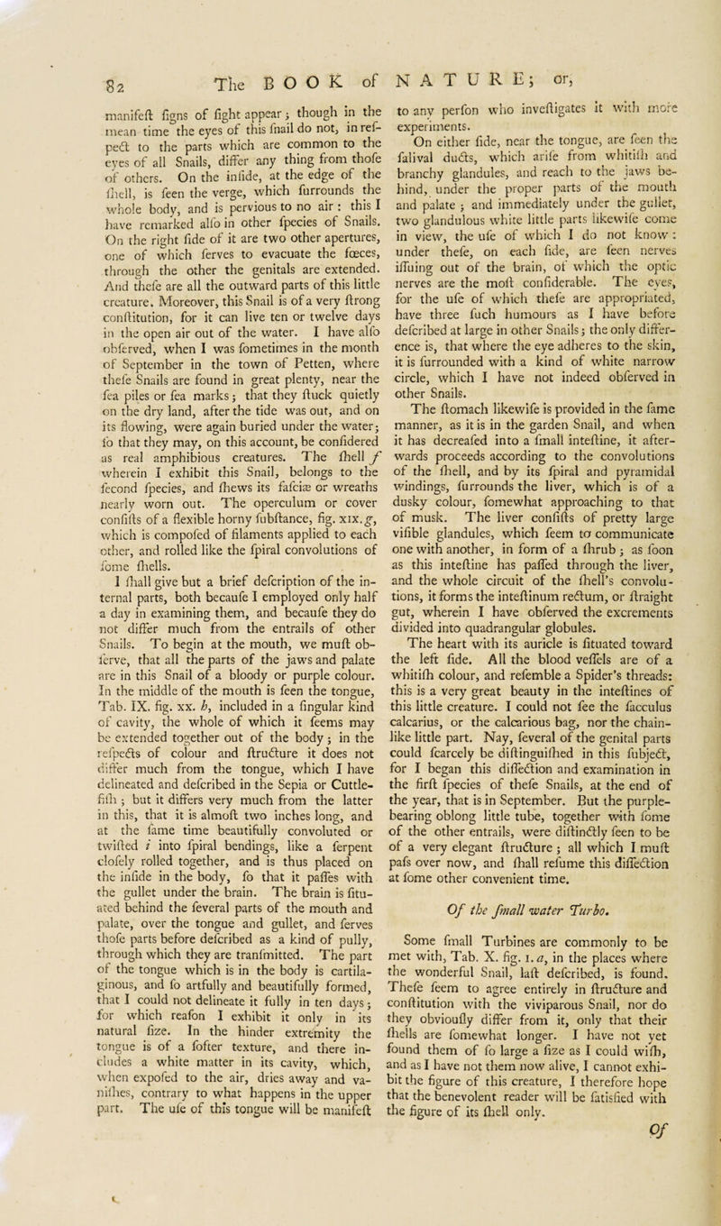 manifefl figns of fight appear ; though in the mean time the eyes of this lnail do not, in ref- ped to the parts which are common to the eyes of all Snails, differ any thing from thofe of others. On the infide, at the edge of the fhell, is feen the verge, which furrounds the whole body, and is pervious to no air: this I have remarked alfo in other fpecies of Snails. On the right fide of it are two other apertures, one of which ferves to evacuate the fceces, through the other the genitals are extended. And thefe are all the outward parts of this little creature. Moreover, this Snail is of a very firong conffitution, for it can live ten or twelve days in the open air out of the water. I have alfo obferved, when I was fometimes in the month of September in the town of Petten, where thefe Snails are found in great plenty, near the fea piles or fea marks; that they ftuck quietly on the dry land, after the tide was out, and on its flowing, were again buried under the water; fo that they may, on this account, be confidered as real amphibious creatures. The fhell f wherein I exhibit this Snail, belongs to the fecond fpecies, and fhews its fafeias or wreaths nearly worn out. The operculum or cover confi'fts of a flexible horny fubftance, fig. xix.g-, which is compofed of filaments applied to each other, and rolled like the fpiral convolutions of fome fhells. 1 fhall give but a brief defeription of the in¬ ternal parts, both becaufe I employed only half a day in examining them, and becaufe they do not differ much from the entrails of other Snails. To begin at the mouth, we mull ob- ferve, that all the parts of the jaws and palate are in this Snail of a bloody or purple colour. In the middle of the mouth is feen the tongue. Tab. IX. fig. xx. h, included in a Angular kind of cavity, the whole of which it feems may be extended together out of the body; in the refpeds of colour and flrudure it does not differ much from the tongue, which I have delineated and delcribed in the Sepia or Cuttle- fifh ; but it differs very much from the latter in this, that it is almofl two inches long, and at the fame time beautifully convoluted or twifled i into fpiral bendings, like a ferpent clofely rolled together, and is thus placed on the infide in the body, fo that it paffes with the gullet under the brain. The brain is fitu- ated behind the feveral parts of the mouth and palate, over the tongue and gullet, and ferves thofe parts before delcribed as a kind of pully, through which they are tranfmitted. The part of the tongue which is in the body is cartila¬ ginous, and fo artfully and beautifully formed, that I could not delineate it fully in ten days; for which reafon I exhibit it only in its natural fize. In the hinder extremity the tongue is of a fofter texture, and there in¬ cludes a white matter in its cavity, which, when expofed to the air, dries away and va- nifhes, contrary to what happens in the upper part. The ule of this tongue will be manifefl to any perfon who invefligates it with more experiments. On either fide, near the tongue, are feen the falival duds, which arife from whitifh and branchy glandules, and reach to the jaws be¬ hind, under the proper parts of the mouth and palate ; and immediately under the gullet, two glandulous white little parts likewife come in view, the ufe of which I do not know : under thefe, on each fide, are feen nerves ifiuing out of the brain, ot which the optic nerves are the moll confiderable. The eves, for the ufe of which thefe are appropriated, have three fuch humours as I have before deferibed at large in other Snails; the only differ¬ ence is, that where the eye adheres to the skin, it is furrounded with a kind of white narrow circle, which I have not indeed obferved in other Snails. The ftomach likewife is provided in the fame manner, as it is in the garden Snail, and when it has decreafed into a fmall intefline, it after¬ wards proceeds according to the convolutions of the fhell, and by its fpiral and pyramidal windings, furrounds the liver, which is of a dusky colour, fomewhat approaching to that of musk. The liver confifis of pretty large vifible glandules, which feem tor communicate one with another, in form of a fhrub ; as foon as this intefline has pafled through the liver, and the whole circuit of the fhell’s convolu¬ tions, it forms the inteflinum redum, or flraight gut, wherein I have obferved the excrements divided into quadrangular globules. The heart with its auricle is fituated toward the left fide. All the blood veffels are of a whitifh colour, and refemble a Spider’s threads: this is a very great beauty in the inteflines of this little creature. I could not fee the facculus calcarius, or the calcarious bag, nor the chain¬ like little part. Nay, feveral of the genital parts could fcarcely be diflinguifhed in this fubjed, for I began this diffedion and examination in the firfl fpecies of thefe Snails, at the end of the year, that is in September. But the purple- bearing oblong little tube, together with fome of the other entrails, were diflindly feen to be of a very elegant flrudure ; all which I mufl: pafs over now, and fhall relume this diffedion at fome other convenient time. Of the f??iall water Turbo» Some fmall Turbines are commonly to be met with, Tab. X. fig. i.a, in the places where the wonderful Snail, lall deferibed, is found. Thefe feem to agree entirely in flrudure and conflitution with the viviparous Snail, nor do they obvioufly differ from it, only that their fhells are fomewhat longer. I have not yet found them of fo large a fize as I could wifh, and as I have not them now alive, I cannot exhi¬ bit the figure of this creature, I therefore hope that the benevolent reader will be fatisfied with the figure of its fheil only. v. Of