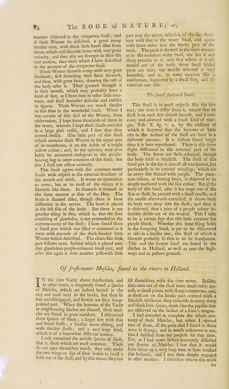 'The BOOK óf NATURE; or, i manner obferved in the viviparous Snail; and if theie Worms be differed, a great many (mailer ones, with thick little heads illae from them, which will likewife fwim with very great velocity, and they alfo are ftrongei in then life and motion, than thofe which I have defcribed in the account of the viviparous Snail. Thefe Worms likewife creep with very great fwiftnefs; firft (Fetching their head forward,^ and then, with great force, drawing the reft of the body after it. Their greateft ftrength is in their mouth, which may probably have a ■kind of feet, as I have feen in other little crea¬ tures, and 111 all hereafter defcribe and exhibit in figures. Thefe Worms are much fmaller in this than in the wonderful Snail. When I was certain of this fad: of the Worms, from obfervation, I kept fome thoulands of them in the water, wherein I kept thefe Snails enclofed in a large glafs velfel, and I faw that they moved fwiftly. The little part of this Snail which contains thefe Worms in the upper part of its membrane, is on the in fide of a bright yellow colour; and, in my opinion, may pro¬ bably be accounted analogous to the purple¬ bearing bag in other creatures of this kind ; but this I fhall not affirm certainly. This Snail agrees with the common water Snails with refped to the external ftrudure of the mouth and teeth. It wants an operculum or cover, but as to moft of the vifcera it is likewife like them. Its ftomach is formed in the fame manner as that of the Hen. The brain is fituated alike, though there is fome difference in the nerves. The heart is placed in the left fide of the body. But there is one peculiar thing in this, which is, that the liver confiding of glandules, ismot protended to the extreme cavity of the (hell: I have found there a fmall part which was filled or crammed as it were with myriads of the thick-headed little Worms before defcribed. The chain-like little part follows next, behind which is placed ano¬ ther glandulous purple-coloured fmall part, and after this again is feen another yellowifh little part near the uterus, which is of the like drub- ture with that in the water Snail, add opens with three tubes into the hinder part of the neck. The penis is formed in the fame manner as in the common water Snail, nor has it any¬ thing peculiar in it, only that where it is ex¬ tended out of the body, three fmall folded parts are feen, the middle \Vhereof is very- beautiful, and is, in fome meafure like a mufhroom, fupported by a fmall foot, and di¬ vided on one fide. The fmall flattened Snail. This Snail is in moft refpefts like the for¬ mer, nor does it differ from it, except that its fhell is on each fide aim oft fmooth, and is con¬ cave, and adorned with a fmall kind of mar¬ gin, Tab. X. fig. v. a, by the addition of which it happens that the furrows or little ribs in the furface of the (hell are bent in a different manner. It is feldom found larger than it is here reprefented. There is alfo fome flight difference in the external part of the body. The horns are flefh-coloured, though the body itfelf is blackifh. The fhell of this Snail put in the fun is almoft all tranfparent, but particularly in its internal windings, which are on every fide ftained with purple. The punc¬ tum faliens, or beating heart, is obferved to be deeply tindfured with the like colour. But if the body of this Snail, after it has crept out of the fkin or fhell, be pierced with a fmall needle, and the needle afterwards extracted, it draws back its body very deep into the fhell; and then it is obferved, that a juice of a purple colour in- fenfibly diftils out of the wound. This I take to be a certain fign that this little creature has purple blood. Whether this fame thing holds in the foregoing Snail, is yet to be difcovered as alfo in a fmaller one; the fhell of which is likewife probably fo thin as to be tranfparent. This and the former Snail are found in the ditches in Holland, as well as near the high¬ ways and in pafture grounds. Of freflo-water Mufcles, found in the rivers in Holland. T N the river Vecht above Amfterdam, and A in other rivers, is frequently found a fpecies of Mufcles, which are indeed buried in the clay and mud next to the banks, but they lie free and difengaged, and ftretch out their (harp- pointed part. When the bottoms of the Vecht or neighbouring ditches are cleaned, thefe muf¬ cles are found in great numbers. I difcovered three fpecies of them ; a larger fort with thin and broad (hells; a fmaller more oblong, and with thicker (hells; and a very large kind, which is of a fomewhat different texture. I only examined the middle fpecies of thefe, that is, thofe which are moft common. Thefe do not open themfelves much, they onlv make the two wings or lips of their bodies to (well a little out of the fhell, and by this means they can fill themfelves with the river water. Befides, they emit out of the fhell fome fmall ruddy api- culi, or fmall points, with (harp extremities; and, as thofe are on the hinder part covered with a blackifh fubftance, they refemble fo many iharp and black little fpines, made like the papillae that are obferved on the lurface of a Cow’s tongue. I had intended to complete the whole ana¬ tomy of thefe Mufcles; but when I opened two of them, all the parts that I found in them were fo ftrange, and fo much unknown to me, that I defifted from my purpofe for that time. For, as I had never before accurately differed any fpecies of Mufcles, I faw that it would have taken up a very long time to have finifhed tins bufinefs, and I was then deeply engaged in other matters. I therefore referve this work for