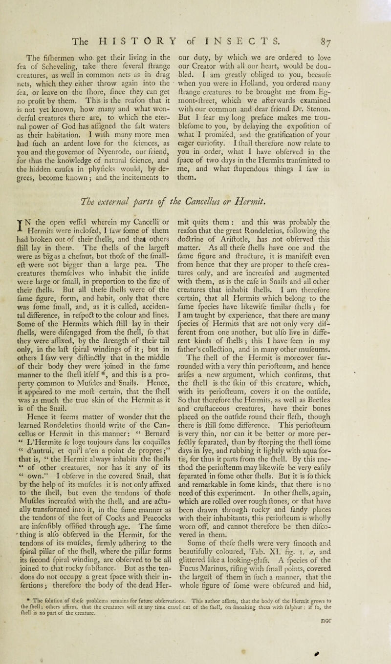The fffhermen who. get their living in the fea of Scheveling, take there feveral ftrange creatures, as well in common nets as in drag nets, which they either throw again into the fea, or leave on the fhore, fince they can get no profit by them. This is the reafon that it is not yet known, how many and what won¬ derful creatures there are, to which the eter¬ nal power of God has afiigned the fait waters as their habitation. I with many more men had fuch an ardent love for the fciences, as you and the governor of Nyenrode, our friend, for thus the knowledge of natural fcience, and the hidden caufes in phyficks would, by de¬ grees, become known; and the incitements to our duty, by which we are ordered to love our Creator with all our heart, would be dou¬ bled. I am greatly obliged to you, becaufe when you were in Holland, you ordered many ftrange creatures to be brought me from Eg- rnont-ftreet, which we afterwards examined with our common and dear friend Dr. Stenon* But I fear my long preface makes me trou- blefome to you, by delaying the expofition of what I promifed, and the gratification of your eager curiofity. I {hall therefore now relate to you in order, what I have obferved in the fpace of two days in the Hermits tranfmitted to me, and what ftupendous things I faw in them. T^he external parts of the Cancellus or Hermit. T N the open veflel wherein my Cancelli or Hermits were inclofed, I law fome of them had broken out of their fhells, and that others ftill lay in them. The fhells of the largeft were as bigas a chefnut, but thofe of the fmall- eft were not bigger than a large pea. The creatures themfelves who inhabit the intide were large or fmall, in proportion to the fize of their fhells. But all thele fhells were of the fame figure, form, and habit, only that there was fome fmall, and, as it is called, acciden¬ tal difference, in refpeCt to the colour and lines. Some of the Hermits which ftill lay in their fhells, were difengaged from the fhell, fo that they were affixed, by the ftrength of their tail only, in the laft fpiral windings of it; but in others I faw very diftin&amp;ly that in the middle of their body they were joined in the fame manner to the fhell itfelf *, and this is a pro¬ perty common to Mufcles and Snails. Hence, it appeared to me moft certain, that the fhell was as much the true skin of the Hermit as it is of the Snail. Hence it feems matter of wonder that the learned Rondeletius fhould write of the Can¬ cellus or Hermit in this manner: “ Bernard “ L’Hermite fe loge toujours dans les coquilles “ d’autrui, et qui’l n’en a point de propres j” that is, “ the Hermit always inhabits the fhells “ of other creatures, nor has it any of its “ own.” I obferve in the covered Snail, that by the help of its mufcles it is not only affixed to the fhell, but even the tendons of thofe Mufcles increafed with the fhell, and are actu¬ ally transformed into it, in the fame manner as the tendons of the feet of Cocks and Peacocks are infenfibly offified through age. The fame 'thing is alfo obferved in the Hermit, for the tendons of its mufcles, firmly adhering to the fpiral pillar of the fhell, where the pillar forms its fecond fpiral winding, are obferved to be all joined to that rocky fubftance. But as the ten¬ dons do not occupy a great fpace with their in- fertions; therefore the body of the dead Her¬ mit quits them : and this was probably the reafon that the great Rondeletius, following the dodtrine of Ariftotle, has not obferved this matter. As all thefe fhells have one and the fame figure and ftruCture, it is manifeft even from hence that they are proper to thefe crea¬ tures only, and are increafed and augmented with them, as is the cafe in Snails and all other creatures that inhabit fhells. I am therefore certain, that all Hermits which belong to the fame fpecies have likewife fimilar lhells; for I am taught by experience, that there are many fpecies of Hermits that are not only very dif¬ ferent from one another, but alfo live in diffe¬ rent kinds of fhells; this I have feen in my father’s collection, and in many other mufeums. The fhell of the Hermit is moreover fur- rounded with a very thin periofteum, and hence arifes a new argument, which confirms, that the fhell is the fkin of this creature, which, with its periofteum, covers it on the outfide. So that therefore the Plermits, as well as Beetles and cruftaceous creatures, have their bones placed on the outfide round their flefh, though there is ftill fome difference. This periofteum is very thin, nor can it be better or more per¬ fectly feparated, than by fteeping the fhell fome days in lye, and rubbing it lightly with aqua for¬ tis, for thus it parts from the fhell. By this me¬ thod the periofteum may likewife be very eafily feparated in fome other fhells. But it is fo thick and remarkable in fome kinds, that there is no need of this experiment. In other fhells, again, which are rolled over rough ftones, or that have been drawn through rocky and fandy places with their inhabitants, this periofteum is wholly worn off, and cannot therefore be then difco- vered in them. Some of thefe {hells were very fmooth and beautifully coloured, Tab. XI. fig. 1. a, and glittered like a looking-glafs. A fpecies of the Fucus Marinus, rifing with fmall points, covered the largeft of them in fuch a manner, that the whole figure of fome were obfcured and hid, * The folution of thefe problems remains for future obfervations. This author aflerts, that the body of the Hermit grows to the (hell; others affirm, that the creatures will at any time crawl out of the (hell, on fmoaking them with fulphur : if fo, the (hell is no part of the creature. * nor