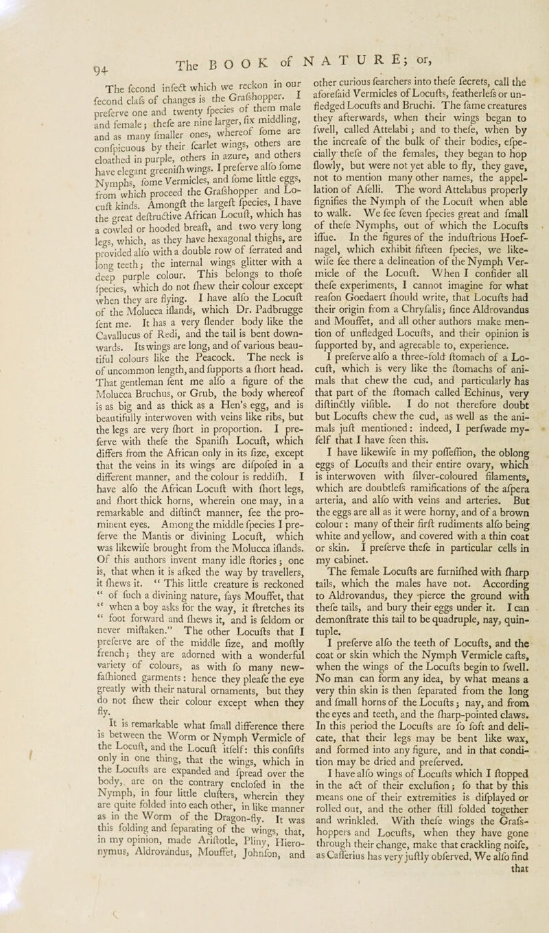 94- The fecond infedt which we reckon in our fecond clafs of changes is the Grafshopper. I preferve one and twenty fpecies of them male and female; thefe are nine larger, fix middling, and as many fmaller ones, whereof fome are confpicuous by their fcarlet wings, others are cloathed in purple, others in azure, and others have elegant greeni/h wings. I preferve alfo fome Nymphs, fome Vermicles, and fome little eggs, from which proceed the Grafshopper and Lo¬ cuft kinds. Amongft the larged: fpecies, I have the great deftrudtive African Locuft, which has a cowled or hooded bread, and two very long legs, which, as they have hexagonal thighs, are provided alfo with a double row of ferrated and long teeth; the internal wings glitter with a deep purple colour. This belongs to thofe fpecies, which do not fhew their colour except when they are flying. I have alfo the Locuft of the Molucca iflands, which Dr. Padbrugge fent me. It has a very (lender body like the Cavallucus of Redi, and the tail is bent down¬ wards. Its wings are long, and of various beau¬ tiful colours like the Peacock. The neck is of uncommon length, and fupports a (hort head. That gentleman fent me alfo a figure of the Molucca Bruchus, or Grub, the body whereof is as big and as thick as a Hen's egg, and is beautifully interwoven with veins like ribs, but the legs are very (hort in proportion. I pre¬ ferve with thefe the Spanifh Locuft, which differs from the African only in its fize, except that the veins in its wings are difpofed in a different manner, and the colour is reddifh. I have alfo the African Locuft with (hort legs, and (hort thick horns, wherein one may, in a remarkable and diftindt manner, fee the pro¬ minent eyes. Among the middle fpecies I pre¬ ferve the Mantis or divining Locuft, which was likewife brought from the Molucca iflands. Of this authors invent many idle flories; one is, that when it is alked the way by travellers, it (hews it. “ This little creature is reckoned “ of fuch a divining nature, fays Mouffet, that when a boy asks for the way, it ftretches its ct foot forward and (hews it, and is feldom or never miftaken.” The other Locufts that I preferve are ot the middle fize, and moftly french; they are adorned with a wonderful variety of colours, as with fo many new- fafhioned garments: hence they pleafe the eye greatly with their natural ornaments, but they do not (hew their colour except when they fly. It is remarkable what fmall difference there is between the Worm or Nymph Vermicle of the Locuft, and the Locuft itfelf: this confifts only in one thing, that the wings, which in the Locufts are expanded and fpread over the body, are on the contrary enclofed in the Nymph, in four little clufters, wherein they are quite folded into each other, in like manner as in the Worm of the Dragon-fly. It was this folding and feparating of the wings, that, in my opinion, made Ariftotle, Pliny,1” Hiero¬ nymus, Aldrovandus, Mouffet, Johnfon, and other curious fearchers into thefe fecrets, call the aforefaid Vermiclps of Locufts, featherlefs or un¬ fledged Locufts and Bruchi. The fame creatures they afterwards, when their wings began to fwell, called Attelabi; and to thefe, when by the increafe of the bulk of their bodies, efpe- cially thefe of the females, they began to hop (lowly, but were not yet able to fly, they gave, not to mention many other names, the appel¬ lation of Afelli. The word Attelabus properly fignifies the Nymph of the Locuft when able to walk. We fee feven fpecies great and fmall of thefe Nymphs, out of which the Locufts iffue. In the figures of the induftrious Hoef¬ nagel, which exhibit fifteen fpecies, we like- wile fee there a delineation of the Nymph Ver¬ micle of the Locuft. When I confider alL thefe experiments, I cannot imagine for what reafon Goedaert (hould write, that Locufts had their origin from a Chryfalis; fince Aldrovandus and Mouffet, and all other authors make men¬ tion of unfledged Locufts, and their opinion is fupported by, and agreeable to, experience. I preferve alfo a three-fold ftomach of a Lo¬ cuft, which is very like the ftomachs of ani¬ mals that chew the cud, and particularly has that part of the ftomach called Echinus, very diftindtly vifible. I do not therefore doubt but Locufts chew the cud, as well as the ani¬ mals juft mentioned: indeed, I perfwade my- felf that I have leen this. I have likewife in my poffeffion, the oblong eggs of Locufts and their entire ovary, which is interwoven with filver-coloured filaments, which are doubtlefs ramifications of the afpera arteria, and alfo with veins and arteries. But the eggs are all as it were horny, and of a brown colour: many of their firft rudiments alfo being white and yellow, and covered with a thin coat or skin. I preferve thefe in particular cells in my cabinet. The female Locufts are furnifhed with (harp tails, which the males have not. According to Aldrovandus, they -pierce the ground with thefe tails, and bury their eggs under it. I can demonftrate this tail to be quadruple, nay, quin¬ tuple. I preferve alfo the teeth of Locufts, and the coat or skin which the Nymph Vermicle cafts, when the wings of the Locufts begin to fwell. No man can form any idea, by what means a very thin skin is then feparated from the long and fmall horns of the Locufts ; nay, and from the eyes and teeth, and the fharp-pointed claws. In this period the Locufts are fo foft and deli¬ cate, that their legs may be bent like wax, and formed into any figure, and in that condi¬ tion may be dried and preferved. I have alfo wings of Locufts which I flopped in the adt of their exclufion; fo that by this means one of their extremities is difplayed or rolled out, and the other dill folded together and wrinkled. With thefe wings the Grafs- hoppers and Locufts, when they have gone through their change, make that crackling noife, as Cafferius has very juftly obferved, We alfo find that