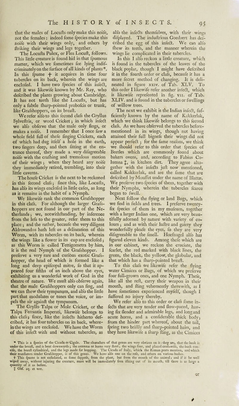 that the males of Locufls only make this noife, not the females : indeed fome fpecies make this noife with their wings only, and others by finking their wings and legs together. The Locufla Pulex, or Flea Locuft, follows. This little creature is found hid in that fpumous matter, which we fometimes fee lying indif- criminately on the furface of all kinds of plants*. In this fpume -f- it acquires in time four tubercles on its back, wherein the wings are enclofed. I have two fpecies of this infedt, and it was likewife known by Mr. Ray, who defcribed the plants growing about Cambridge. It has not teeth like the Locufls, but has only a fubtle fharp-pointed probofcis or trunk, like Grafshoppers, on its breaft. We refer alfo to this fecond clafs the Gryllus Sylveftris, or wood Cricket; in which infedt we alfo obferve that the male only Tings, or makes a noife. I remember that I once faw a whole field full of thefe finging Crickets, each of which had dug itfelf a hole in the earth, two fingers deep, and then fitting at the en¬ trance thereof, they made a very difagreeable noife with the crafhing and tremulous motion of their wings ; when they heard any noife they immediately retired, trembling, into their little caverns. The houfe Cricket is the next to be reckoned in this fecond clafs; fince this, like Locufls, has alfo its wings enclofed in little cafes, as long as it remains in the habit of a Nymph. We likewife rank the common Grafshopper in this clafs. For although the larger Grafs¬ hoppers are not found in our part of the Ne¬ therlands; we, notwithftanding, by inference from the lefs to the greater, refer them to this place; and the rather, becaufe the very diligent Aldrovandus hath left us a delineation of this Worm, with its tubercles on its back, wherein the wings like a flower in its cup are enclofed; as this Worm is called Tettigometra by him, it is the real Nymph of the Grafshopper. I preferve a very rare and curious exotic Grafs¬ hopper, the head of which is formed like a long and deep epifcopal mitre, fo that it ap¬ peared four fifths of an inch above the eyes, exhibiting us a wonderful work of God in the theatre of nature. We mud alfo obferve again, that the male Grafshoppers only can fing, and we can fhew their tympanijm, and alfo the little part that modulates or tunes the voice, or im¬ pels the air againft the tympanum. The Gryllo Talpa or Mole Cricket, or the Talpa Ferrantis Imperati, likewife belongs to this clafs; fince, like the infedts hitherto def¬ cribed, it has four tubercles on its back, where¬ in the wings are enclofed. We have the Worm of this infedt with and without tubercles, as 93 alfo the infedts themfelves, with their wings difplayed. The induftrious Goedaert has def¬ cribed the egg of this infedt. We can alfo fhew its teeth, and the manner wherein thp wings lie complicated in their tubercles. In this I alfo reckon a little creature, which is found in the tubercles of the leaves of the black poplar, though I might have defcribed it in the fourth order or clafs, becaufe it has a more fecret method of changing. It is deli¬ neated in figure xxiv. of Tab. XLV. To this order I likewife refer another infedt, which is likewife reprefented in fig. vii. of Tab. XLIV. and is found in the tubercles or fwellings of willow trees. The next we exhibit is the Indian infedt, fuf- ficiently known by the name of Kakkerlak, which we think likewife belongs to this fecond clafs. As we have obferved the tubercles before- mentioned in its wings, though not having attained their full bignefs their wings did not appear perfedt ; for the fame reafons, we think we fhould refer to this order that fpecies of Beetles which are commonly found about bakers ovens, and, according to Fabius Co¬ lumna £, in kitchen dirt. They agree alto¬ gether with the infedts juft now mentioned, called Kakkerlak, and are the fame that are defcribed by Mouffet under the name of Blatta?. We preferve two fpecies of them, together with their Nymphs, wherein the tubercles fcarce began to fwell. Next follow the flying or land Bugs, which we find in fields and trees. I preferve twenty- fix fpecies of them in my mufeum, together with a larger Indian one, which are very beau¬ tifully adorned by nature with variety of co¬ lours ; and as with their luftre and gaiety they wonderfully pleafe the eyes, fo they are very difagreeable to the fmell. Hoefnagel alfo has figured eleven kinds. Among thefe which are in our cabinet, we reckon the cruciate, the fcarlet, the red marked with black lines, the green, the black, the yellow, the globular, and that which has a fharp-pointed breaft. To this clafs We likewife refer the flying water Cimices or Bugs, of which we preferve four full-grown ones, and one Nymph. Thefe, like all the reft, carry their weapon in their mouth, and Ring vehemently therewith, as I have fometimes experienced myfelf, though I fuffered no injury thereby. We refer alfo to this order or clafs fome in¬ fers that are very tender and flow-paced, hav¬ ing fix flender and admirable legs, and long and acute horns, and a confiderable thick body; from the hinder part whereof, about the tail, fpring two briflly and fharp-pointed hairs, and they have likewife a fharp fling, as the Cimices * This is a fpecies of the Cicada or Cigale. The characters of that genus are very obvious on it: they are, that the beak is under the breaft, and is bent downwards; the antennas or horns very fhort; the wings four, and placed crols-wife, the back con- cife, the breaft cylindrical, and the legs made for hopping. The Cicada of Italy, which the Roman poets mention, and which their tranflators render Grafshopper, is of this genus. We have alfo one on the rofe, and others on various buihes. + This fpume is not exfudated, as fome fuppofe, from the plant, but from the mouth of the animal; and if it be well wiped away, without injuring the creature, more will be immediately feen iftuing out of its mouth, till there is as large a quantity of it as before, t Obf. aq. et terr. or