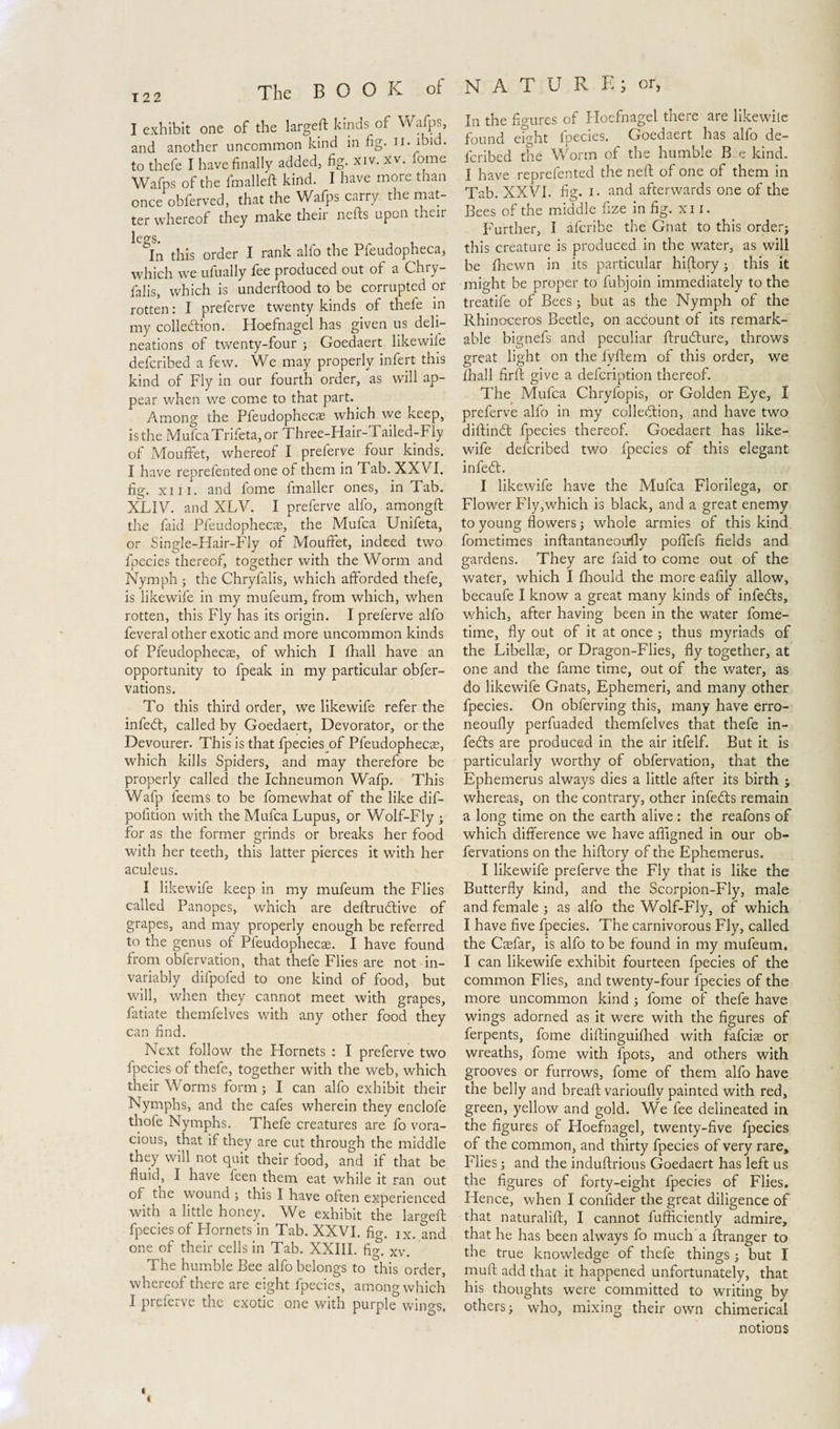 I exhibit one of the largeft kinds of Wafps, and another uncommon kind in fig. n. ibid, to thefe I have finally added, fig. xiv. xv. lome Wafps of the fmalleft kind. I have more than once obferved, that the Wafps carry the mat¬ ter whereof they make their nefts upon their ICPfS In this order I rank alio the Pfeudopheca, which we ufually fee produced out of a Chry- falis, which is underftood to be corrupted or rotten: I preferve twenty kinds of thefe in my collection. Hoefnagel has given us deli¬ neations of twenty-four ; Goedaert likewife defcribed a few. We may properly infert this kind of Fly in our fourth order, as will ap¬ pear when we come to that part. Among the Pfeudophecas which we keep, is the MufcaTrifeta, or Three-Hair-Tailed-Fly of Mouffet, whereof I preferve four kinds. I have reprefented one of them in Tab. XXVI. fig. xiii. and fome fmaller ones, in Tab. XLIV. and XLV. I preferve alfo, amongft the faid Pfeudophecas, the Mufca Unifeta, or Single-Hair-Fly of Mouffet, indeed two fpecies thereof, together with the Worm and Nymph ■ the Chryfalis, which afforded thefe, is likewife in my mufeum, from which, when rotten, this Fly has its origin. I preferve alfo feveral other exotic and more uncommon kinds of Pfeudophecas, of which I ffiall have an opportunity to fpeak in my particular obser¬ vations. To this third order, we likewife refer the infecft, called by Goedaert, Devorator, or the Devourer. This is that fpecies of Pfeudophecas, which kills Spiders, and may therefore be properly called the Ichneumon Wafp. This Wafp feems to be Somewhat of the like dif- pofition with the Mufca Lupus, or Wolf-Fly ; for as the former grinds or breaks her food with her teeth, this latter pierces it with her aculeus. I likewife keep in my mufeum the Flies called Panopes, which are deftrudtive of grapes, and may properly enough be referred to the genus of Pleudophecae. I have found from observation, that thefe Flies are not in¬ variably difpofed to one kind of food, but will, when they cannot meet with grapes. Satiate themfelves with any other food they can find. Next follow the Hornets : I preferve two fpecies of thefe, together with the web, which their Worms form ; I can alfo exhibit their Nymphs, and the cafes wherein they enclofe thole Nymphs. Thefe creatures are fo vora¬ cious, that if they are cut through the middle they will not quit their food, and if that be fluid, I have feen them eat while it ran out or the wound ; this I have often experienced with a little honey. We exhibit the largeft fpecies of Hornets in Tab. XXVI. fig. Ix. and one of their cells in Tab. XXIII. fig. Xv. The humble Bee alfo belongs to this order, whereof there are eight Species, among which I preferve the exotic one with purple wings. In the figures of Hoefnagel there are likewite found eight fpecies. Goedaert has alfo de¬ scribed the Worm of the humble B e kind. I have reprefented the neft of one of them in Tab. XXVI. fig. I. and afterwards one of the Bees of the middle fize in fig. xi i. Further, I afcribe the Gnat to this order; this creature is produced in the water, as will be Shewn in its particular hiftory; this it might be proper to Subjoin immediately to the treatife of Bees; but as the Nymph of the Rhinoceros Beetle, on account of its remark¬ able bignefs and peculiar ftrudture, throws great light on the fyftem of this order, we fhall firft give a defcription thereof. The Mufca Chryfopis, or Golden Eye, I preferve alfo in my collection, and have two diftinót fpecies thereof. Goedaert has like¬ wife defcribed two fpecies of this elegant infeCt. I likewife have the Mufca Florilega, or Flower Fly,which is black, and a great enemy to young flowers; whole armies of this kind fometimes inftantaneoufly poflefs fields and gardens. They are faid to come out of the water, which I fliould the more eafily allow, becaufe I know a great many kinds of infeCts, which, after having been in the water Some¬ time, fly out of it at once ; thus myriads of the Libellas, or Dragon-Flies, fly together, at one and the fame time, out of the water, as do likewife Gnats, Ephemeri, and many other fpecies. On obferving this, many have erro- neoufly perfuaded themfelves that thefe in¬ fers are produced in the air itfelf. But it is particularly worthy of obfervation, that the Ephemerus always dies a little after its birth ; whereas, on the contrary, other infedts remain a long time on the earth alive: the reafons of which difference we have affigned in our ob¬ servations on the hiftory of the Ephemerus. I likewife preferve the Fly that is like the Butterfly kind, and the Scorpion-Fly, male and female ; as alfo the Wolf-Fly, of which I have five fpecies. The carnivorous Fly, called the Caefar, is alfo to be found in my mufeum. I can likewife exhibit fourteen fpecies of the common Flies, and twenty-four fpecies of the more uncommon kind ; fome of thefe have wings adorned as it were with the figures of Serpents, fome diftinguifihed with fafciae or wreaths, fome with Spots, and others with grooves or furrows, fome of them alfo have the belly and breaft variouflv painted with red, green, yellow and gold. We fee delineated in the figures of Hoefnagel, twenty-five fpecies of the common, and thirty fpecies of very rare. Flies; and the induftrious Goedaert has left us the figures of forty-eight fpecies of Flies. Hence, when I confider the great diligence of that naturalift, I cannot Sufficiently admire, that he has been always fo much a ftranger to the true knowledge of thefe things ; but I muff: add that it happened unfortunately, that his thoughts were committed to writing by others; who, mixing their own chimerical notions t »