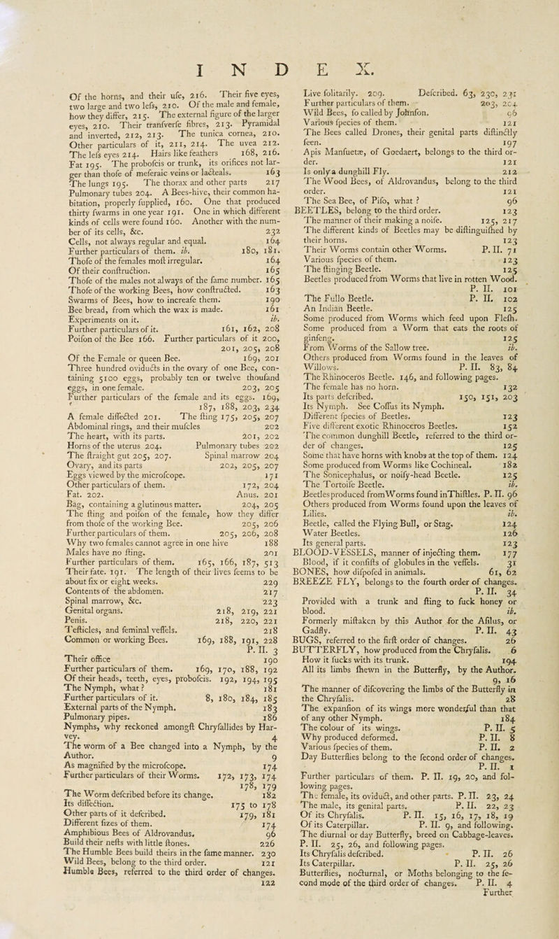 Of the horns, and their ufe, 216. Their five eyes, two large and two lefs, 210. Of the male and female, how they differ, 215. The external figure of the larger eyes, 2X0. Their tranfverfe fibres, 213. Pyramidal and inverted, 212, 213’ The tunica cornea, 210. Other particulars of it, 211, 214. The uvea 212. The lefs eyes 214. Hairs like feathers 168,216. Fat 195. The probofcis or trunk, its orifices not lar¬ ger than thofe of meferaic veins or ladteals. 163 The lungs 195. The thorax and other parts 217 Pulmonary tubes 204. A Bees-hive, their common ha¬ bitation, properly fupplied, 160. One that produced thirty fwarms in one year 191. One in which different kinds of cells were found 160. Another with the num¬ ber of its cells, &c. 232 Cells, not always regular and equal. 164 Further particulars of them. ib. 180, 181. Thofe of the females moft irregular. 164 Of their conftrutflion. 165 Thofe of the males not always of the fame number. 165 Thofe of the working Bees, how conftrudted. 163 Swarms of Bees, how to increafe them. 190 Bee bread, from which the wax is made. 161 Experiments on it. tb. Further particulars of it. 161, 162, 208 Poifon of the Bee 166. Further particulars of it 200, 2or, 205, 208 Of the Female or queen Bee. 169, 201 Three hundred ovidudfs in the ovary of one Bee, con¬ taining 5100 eggs, probably ten or twelve thoufand eggs, in one female. 203, 205 Further particulars of the female and its eggs. 169, 187, 188, 203, 234 A female differed 201. The fling 175, 205, 207 Abdominal rings, and their mufcles 202 The heart, with its parts. 201, 202 Horns of the uterus 204. Pulmonary tubes 202 The ftraight gut 205, 207. Spinal marrow 204 Ovary, and its parts 202, 205, 207 Eggs viewed by the microfcope. 171 Other particulars of them. 172, 204 Fat. 202. Anus. 201 Bag, containing a glutinous matter. 204, 205 The fling and poifon of the female, how they differ from thofe of the working Bee. 205, 206 Further particulars of them. 205, 206, 208 Why two females cannot agree in one hive 188 Males have no fling. 201 Further particulars of them. 165, 166, 187, 513 Their fate. 191. The length of their lives feems to be about fix or eight weeks. 229 Contents of the abdomen. 217 Spinal marrow, &c. 223 Genital organs. 218, 219, 221 Penis. 2x8, 220, 221 Tefticles, and feminal veflels. 218 Common or working Bees. 169, 188, 191, 228 P. II. 3 Their office 190 Further particulars of them. 169, 170, 188, 192 Of their heads, teeth, eyes, probofcis. 192, 194, 195 The Nymph, what? 181 Further particulars of it. 8, 180, 184, 185 External parts of the Nymph. 183 Pulmonary pipes. 186 Nymphs, why reckoned amongft Chryfallides by Har- . 4 The worm of a Bee changed into a Nymph, by the Author. 9 As magnified by the microfcope. 174 Further particulars of their Worms. 172, 173, 174 178, 179 The Worm deferibed before its change. 182 Its diffe&ion. 175 to 178 Other parts of it deferibed. 179, 181 Different fizes of them. 174 Amphibious Bees of Aldrovandus. 96 Build their nefts with little ftones. 226 The Humble Bees build theirs in the fame manner. 230 Wild Bees, belong to the third order. 121 Humble Bees, reterred to the third order of changes. 122 Live folitarily. 209. Deferibed. 63, 230, 23: Further particulars of them. 203, 2C4 Wild Bees, fo called by Johnfon. 96 Various fpecies of them. 121 The Bees called Drones, their genital parts diftindtly feen. 197 Apis Manfuetae, of Goedaert, belongs to the third or¬ der. 121 Is only a dunghill Fly. 212 The Wood Bees, of Aldrovandus, belong to the third order. 121 The Sea Bee, of Pifo, what ? 96 BEETLES, belong to the third order. 123 The manner of their making ^ noife. 125, 217 The different kinds of Beetles may be diftinguifhed by their horns. 123 Their Worms contain other Worms. P. II. 71 Various fpecies of them. 123 The flinging Beetle. 125 Beetles produced from Worms that live in rotten Wood. P. II. 101 The Fullo Beetle. P. II. 102 An Indian Beetle. 125 Some produced from Worms which feed upon Flelh. Some produced from a Worm that eats the roots of ginfeng. 125 From Worms of the Sallow tree. ib. Others produced from Worms found in the leaves of Willows. P. II. 83, 84 1 he Rhinoceros Beetle. 146, and following pages. The female has no horn. 132 Its parts deferibed. 150* 151, 203 Its Nymph. See Coflus its Nymph. Different fpecies of Beetles. 123 Five different exotic Rhinoceros Beetles. 152 The common dunghill Beetle, referred to the third or¬ der of changes. 125 Some that have horns with knobs at the top of them. 124 Some produced from Worms like Cochineal. 182 The Sonicephalus, or noify-head Beetle. 125 The Tortoife Beetle. ib. Beetles produced fromWorms found inThiftles. P. II. 96 Others produced from Worms found upon the leaves of Lilies. ib. Beetle, called the Flying Bull, or Stag. 124 Water Beetles. 126 Its general parts. 123 BLOOD-VESSELS, manner of injecting them. 177 Blood, if it confifts of globules in the veflels. 3r BONES, how difpofed in animals. 6x, 62 BREEZE FLY, belongs to the fourth order of changes. P.II. 34 Provided with a trunk and fling to fuck honey or blood. ib. Formerly miftaken by this Author -for the Afilus, or Gadfly. P.II. 43 BUGS, referred to the firft order of changes. 26 BUTTERFLY, how produced from the Chryfalis. 6 How it fucks with its trunk. 194 All its limbs fhewn in the Butterfly, by the Author. 9> 16 The manner of difeovering the limbs of the Butterfly in the Chryfalis. 28 The expanfion of its wings more wonderful than that of any other Nymph. 184 The colour of its wings. P. II. 5 Why produced deformed. P. II. 8 Various fpecies of them. P.II. 2 Day Butterflies belong to the fecond order of changes. P. II. i Further particulars of them. P. II. 19, 20, and fol¬ lowing pages. The female, its oviducf, and other parts. P. II. 23, 24 The male, its genital parts. P. II. 22, 23 Of its Chryfalis. P. II. 15, 16, 17, 18, 19 Of its Caterpillar. P. II. 9, and following. The diurnal or day Butterfly, breed on Cabbage-leaves. P. II. 25, 26, and following pages. Its Chryfalis deferibed. P.II. 26 Its Caterpillar. P. II. 25, 26 Butterflies, nocffurnal, or Moths belonging to the fe¬ cond mode of the third order of changes. P. II. 4 Further
