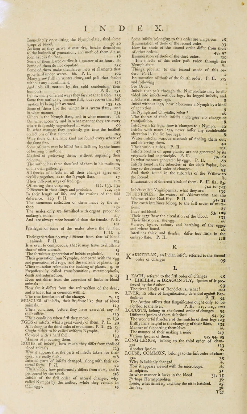 INDEX. Immediately on quitting the Nymph-ftate, lhed fome drops of blood. 39 4° As foon as they arrive at maturity, betake themfelves to the buiinefs of generation, and molt of them die as toon as it is finifhed. 18 Some of them fcarce outlive it a quarter of an hour. ib. Some of them do not copulate. 133 Some of them make themfelves nets of filaments that grow hard under water. 66. P. II. 102 Many grow ftiff in winter time, and pafs that feafon without any nourifhment. 172 And lofe all motion by the cold condenfing their humours P. II. 131 In how many different ways they furvive that feafon. 133 Some that outlive it, become ftiff, but recover their loft motionbybeing juft warmed. 133 134 Some of them live the winter in a warm ftate, and in what manner. 134 Others in the Nymph-ftate, and in what manner. ib. On what account, and in what manner they are every where fo fpeedily engendered in water. 96 In what manner they prefently get into the fmalleft coiledlions of that element. 103 Why thofe of the fame kind are found every where of the fame fize, 128 Some of üiem may be killed for diffedlion, by the fumes of burning brimftone. 52 Method of preferving them, without impairing their colours. 99 The author has three thoufand of them in his mufaeum, of his own gathering. 229 All lpecies of infedts in all their changes agree uni- verfally together, as to the Nymph-ftate. 17 Their different ways of feeding. 142 Of rearing their offspring. 122, 133, 134 Difference in their ftings and probofcis. 122, 156 In their length of life, and the reafons of the laid difference. 229 P. II. 4 The numerous colledlion of them made by the au¬ thor. 134 The males only are furnifhed with organs proper for making a noife. 217 And are always more beautiful than the female. P. II. IOI Privileges of fome of the males above the females. P. II. 4 Their generation no way different from that of blood animals. P. II. 104 It is even fo confpicuous, that it may ferve to illuftrate that of other animals. 15 The fortuitous generation of infedts exploded. 13 Their generation from Nymphs, compared with the egg and generation of Frogs, and the encreafe of plants. 19 Their mutation refembles the budding of plants. 9, 10 Prepofteroufly called transformation, metamorphofis, death and relurrection. 9, 13 Does not differ from the accretion of limbs in blood animals How far it differs from the refurredtion of the dead, and what it has in common with it. ib. The true foundation of the change. 2, 13 MUSCLES of infedts, their ftrudture like that of blood animals. ' 123 Their condition, before they have exercifed any of their offices. 129 Their condition when firft they move. ib. 130 EGGS of infedts, what a great variety of them. P. II. 39 All belong to the third order of mutations. P. II. 33, 34 Ought rather to be called oviform Nymphs, 18 Covered with a hard fhell. 133 Manner of procuring them. ib. BONES of infedts, how much they differ from thofe of blood animals 123 How it appears that the parts of infedts taken for their eyes, are really fuch. 216 Internal parts of infedts changed, along with their ex¬ ternal form. P. II. 22 Their vifion, how performed; differs from ours, and is performed by the touch. 216 Infedts of the firft order of natural changes, why called Nymphs by the author, while they remain in their eggs. 19 Some infedts belonging to this order are viviparous. 28 Enumeration of thofe of the fecond order. 93 How far thofe of the fecond order differ from thole of other orders. g2 Enumeration of thofe of the third order. 120 The infedts of this order pafs twice through the Nymph-ftate. fa Things peculiar to the fecond mode of this or¬ der. P». II. r Enumeration of thofe of the fourth order. P. II. 33 and following. See Order. Infedts that pafs through the Nymph-ftate may be di¬ vided into infedts without legs, lix legged infedts, and infedts with many legs. g Infedt without legs, how it becomes a Nymph by a kind of accretion. g Its Nymph and Chryfalis, what ? fa The thorax of thefe infedts undergoes no change or tranfpofition. g Infedt with fix legs, how it changes to a Nymph. 10 Infedts with many legs, never fuller any confiderable alteration in the fix fore legs. g Water infedts, various methods of finding them out, and obferving them. Their various tubes. P. II. 102 Infedts bred in or upon plants, are not generated by its vegetable foul or principle. P. II. 79J gQ In what manner generated by eggs. P. II. g0 Infedts found in the tubercles of the black Poplar,, be¬ long to the fecond order of changes. 9^ And thofe found in the tubercles of the Willow to the fecond. fa Enumeration of different kinds of them. P. II. 82, 83, 74° to 743 Infedts called Vaginipennia, what they are. 135 IN FESTINES, the water, of Aldrovandus are the Worms of the Gad-Fly. P. II. 34, 3^ The earth inteftmes belong to the firft order of muta¬ tions. 27- Have red blood. 53^ j Their eggs {hew the circulation of the blood. 133 Their fituation in the egg. fa Variety, figure, colour, and hatching of the eggs, and where found. fa Inteftines thick and {lender, differ but little in the embryo ftate. P. II. jjg K AKKERLAK, an Indian infedt, referred to the fecond 95 IV order of changes T EACH, referred to the firft order of changes 28 LIBELLA, or DRAGON FLY, lpecies of it pre¬ ferred by the Author . 93 The river Libella of Rondeletius, what? 100 LIV ER, its office of fanguification, defended againft Bar¬ tholinus P. II. 54. The Author afferts that fanguificaton ought only to be afcribed to the liver. P. II. 117, 119, 120 LOCUSTS, belong to the fecond order of changes 94 Different fpecies of them defcribed 94, g$ The wonderful ftrudture of the mufcles of their legs 123 Briftly hairs helpful in the changing of their {kins. 135 Manner of fupporting themfelves ib. The manner of their making a noife 217 Various fpecies of them. 93, 94, 95 LONG-LEGGS, belong to the third order of chan¬ ges _ 123 Another fpecies fa LOUSE, COMMON, belongs to the firft order of chan¬ ges. 25 Why fo fuddenly changed ib. How it appears viewed with the microfcope. ib. It refpires. 31 In what manner it fucks in the blood 34, 35 Perhaps Hermaphrodites 36 Loufe, what its nit is, and how the nit is hatched. 25 Its fex, 36 The