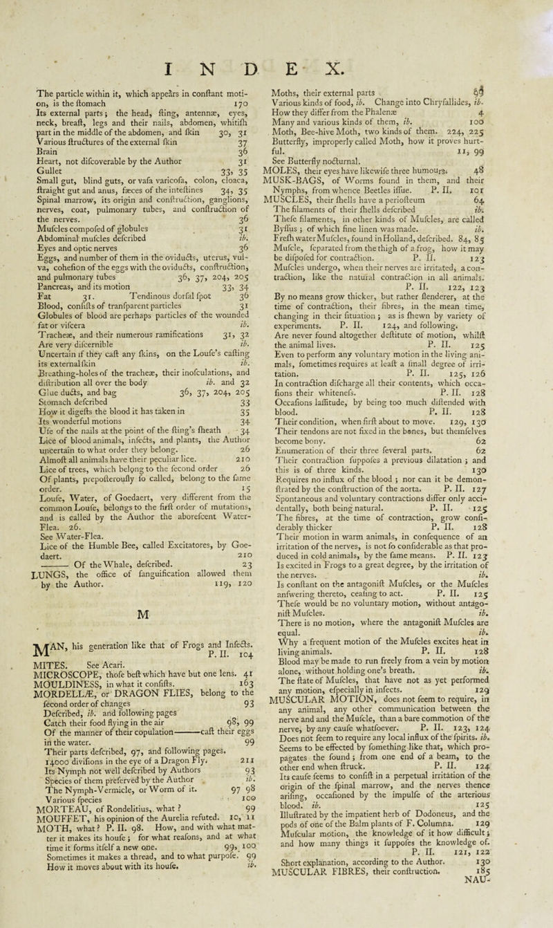 The particle within it, which appears in conftant moti¬ on, istheftomach 170 Its external parts; the head, fling, antennae, eyes, neck, breaft, legs and their nails, abdomen, whitifti part in the middle of the abdomen, and fkin 30, 31 Various ftruftures of the external fkin 37 Brain 36 Heart, not difcoverable by the Author 31 Gullet 33, 35 Small gut, blind guts, or vafa varicofa, colon, cloaca, ftraight gut and anus, faeces of the inteftines 34, 35 Spinal marrow, its origin and conftruftion, ganglions, nerves, coat, pulmonary tubes, and confirmation of the nerves. 36 Mufcles compofed of globules 31 Abdominal' mufcles defcribed ib. Eyes and optic nerves 36 Eggs, and number of them in the ovidufts, uterus, vul¬ va, cohefion of the eggs with the ovidufts, conftruftion, and pulmonary tubes 36, 37, 204, 205 Pancreas, and its motion 33, 34 Fat 31. Tendinous dorfal fpot 36 Blood, conflftsof tranfparent particles 31 Globules of blood are perhaps particles of the wounded fat or vifcera ib. Tracheae, and their numerous ramifications 31, 32 Are very difcernible ib. Uncertain if they caft any fkins, on the Loufe’s cafting its external fkin ib. Breathing-holes of the tracheae, their inofculations, and diftribution all over the body ib. and 32 Glue dufts, and bag 36, 37, 204, 205 Stomach defcribed 33 How it digefts the blood it has taken in 35 Its wonderful motions 34 Ule of the nails at the point of the fling’s fheath - 34 Lice of blood animals, inlefts, and plants, the Author uncertain to what order they belong. 26 Almoft all animals have their peculiar lice. 210 Lice of trees, which belgng to the fecond order 26 Of plants, prepofleroufly fo called, belong to the fame order. 15 Loufe, Water, of Goedaert, very different from the common Loufe, belongs to the firft order of mutations, and is called by the Author the aborefeent Water- Flea. 26. See Water-Flea. Lice of the Humble Bee, called Excitatores, by Goe¬ daert. 210 --- Of the Whale, defcribed. 23 LUNGS, the office of fanguification allowed them by the Author. 119, 120 M J^JAN, his generation like that of Frogs and ^Infefts. MITES. See Acari. MICROSCOPE, thofe beft which have but one lens. 41 MOULDINESS, in what it confifts. 163 MORDELL/E, or DRAGON FLIES, belong to the fecond order of changes 9 3 Defcribed, ib. and following pages Catch their food flying in the air 98, 99 Of the manner of their copulation-caft their eggs in the water. 99 Their parts defcribed, 97, and following pages. 14000 diviflons in the eye of a Dragon Fly. 211 Its Nymph not well defcribed by Authors 93 Species of them preferved by the Author ib. The Nymph-Vermicle, or Worm of it. 97 9^ V arious fpecies 100 MORTEAU, of Rondelitius,. what ? 99 MOUFFET, his opinion of the Aurelia refuted, io, 11 MOTH, what ? P. II. 98. How, and with what mat¬ ter it makes its houfe ; for what reafons, and at what time it forms itfelf a new one. 99>_100 Sometimes it makes a thread, and to what purpofe. 99 How it moves about with its houfe. tb» Moths, their external parts Various kinds of food, ib. Change into Ch.ryfallides, ib- How they differ from the Phalense 4 Many and various kinds of them, ib. 100 Moth, Bee-hive Moth, two kinds of them. 224, 225 Butterfly, improperly called Moth, how it proves hurt¬ ful. lx, 99 See Butterfly nofturnal. MOLES, their eyes have likewife three humours* 4^ MUSK-BAGS, of Worms found in them, and their Nymphs, from whence Beetles iflue. P. II. 101 MUSCLES, their fhells have a periofteum 64 The filaments of their fhells defcribed ib. Thefe filaments, in other kinds of Mufcles, are called Byfliis ; of which fine linen was made. ib. Frefh water Mufcles, found in Holland, defcribed. 84, 85 Mufcle, feparated from the thigh of a frog, how it may be difpofed for contraftion. P. II. 123 Mufcles undergo, when their nerves are irritated, a con¬ traftion, like the natural contraftion in all animals. P. II. 122, 123 By no means grow thicker, but rather flenderer, at the time of contraftion, their fibres, in the mean time, changing in their fituation ; as is {hewn by variety of experiments. P. II. 124, and following. Are never found altogether deftitute of motion, whilft the animal lives. P. II. 125 Even to perform any voluntary motion in the living ani¬ mals, fometimes requires at leaft a fmall degree of irri¬ tation. P. II. 125, 126 In contraftion difeharge all their contents, which occa- fions their whitenefs. P. II. 128 Occafions laffitude, by being too much diftended with blood. P. II. 128 Their condition, when firft about to move. 129, 13a Their tendons are not fixed in the b®nes, but themfelves become bony. 62 Enumeration of their three feveral parts. 62 Their contraftion fuppoles a previous dilatation ; and this is of three kinds. 130 Requires no influx of the blood ; nor can it be demon- ftrated by the conftruction of the aorta. P. II. 127 Spontaneous and voluntary contractions differ only acci¬ dentally, both being natural. P. II. 125 The fibres, at the time of contraction, grow confi- derably thicker P. II. 128 Their motion in warm animals, in confequence of an irritation of the nerves, is not fo confiderable as that pro¬ duced in cold animals, by the fame means. P. II. 123 Is excited in P'rogs to a great degree, by the irritation of the nerves. ib* Is conftant on the antagonift Mufcles, or the Mufcles anfwering thereto, ceafing to act. P. II. 125 Thefe would be no voluntary motion, without antago¬ nift Mufcles. ib. There is no motion, where the antagonift Mufcles are equal. ib* Why a frequent motion of the Mufcles excites heat in living animals. P. II. 128 Blood may be made to run freely from a vein by motion alone, without holding one’s breath. ib. The ftate of Mufcles, that have not as yet performed any motion, efpecially in infects. 129 MUSCULAR MOTION, does not feem to require, in any animal, any other communication between the nerve and and the Mufcle, than a bare commotion of the nerve, by any caufe whatfoever. P. II. 123, 124 Does not feem to require any local influx of the fpirits. ib. Seems to be effected by fomething like that, which pro¬ pagates the found; from one end of a beam, to the other end when ftruck. P. II. 124 Its caufe feems to confift in a perpetual irritation of the origin of the fpinal marrow, and the nerves thence arifing, occafioned by the impulfe of the arterious blood, ib. 125 Illuftrated by the impatient herb of Dodoneus, and the pods of one of the Balm plants of F. Columna. 129 Mufcular motion, the knowledge of it how difficult; and how many things it fuppoles the knowledge of. P. II. 121, 122 Short explanation, according to the Author. 130 MUSCULAR FIBRES, their conftruction. 185 NAU-