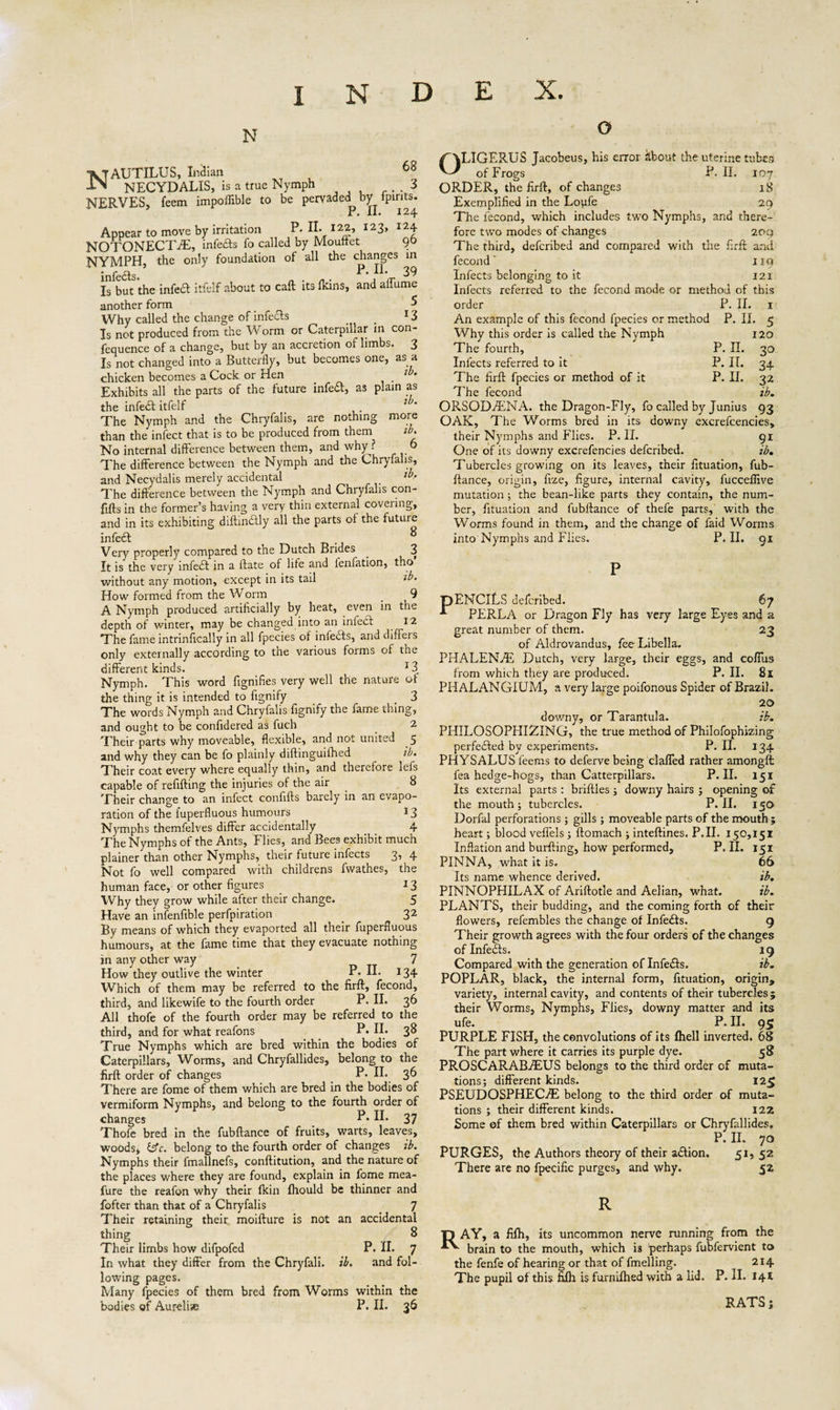 N Nautilus, Indian 68 NECYDALIS, is a true Nymph 3 NERVES, feem impoflible to be pervaded by fpints. i • XX* 12^. Appear to move by irritation P. IL 122, 123, 124 NOTONECTrE, infefts fo called by MoufFet 9° NYMPH, the only foundation of all the changes in infedts. 39 Is but the infect itfelf about to call its flans, and aiTume another form 5 Why called the change of infects _ 13 Is not produced from the Worm or Caterpillar in con- fequence of a change, but by an accretion of limbs. 3 Is not changed into a Butterfly, but becomes one, as a chicken becomes a Cock or Hen . l° Exhibits all the parts of the future infeft, as plain as the infedt itfelf 7 The Nymph and the Chryfalis, are nothing more than the infect that is to be produced from them ib. No internal difference between them, and why^? 6 The difference between the Nymph and the Chryfalis, and Necydalis merely accidental ^ The difference between the Nymph and Chryfalis con- fifts in the former’s having a very thin external covering, and in its exhibiting diftindtly all the parts of the future infedf 8 Very properly compared to the Dutch Brides . 3 It is the very infedt in a ftate of life and fenfation, tho without any motion, except in its tail ib. How formed from the W orm _ i 9 A Nymph produced artificially by heat, even in the depth of winter, may be changed into an infedt 12 The fame intrinflcally in all fpecies of infedts, and differs only externally according to the various forms of the different kinds. 13 Nymph. This word fignifies very well the nature of the thing it is intended to fignify 3 The words Nymph and Chryfalis fignify the fame thing, and ought to be confidered as fuch 2 Their parts why moveable, flexible, and not united 5 and why they can be fo plainly diftinguifhed ib. Their coat every where equally thin, and therefore lefs capable of refitting the injuries of the air 8 Their change to an infect conflfts barely in an evapo¬ ration of the fuperfluous humours 13 Nymphs themfelves differ accidentally 4 The Nymphs of the Ants, Flies, and Bees exhibit much plainer than other Nymphs, their future infects 3, 4 Not fo well compared with childrens fwathes, the human face, or other figures 13 Why they grow while after their change. 5 Have an infenfible perfpiration _ 32 By means of which they evaported all their fuperfluous humours, at the fame time that they evacuate nothing in any other way 7 How they outlive the winter P* IL 134 Which of them may be referred to the firft, fecond, third, and likewife to the fourth order P. II. 36 All thofe of the fourth order may be referred to the third, and for what reafons _ P• H. 3^ True Nymphs which are bred within the bodies of Caterpillars, Worms, and Chryfallides, belong to the firft order of changes P- IL 3b There are fome of them which are bred in the bodies of vermiform Nymphs, and belong to the fourth order of changes P*IL 37 Thofe bred in the fubftance of fruits, warts, leaves, woods, &amp;c. belong to the fourth order of changes ib. Nymphs their fmallnefs, conftitution, and the nature of the places where they are found, explain in fome mea- fure the reafon why their fkin Ihould be thinner and fofter than that of a Chryfalis 7 Their retaining their moifture is not an accidental thing 8 Their limbs how difpofed P. II. 7 In what they differ from the Chryfali. ib. and fol¬ lowing pages. Many fpecies of them bred from Worms within the bodies of Aurelias P. IL 36 0 OLIGERUS Jacobeus, his error kbout the uterine tube9 of Frogs P. II. 107 ORDER, the firft, of changes 18 Exemplified in the Loufe 29 The fecond, which includes two Nymphs, and there¬ fore two modes of changes 209 The third, defcribed and compared with the firft and fecond' 119 Infects belonging to it 12 ï Infects referred to the fecond mode or method of this order P. II. 1 An example of this fecond fpecies or method P. II. 5 Why this order is called the Nymph 120 The fourth, P. II. 30 Infects referred to it P. II. 34 The firft fpecies or method of it P. II. 32 The fecond ib. ORSOD7ENA. the Dragon-Fly, fo called by Junius 93 OAK, The Worms bred in its downy excrefcencies, their Nymphs and Flies. P. II. 91 One of its downy excrefencies defcribed. ib. Tubercles growing on its leaves, their fituation, fub¬ ftance, origin, fize, figure, internal cavity, fucceffive mutation ; the bean-like parts they contain, the num¬ ber, fituation and fubftance of thefe parts, with the Worms found in them, and the change of faid Worms into Nymphs and Flies. P. II. 91 PENCILS defcribed. 67 PERLA or Dragon Fly has very large Eyes and a great number of them. 23 of Aldrovandus, fee Libella. PHALEN3E Dutch, very large, their eggs, and coffus from which they are produced. P. II. 81 PHALANGIUM, a very large poifonous Spider of Brazil. 20 downy, or Tarantula. ib. PHILOSOPHIZING, the true method of Philofophizing perfedfed by experiments. P. II. 134 PHYSALUS feems to deferve being claffed rather amongft fea hedge-hogs, than Catterpillars. P. II. 151 Its external parts : briftles; downy hairs ; opening of the mouth; tubercles. P. II. 150 Dorfal perforations; gills; moveable parts of the mouth ; heart; blood veffels ; ftomach ; inteftines. P.II. 150,151 Inflation and burfting, how performed, P. II. 151 PINNA, what it is. 66 Its name whence derived. ib. PINNOPHILAX of Ariftotle and Aelian, what. ib. PLANTS, their budding, and the coming forth of their flowers, refembles the change of Infedts. 9 Their growth agrees with the four orders of the changes of Infedts. 19 Compared with the generation of Infedts. ib- POPLAR, black, the internal form, fituation, origin, variety, internal cavity, and contents of their tubercles ; their Worms, Nymphs, Flies, downy matter and its ufe. P. II. 95 PURPLE FISH, the convolutions of its fhell inverted. 68 The part where it carries its purple dye. 58 PROSCARAB7EUS belongs to the third order of muta¬ tions; different kinds. 125 PSEUDOSPHEC7E belong to the third order of muta¬ tions ; their different kinds. 122 Some of them bred within Caterpillars or Chryfallides, P. II. 70 PURGES, the Authors theory of their adtion. 51, 52 There are no fpecific purges, and why. 52 R U AY, a fifh, its uncommon nerve running from the XY brain to the mouth, which i3 perhaps fubfervient to the fenfe of hearing or that of fmelling. 214 The pupil of this fifh is furnilhed with a lid. P. II. 141 RATS;