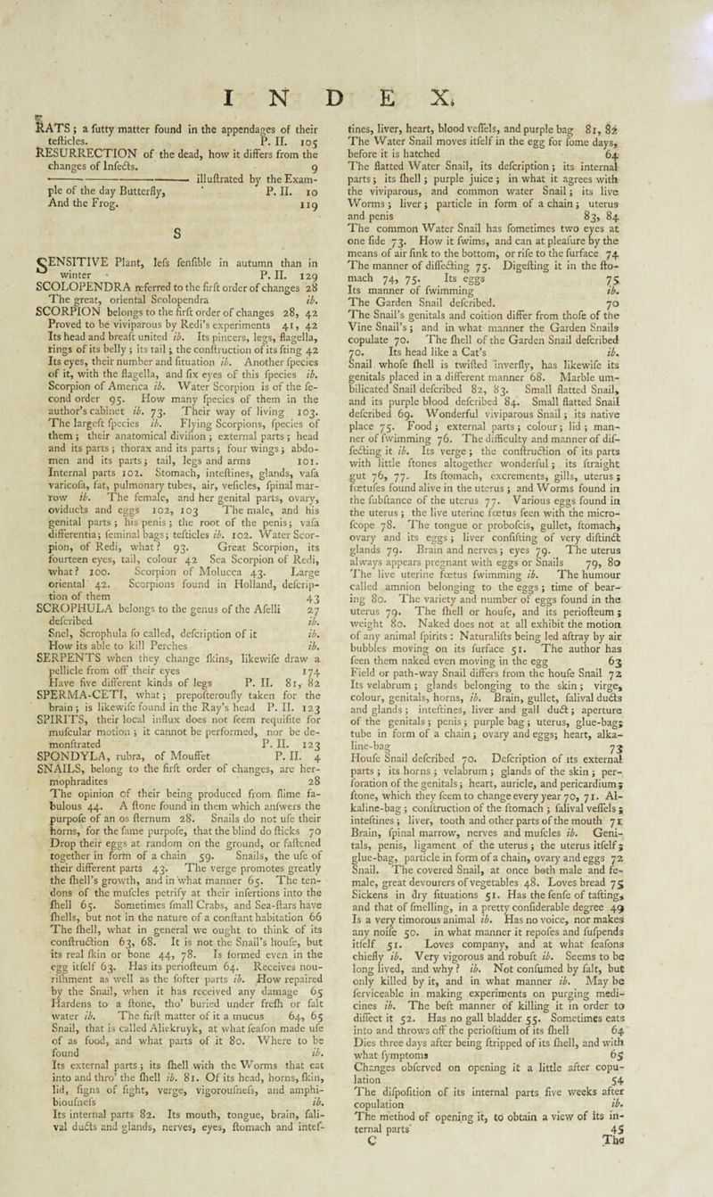 VT RATS ; a futty matter found in the appendages of their tefticles. P. II. 105 RESURRECTION of the dead, how it differs from the changes of lnfefts. 9 •----- illuftrated by the Exam¬ ple of the day Butterfly, * P. II. 10 And the Frog. 119 CENSITIVE Plant, lefs fenfible in autumn than in winter * P. II. 129 SCOLOPENDRA referred to the firft order of changes 28 The great, oriental Scolopendra ib. SCORPION belongs to the firft order of changes 28, 42 Proved to be viviparous by Redi’s experiments 41, 42 Its head and breaft united ib. Its pincers, legs, flagella, rings of its belly ; its tail ; the conftruction of its fting 42 Its eyes, their number and fituation ib. Another fpecies of it, with the flagella, and fix eyes of this fpecies ib. Scorpion of America ib. Water Scorpion is of the fe- cond order 95. Flow many fpecies of them in the author’s cabinet ib. 73. Their way of living 103. The largcft fpecies ib. Flying Scorpions, fpecies of them ; their anatomical divifion ; external parts ; head and its parts ; thorax and its parts ; four wings ; abdo¬ men and its parts; tail, legs and arms 101. Internal parts 102. Stomach, inteftines, glands, vafa varicofa, fat, pulmonary tubes, air, veficlcs, fpinal mar¬ row ib. The female, and her genital parts, ovary, oviducts and eggs 102, 103 The male, and his genital parts; his penis ; the root of the penis; vafa differentia; feminal bags; tefticles ib. 102. Water Scor¬ pion, of Redi, what ? 93. Great Scorpion, its fourteen eyes, tail, colour 42 Sea Scorpion of Redi, what? joo. Scorpion of Molucca 43. Large oriental 42. Scorpions found in Holland, defcrip- tion of them 43 SCROPHULA belongs to the genus of the Afelli 27 defcribed ib. Snel, Scrophula fo called, defcription of it ib. How its able to kill Perches ib. SERPENTS when they change fkins, likewife draw a pellicle from off their eyes 174 Have five different kinds of legs P. II. 81, 82 SPERMA-CETI, what; prepofteroufly taken for the brain; is likewife found in the Ray’s head P. II. 123 SPIRITS, their local influx does not feem requifite for mufcular motion ; it cannot be performed, nor be de- monftrated P. II. 123 SPONDYLA, rubra, of Mouffet P. II. 4 SNAILS, belong to the firft order of changes, are her- mophradites 28 The opinion of their being produced from flime fa¬ bulous 44. A ftone found in them which anfwers the purpofe of an os fternum 28. Snails do not ufe their horns, for the fame purpofe, that the blind do flicks 70 Drop their eggs at random on the ground, or fattened together in form of a chain 59. Snails, the ufe of their different parts 43. The verge promotes greatly the fhell’s growth, and in what manner 65. The ten¬ dons of the mufcles petrify at their infertions into the Ihell 65. Sometimes fmall Crabs, and Sea-ftars have fhells, but not in the nature of a confiant habitation 66 The fhell, what in general we ought to think of its conftrudtion 63, 68. It is not the Snail’s houfe, but its real fkin or bone 44, 78. Is formed even in the egg itfelf 63. Has its periofteum 64. Receives nou- rifhment as well as the fofter parts ib. How repaired by the Snail, when it has received any damage 65 Hardens to a ftone, tho’ buried under frcfh or fait water ib. The firft matter of it a mucus 64, 65 Snail, that is called Aliekruyk, at what feafon made ufe of as food, and what parts of it 80. Where to be found ib. Its external parts; its fhell with the Worms that eat into and thro’ the fhell ib. 81. Of its head, horns, fkin, lid, figns of fight, verge, vigoroufnefs, and amphi- bioufnefs ib. Its internal parts 82. Its mouth, tongue, brain, fali- val du£ts and glands, nerves, eyes, ftomach and intef¬ tines, liver, heart, blood veffels, and purple bag 81, 82 The Water Snail moves itfelf in the egg for fome days, before it is hatched 64 The flatted Water Snad, its defcription ; its internal parts; its fhell; purple juice ; in what it agrees with the viviparous, and common water Snail; its live Worms; liver; particle in form of a chain; uterus and penis 83, 84 The common Water Snail has fometimes two eyes at one fide 73. How it fwims, and can at pleafure by the means of air fink to the bottom, or rife to the furface 74 The manner of differing 75. Digefting it in the fto¬ mach 74, 75. Its eggs 75 Its manner of fwimming ib. The Garden Snail defcribed. 70 The Snail’s genitals and coition differ from thofe of the Vine Snail’s; and in what manner the Garden Snails copulate 70. The fhell of the Garden Snail defcribed 70. Its head like a Cat’s ib. Snail whofe fhell is twifted inverfly, has likewife its genitals placed in a different manner 68. Marble um- bilicated Snail defcribed 82, 83. Small flatted Snail, and its purple blood defcribed 84. Small flatted Snail defcribed 69. Wonderful viviparous Snail; its native place 75. Food; external parts; colour; lid; man¬ ner of fwimming 76. The difficulty and manner of dif¬ fering it ib. Its verge ; the conftrucftion of its parts with little ftones altogether wonderful; its ftraight gut 76, 77. Its ftomach, excrements, gills, uterus ; fcetufes found alive in the uterus ; and Worms found in the fubftance of the uterus 77. Various eggs found in the uterus ; the live uterine foetus feen with the micro- fcope 78. The tongue or probofcis, gullet, ftomach^ ovary and its eggs ; liver confifting of very diftindt glands 79. Brain and nerves; eyes 79. The uterus always appears pregnant with eggs or Snails 79, 80 The live uterine foetus fwimming ib. The humour called amnion belonging to the eggs; time of bear¬ ing 80. The variety and number of eggs found in the uterus 79. The fhell or houfe, and its periofteum; weight 80. Naked does not at all exhibit the motion of any animal fpirits : Naturalifts being led aftray by air bubbles moving on its furface 51. The author has feen them naked even moving in the egg 63 Field or path-way Snail differs from the houfe Snail 72 Its velabrum ; glands belonging to the skin; virge, colour, genitals, horns, ib. Brain, gullet, falival dudts and glands ; inteftines, liver and gall du£t; aperture of the genitals; penis; purple bag; uterus, glue-bag; tube in form of a chain; ovary and es;2;s; heart, alka¬ line-bag 73 Houfe Snail defcribed 70. Defcription of its external parts ; its horns ; velabrum ; glands of the skin ; per¬ foration of the genitals; heart, auricle, and pericardium; ftone, which they feem to change every year 70, 71. Al¬ kaline-bag ; conftruction of the ftomach ; falival veffels ; inteftines; liver, tooth and other parts of the mouth 71 Brain, fpinal marrow, nerves and mufcles ib. Geni¬ tals, penis, ligament of the uterus ; the uterus itfelf; glue-bag, particle in form of a chain, ovary and eggs 72 Snail. The covered Snail, at once both male and fe¬ male, great devourers of vegetables 48. Loves bread 75 Sickens in dry fituations 51. Has the fenfe of tafting* and that of fmelling, in a pretty confiderable degree 49 Is a very timorous animal ib. Has no voice, nor makes any noffe 50. in what manner it repofes and fufpends itfelf 51. Loves company, and at what feafons chiefly ib. Very vigorous and robuft ib. Seems to be long lived, and why ? ib. Not confirmed by fait, but only killed by it, and in what manner ib. May be ferviceable in making experiments on purging medi¬ cines ib. The beft manner of killing it in order to diffect it 52. Has no gall bladder 55. Sometimes eats into and throws off the perioftium of its fhell 64 Dies three days after being ftripped of its fhell, and with what fymptoms 65 Changes obferved on opening it a little after copu¬ lation 54 The difpofition of its internal parts five weeks after copulation ib. The method of opening it, to obtain a view of its in¬ ternal parts' 45 C The
