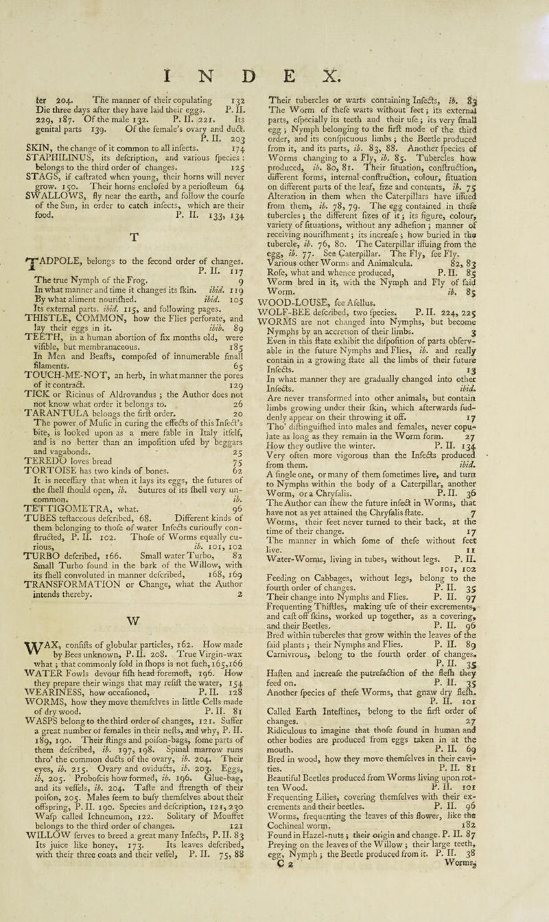 ter 204. The manner of their copulating 132 Die three days after they have laid their eggs. P. II. 229, 187. Of the male 132. P. II. 221. Its genital parts 139. Of the female’s ovary and du£t. P. II. 203 SKIN, the change of it common to all infects. 174 STAPHILINUS, its defcription, and various fpecies : belongs to the third order of changes. 125 STAGS, if caftrated when young, their horns will never grow. 150. Their horns enclofed by a periofteum 64 SWALLOWS, fly near the earth, and follow the courfe of the Sun, in order to catch infects, which are their food. P. II. 133, 134 TADPOLE, belongs to the fecond order of changes. P. II. 117 9 119 i°5 The true Nymph of the Frog. In what manner and time it changes its fkin. ibid. By what aliment nouriftied. ibid. Its external parts, ibid. 115, and following pages. THISTLE, COMMON, how the Flies perforate, and lay their eggs in it. ibib. 89 TEETH, in a human abortion of fix months old, were vifible, but membranaceous. 185 In Men and Beafts, compofed of innumerable fmall filaments. 65 TOUCH-ME-NOT, an herb, in what manner the pores of it contradi. 129 TICK or Ricinus of Aldrovandus ; the Author does not not know what order it belongs to. 26 TARANTULA belongs the firil order. 20 The power of Mufic in curing the effedls of this Infedl’s bite, is looked upon as a mere fable in Italy itfelf, and is no better than an impofition ufed by beggars and vagabonds. ' 25 TEREDO loves bread 75 TORTOISE has two kinds of bones. 62 It is neceflary that when it lays its eggs, the futures of the Ihell Ihould open, ib. Sutures of its Ihell very un¬ common. ib. TETTIGOMETRA, what. 96 TUBES teftaceous defcribed, 68. Different kinds of them belonging to thofe of water Infedls curioufly eon- ftrudled, P. II. iC2. Thofe of Worms equally cu¬ rious, ib. 101,102 TURBO defcribed, 166. Small water Turbo, 82 Small Turbo found in the bark of the Willow, with its Ihell convoluted in manner defcribed, 168, 169 TRANSFORMATION or Change, what the Author intends thereby. 2 w TX7AX, confifts of globular particles, 162. How made ** by Bees unknown, P. II. 208. True Virgin-wax what ; that commonly fold in Ihops is not fuch, 165,166 WATER Fowls devour fifh head foremoft, 196. How they prepare their wings that may refill the water, 154 WEARINESS, how occafioned, P. II. 128 WORMS, how they move themfelves in little Cells made of dry wood. P. II. 81 WASPS belong to the third order of changes, 121. Suffer a great number oi females in their nefts, and why, P. II. 189, 190. Their flings and poifon-bags, fome parts of them defcribed, ib. 197, 198. Spinal marrow runs thro’ the common dudls of the ovary, ib. 204. Their eyes, ib. 215. Ovary and ovidudts, ib. 203. Eggs, ib, 205. Probofcis how formed, ib. 196. Glue-bag, and its veflels, ib. 204. Tafte and ftrength of their poifon, 205. Males feem to bufy themfelves about their offspring, P. II. 190. Species and defcription, 121,230 Wafp called Ichneumon, 122. Solitary of Mouffet belongs to the third order of changes. 121 WILLOW ferves to breed a great many Infedls, P. II. 83 Its juice like honey, 173. Its leaves defcribed, with their three coats and their veffel, P. II. 75, 88 Their tubercles or warts containing Infedls, ib. 83 The Worm of thefe warts without feet; its external parts, efpecially its teeth and their ufe ; its very fmall egg ; Nymph belonging to the firft mode of the third order, and its confpicuous limbs; the Beetle produced from it, and its parts, ib. 83, 88. Another fpecies of Worms changing to a Fly, ib. 85. Tubercles how produced, ib. 80, 81. Their fituation, conftruction, different forms, internal conftrudtion, colour, fituation on different parts of the leaf, fize and contents, ib. 75 Alteration in them when the Caterpillars have iffued from them, ib. 78, 79. The egg contained in thefe tubercles; the different fizes of it; its figure, colour, variety of fituations, without any adhefion ; manner of receiving nourifhment; its increafe ; how buried in the tubercle, ib. 76, 80. The Caterpillar iffuing from the egg, ib. 77. See Caterpillar. The Fly, fee Fly. Various other Worms and Animalcula. 82, 83 Rofe, what and whence produced, P. II. 85 Worm bred in it, with the Nymph and Fly of faid Worm. ib. 85 WOOD-LOUSE, fee Afellus. WOLF-BEE defcribed, two fpecies. P. II. 224,225 WORMS are not changed into Nymphs, but become Nymphs by an accretion of their limbs. 3 Even in this ftate exhibit the difpofition of parts obferv- able in the future Nymphs and Flies, ib. and really contain in a growing flate all the limbs of their future Infedls. 13 In what manner they are gradually changed into other Infedls. ibid. Are never transformed into other animals, but contain limbs growing under their fkin, which afterwards fud- denly appear on their throwing it off. 17 Tho’ diflinguifhed into males and females, never copu¬ late as long as they remain in the Worm form. 27 How they outlive the winter. P. II. 134 Very often more vigorous than the Infedls produced from them. ibid. A Angle one, or many of them fometimes live, and turn to Nymphs within the body of a Caterpillar, another Worm, ora Chryfalis. P. II. 36 The Author can fhew the future infedl in Worms, that have not as yet attained the Chryfalis ftate. 7 Worms, their feet never turned to their back, at the time of their change. 17 The manner in which fome of thefe without feet live. 11 Water-Worms, living in tubes, without legs. P. II. 101, 102 Feeding on Cabbages, without legs, belong to the fourth order of changes. P. II. 35 Their change into Nymphs and Flies. P. II. 97 Frequenting Thiftles, making ufe of their excrements, and call off fkins, worked up together, as a covering, and their Beetles. P. II. 96 Bred within tubercles that grow within the leaves of the faid plants; their Nymphs and Flies. P. II. 89 Carnivrous, belong to the fourth order of changes* P. II. 35 Haften and increafe the putrefadlion of the flefti they feed on. P. II. 35 Another fpecies of thefe Worms, that gnaw dry flelh. P. II. IOI Called Earth Inteftines, belong to the firft order of changes. 27 Ridiculous to imagine that thofe found in human and other bodies are produced from eggs taken in at the mouth. P. II. 69 Bred in wood, how they move themfelves in their cavi¬ ties. P. II. 81 Beautiful Beetles produced from Worms living upon rot¬ ten Wood. P. II. tor Frequenting Lilies, covering themfelves with their ex¬ crements and their beetles. P. II. 96 Worms, frequenting the leaves of this flower, like the Cochineal worm. 182 Found in Hazel-nuts ; their origin and change. P. II. 87 Preying on the leaves of the Willow ; their large teeth, egg. Nymph; the Beetle produced from it. P. II. 38 C 2 Wormsj