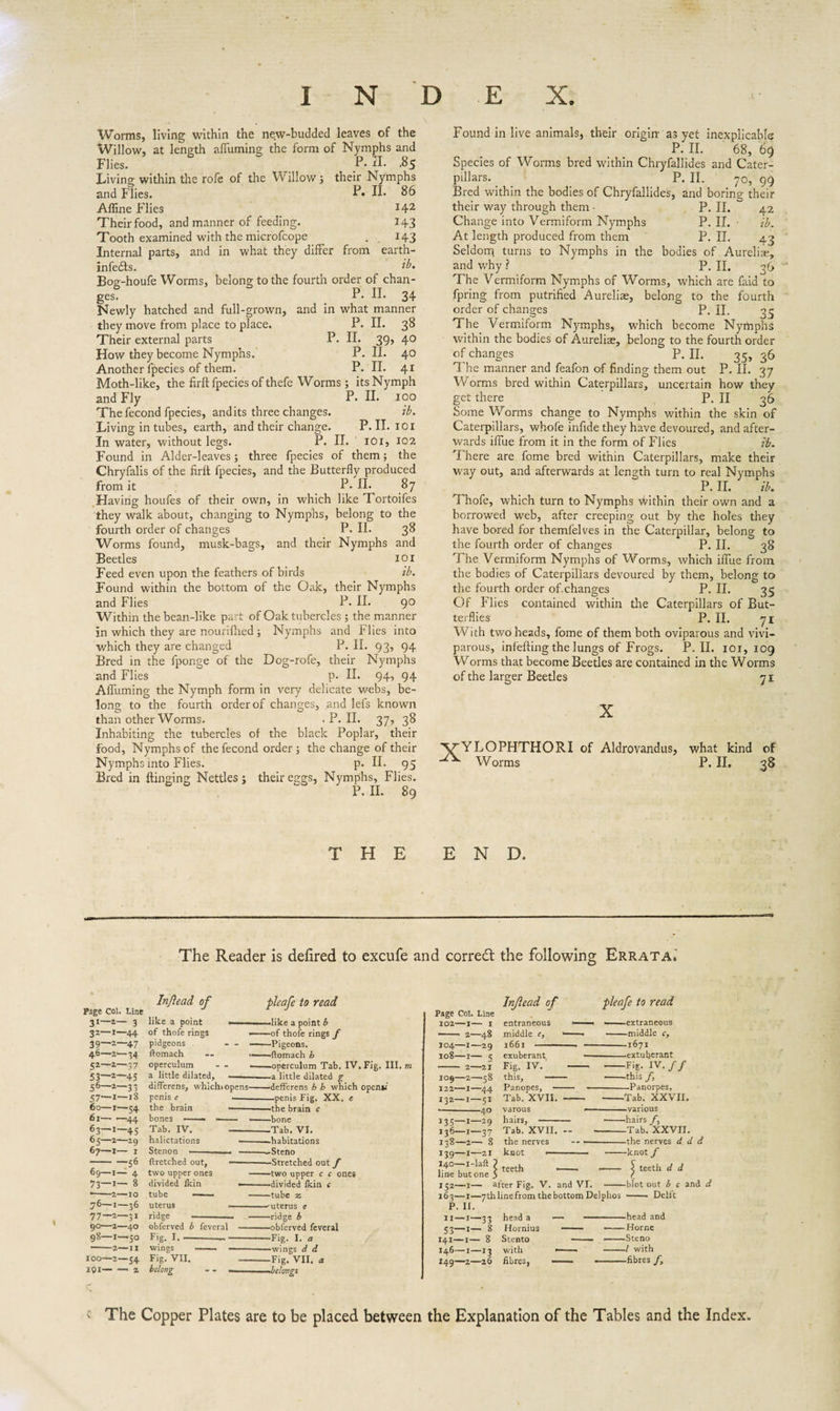 Worms, living within the new-budded leaves of the Willow, at length affuming the form of Nymphs and Flies. P.n. ,85 Living within the rofe of the Willow s their Nymphs and Flies. R H* 86 Affine Flies l42 Their food, and manner of feeding. 143 Tooth examined with the microfcope . 143 Internal parts, and in what they differ from earth- infedfs. ib. Bog-houfe Worms, belong to the fourth order of chan¬ ges P. II. 34 Newly hatched and full-grown, and in what manner they move from place to place. P. II. 38 Their external parts P. II. 39, 40 How they become Nymphs. P. II. 4° Another fpecies of them. P. II. 41 Moth-like, the firft fpecies of thefe Worms; its Nymph and Fly P. II. 100 The fecond fpecies, and its three changes. ib. Living in tubes, earth, and their change. P. II. 101 In water, without legs. P. II. 101, 102 Found in Alder-leaves; three fpecies of them; the Chryfalis of the firit fpecies, and the Butterfly produced from it P.II. 87 Having houfes of their own, in which like Tortoifes they walk about, changing to Nymphs, belong to the fourth order of changes P. II. 3^ Worms found, musk-bags, and their Nymphs and Beetles 101 Feed even upon the feathers of birds ib. Found within the bottom of the Oak, their Nymphs and Flies P. II. 9° Within the bean-like part of Oak tubercles ; the manner in which they are nourifhed ; Nymphs and Flies into which they are changed P. II. 93’ 94 Bred in the fponge of the Dog-rofe, their Nymphs and Flies p. II. 94’ 94 Affuming the Nymph form in very delicate webs, be¬ long to the fourth order of changes, and lefs known than other Worms. .P.II. 37, 38 Inhabiting the tubercles of the black Poplar, their food, Nymphs of the fecond order•, the change of their Nymphs into Flies. p. II. 95 Bred in Hinging Nettles; their eggs, Nymphs, Flies. P. II. 89 Found in live animals, their origin as yet inexplicable P. II. 68, 69 Species of Worms bred within Chryfallides and Cater¬ pillars. P. II. 70, 99 Bred within the bodies of Chryfallides, and boring their their way through them • P. II. 42 Change into Vermiform Nymphs P. II. ib. At length produced from them P. II. 43 Seldom turns to Nymphs in the bodies of Aurelias, and why ? P. II. 36 The Vermiform Nymphs of Worms, which are faid to fpring from putrified Aureliae, belong to the fourth order of changes P. II. 35 The Vermiform Nymphs, which become Nymphs within the bodies of Aurelise, belong to the fourth order of changes P. II. 35, 36 The manner and feafon of finding them out P. II. 37 Worms bred within Caterpillars, uncertain how they get there P. II 36 Some Worms change to Nymphs within the skin of Caterpillars, whofe infide they have devoured, and after¬ wards iffue from it in the form of Flies ib. There are fome bred within Caterpillars, make their way out, and afterwards at length turn to real Nymphs P. II. ib. Thofe, which turn to Nymphs Within their own and a borrowed web, after creeping out by the holes they have bored for themfelves in the Caterpillar, belong to the fourth order of changes P. II. 38 The Vermiform Nymphs of Worms, which iffue from the bodies of Caterpillars devoured by them, belong to the fourth order of.changes P. II. 35 Of Flies contained within the Caterpillars of But¬ terflies P. II. 71 With two heads, fome of them both oviparous and vivi¬ parous, infefting the lungs of Frogs. P.II. 101,109 Worms that become Beetles are contained in the Worms of the larger Beetles X VYLOPHTHORI of Aldrovandus, Worms 71 what kind of P. II. 38 THE END. The Reader is defired to excufe and corred the following Errata. i Page Col. Line 31— a— 3 32— 1—44 39—2—47 46—2—34 52— 2—37 53— 2—45 56— 2—33 57— I—iS 60—1—54 61-.44 63—1—45 65—2—29 67—i— i -56 69—1— 4 73—1— 8 —- '2-10 76— 1 — 36 77— 2—3, 90-2-40 98-1—50 ■-2-II 100-2—54 IQ!- — 2 pleafe to read In/ïead of like a point of thofe rings pidgeons ftomach operculum - - a little dilated, differens, whichiopens-defferens b h which openn penis e --penis Fig. XX, e the brain ---the brain c Tab. IV. -Tab. VI, halictations --habitations Stenon • --Steno ——like a point b —■ of thofe rings f ■ - Pigeons. —ftomach h —operculum Tab. IV. Fig. III. m a little dilated g ftretched out, - two upper ones divided Ikin tube — . uterus ridge —-— obferved b feveral Fig. I-- - wings Fig. VII. belong -Stretched out f -two upper c c ones -divided Ikin e -tube z .uterus e -ridge b -obferved feveral -Fig. I. a -wings d d -Fig. VII. a -ibelongs Injiead of pleafe to read Page Col. Line 102-1- I entraneous — —extraneous *— 2—48 middle e, --■ -middle c. IO4-1—29 1661 -- -1671 108—i— e exuberant — -extu berant -— 2--21 Fig. IV. -- -Fig. IV. ƒ ƒ 109—2—58 this, -- -'this ƒ, 122-1-44 Panopes, - — -Panorpes, 132—1—51 Tab. XVII. - -Tab. XXVII. --40 *35 1 29 136—i—37 Tab!’xVII. — Tab. XXVII. 138— 2— 8 the nerves -- --the nerves d d d 139— I—21 knot - ■ --knot f 140— I Lift ? teet]j . - £ teeth d d line but one 5 ( 152—I— after Fig. V. and VI. -blot out b c and d 163—i—7thlinefromthebottom Delphos — Delfc P. II. XI—I—33 head a — ———head and 53—1— 8 Hornius - -Horne 141—i— 8 Stento - -Steno 146—i—13 with .-- -1 with 149—2—26 fibres, — --fibres ƒ, c The Copper Plates are to be placed between the Explanation of the Tables and the Index.