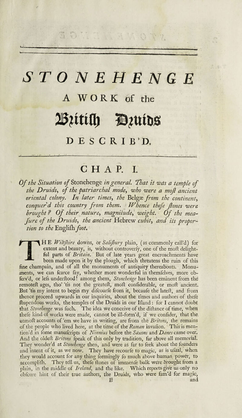 STONEHENGE A WORK of the DESCRIB’D. —u CHAP. I. Of the Situation of Stonehenge in general. That it was a temple of the Druids, of the patriarchal mode, who were a mofl ancient oriental colony. In later tunes, the Belgas from the continent^ conquer d this country from them. lVhe?ice thefe Jlones were brought f Of their nature, magnitude, weight. Of the mea- fure of the Druids, the ancient Hebrew cubit, and its propor¬ tion to the Englifh foot. Tti E tViltJh ire downs, or Salijhury plain, (as commonly call’d) for extent and beauty, is, without controversy, one of the mod delight¬ ful parts of Britain. But of late years great encroachments have been made upon it by the plough, which threatens the ruin of this fine champain, and of all the monuments of antiquity thereabouts. Monu¬ ments, we can fcarce lay, whether more wonderful in themfelves, more ob- ierv’d, or lefs underdood! among them, Stonehenge has been eminent from the remoted ages, tho’ ’tis not the greated, mod confiderable, or mod ancient. But ’tis my intent to begin rfiy difcourfe from it, becaufe the lated, and from thence proceed upwards in our inquiries, about the times and authors of thefe dupendous works, the temples of the Druids in our Ifland: for I cannot doubt that Stonehenge was luch. The idea we conceive of the didance of time, when thefe kind of works were made, cannot be ill-form’d, if we confider, that the utmod accounts of ’em we have in writing, are from the Britons, the remains of the people who lived here, at the time of the Roman invafion. This is men¬ tion’d in fome manufcripts of Ninnius before the Saxons and Danes came over. And tire olded Britojis lpeak of this only by tradition, far above all memorial. They wonder’d at Stonehenge then, and were as far to feek about the founders and intent of it, as we now. They have recourfe to magic, as is ufual, when they would account for any thing feemingly fo much above human power, to accomplifh. They tell us, thefe dones of immenle bulk were brought from a plain, in the middle of Ireland, and the like. Which reports give us only no obfcure hint of their true authors, the Druids, who were fam’d for magic, B and