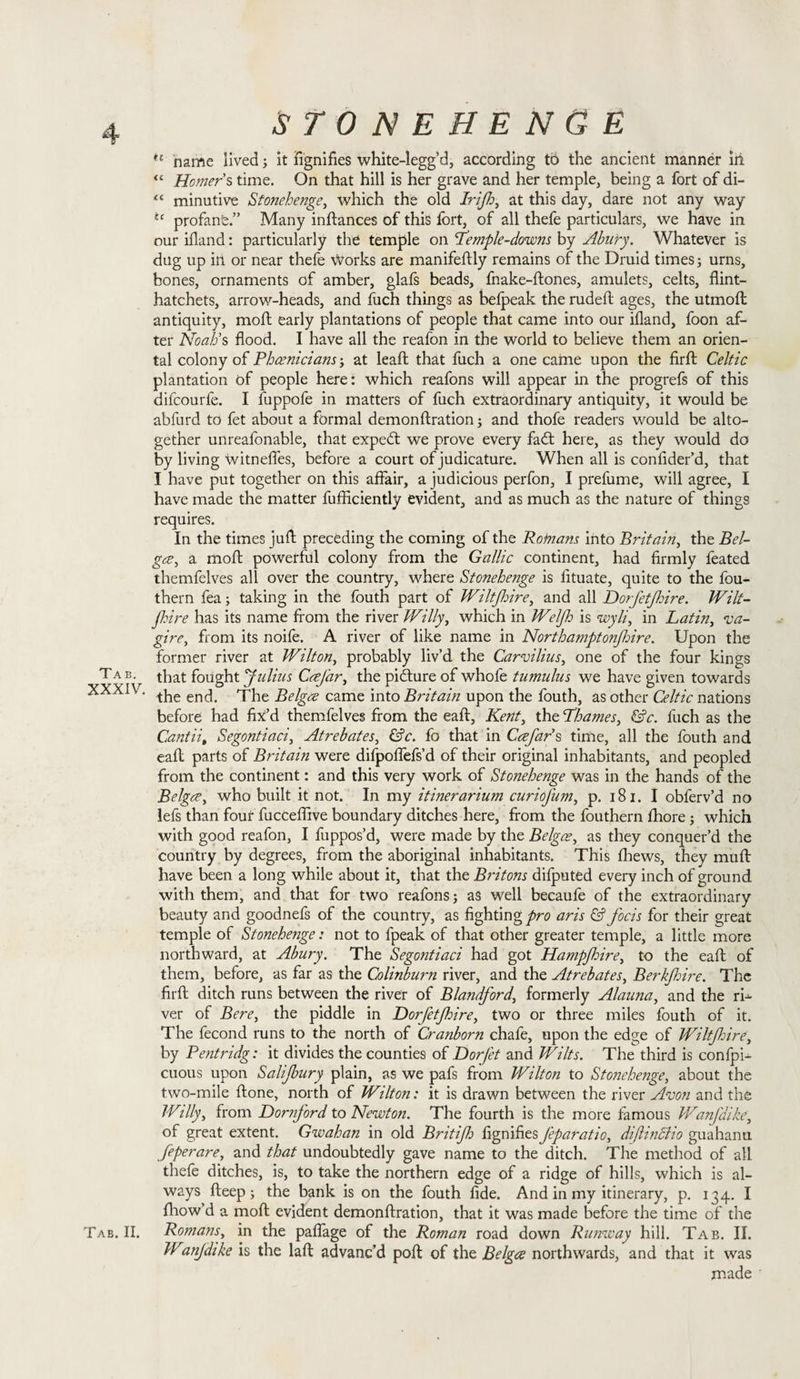 n name lived; it fignifies white-legg’d, according to the ancient manner ill “ Homers time. On that hill is her grave and her temple, being a fort of di- “ minutive Stonehenge, which the old Irifh, at this day, dare not any way tc profanfe.” Many inftances of this fort, of all thefe particulars, we have in our illand: particularly the temple on 'Temple-downs by Abury. Whatever is dug up ill or near thefe \Vorks are manifeftly remains of the Druid times; urns, bones, ornaments of amber, glafs beads, fnake-ftones, amulets, celts, flint- hatchets, arrow-heads, and fuch things as befpeak the rudeft ages, the utmoft antiquity, moft early plantations of people that came into our illand, foon af¬ ter Noah’s flood. I have all the reafon in the world to believe them an orien¬ tal colony of Phoenicians; at leaf!; that fuch a one came upon the firft Celtic plantation of people here: which reafons will appear in the progrefs of this difeourfe. I fuppofe in matters of fuch extraordinary antiquity, it would be abfurd to fet about a formal demonftration and thofe readers would be alto¬ gether unreafonable, that expedt we prove every fadt here, as they would do by living witnefles, before a court of judicature. When all is confider’d, that I have put together on this affair, a judicious perfon, I prefume, will agree, I have made the matter fufliciently evident, and as much as the nature of things requires. In the times juft preceding the coming of the Rofnans into Britain, the Bel- goe, a moft powerful colony from the Gallic continent, had firmly feated themfelves all over the country, where Stonehenge is iituate, quite to the fou- thern fea; taking in the fouth part of Wiltfhire, and all Dorfetjhire. Wilt- Jhire has its name from the river Willy, which in Welfh is wyli, in Latin, va- gire, from its noife. A river of like name in Northamptonfoire. Upon the former river at Wilton, probably liv’d the Carvilius, one of the four kings Tab- that fought Julius CoeJar, the pidture of whofe tumulus we have given towards XXXIV. ^ encj. came into Britain upon the fouth, as other Celtic nations before had fix’d themfelves from the eaft, Kent, the Thames, &amp;c. fuch as the Cantiit Segontiaci, Atrebates, &amp;c. fo that in Coefar’s time, all the fouth and eaft parts of Biitain were difpoffefs’d of their original inhabitants, and peopled from the continent: and this very work of Stonehenge was in the hands of the Belgee, who built it not. In my itinerarium curiofum, p. 181. I obferv’d no lefs than four fucceflive boundary ditches here, from the fouthern fhore; which with good reafon, I fuppos’d, were made by the Belgoe, as they conquer’d the country by degrees, from the aboriginal inhabitants. This fhews, they muft have been a long while about it, that the Britons difputed every inch of ground with them, and that for two reafons; as well becaufe of the extraordinary beauty and goodnefs of the country, as fighting pro aris &amp; focis for their great temple of Stonehe?ige: not to fpeak of that other greater temple, a little more northward, at Abury. The Segontiaci had got Hampjhire, to the eaft of them, before, as far as the Colinburn river, and the Atrebates, Berkfhire. The firft ditch runs between the river of Blandford, formerly Alauna, and the rh ver of Bere, the piddle in Dorfetjhire, two or three miles fouth of it. The fecond runs to the north of Cranborn chafe, upon the edge of Wiltfdre, by Pentridg: it divides the counties of Dorfet and Wilts. The third is confpU cuous upon Salijbury plain, as we pafs from Wilton to Stonehenge, about the two-mile ftone, north of Wilton: it is drawn between the river Avon and the Willy, from Dornjord to Newton. The fourth is the more famous Wanjaike, of great extent. Gwahan in old Britifh fignifies Jeparatio, diflinclio guahanu feperare, and that undoubtedly gave name to the ditch. The method of all thefe ditches, is, to take the northern edge of a ridge of hills, which is al¬ ways fteep; the bank is on the fouth fide. And in my itinerary, p. 134. I fhow’d a moft evident demonftration, that it was made before the time of the Tab. II. Romans, in the paflage of the Roman road down Runway hill. Tab. II. Wanjdike is the laft advanc’d poft of the Belgoe northwards, and that it was made