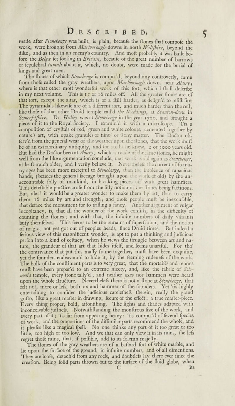 made after Stonehenge was built, is plain, becaufe the Hones that compofe the work, were brought from Marlborough downs in north Wiltjhirej beyond the dike; and as then in an enemy’s country. And moft probably it was built be¬ fore the Belgce let footing in Britain, becaule ot the great number of barrows or fepulchral tumuli about it, which, no doubt, were made for the burial of kings and great men. The Hones of which Stonehei2ge is compos’d, beyond any controverfy, came from thofe called the gray weathers, upon Marlborough downs near Abury; where is that other moH wonderfui work of this lort, which 1 Hiall defcribe in my next volume. This is 15 or 16 miles off. All the greater Hones are of that fort, except the altar, which is of a Hill harder, as defign’d to refiH fire. The pyramidals likewife are of a different fort, and much harder titan the reft, like thofe of that other Druid temple call’d the Weddings, at St ant on-drew in Somerfetjhire. Dr. Halley was at Stonehenge in the year 1720, and brought a piece of it to the R.oyal Society. I examin'd it with a microfcope. ’Tis a compofition of cryfials of red, green and white colours, cemented together by nature’s art, with opake granules of flint or flony matter. The Debtor ob- ferv’d from the general wear of the weather upon the Hones, that the work mull be of an extraordinary antiquity, and loi ou h he knew, 2 or 3000 years old. But had the Dobtor been at Abury, which is made of • \t fame Hones, he might well from the like argumentation conclude, that w ak as old again as Stonehenge, at leaH much older, and I verily believe it. Neve belch trie current of l'o ma¬ ny ages has been more merciful to Stonehenge, than tin; indolence of rapacious hands, (befides the general faccage brought upon ;t &gt;rk of old) by the un¬ accountable folly of mankind, in breaking pieces ff with great hammers. This deteflable practice arofe from the filly notion ot , te Hones being factitious. But, alas! it would be a greater wonder to make them by art, than to carry them 16 miles by art and ffrength; and thofe people muff be inexcufable, that deface the monument for fo trifling a fancy. Another argument of vulgar incogitancy, is, that all the wonder of the work confifls, in the difficulty of counting the Hones ; and with that, the infinite numbers of daily vifitants bufy themfelves. This deems to be tbe remains of fuperfiition, and the notion of magic, not yet got out of peoples heads, fince Druid-times. But indeed a ferious view of this magnificent wonder, is apt to put a thinking and judicious perfon into a kind of ecfiacy, when he views the itruggle between art and na¬ ture, the grandeur of that art that hides itfelf, and deems unartful. For tho’ the contrivance that put this maffy frame together, muH have been exquifite, yet the founders endeavour’d to hide it, by the deeming rudenefs of the work. The bulk of the confiituent parts is fo very great, that the mortaifes and tenons muH have been prepar’d to an extreme nicety, and, like the fabric of Solo¬ mons temple, every Hone tally’d ; and neither axes nor hammers were heard upon the whole HruClure. Neverthelefs there is not a Hone at Stonehenge, that felt not, more or lefs, both ax and hammer of the founders. Yet ’tis highly entertaining to confider the judicious carelefnefs therein, really the grand guHo, like a great mafler in drawing, fecure of the effeft: a true mafler-piece. Every thing proper, bold, aHoniffiing. The lights and ffiades adapted with inconceivable juflnefs. .Notwithfianding the monHrous fize of the work, and every part of it; ’tis far from appearing heavy : ’tis compos’d of feveral fpecies of work, and the proportions of the diffimilar parts recommend the whole, and it pleafes like a magical fpell. No one thinks any part of it too great or too little, too high or too low. And we that can only view it in its ruins, the lefs regret thofe ruins, that, if poffible, add to its folemn majefly. The Hones of the gray weathers are of a baHard fort of white marble, and lie upon the furface of the ground, in infinite numbers, and of all dimenfions. They are loofe, detach’d from any rock, and doubtlefs lay there ever fince the creation. Being folid parts thrown out to the furface of the fluid globe, when C ' its