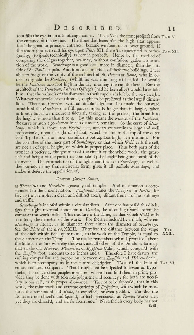 tour fills the eye in an aftonifhing manner. Tab. V. is the front profpedt from Tab.V. the entrance of the avenue. The fione that leans o’er the high altar appears thro’ the grand or principal entrance: becaufe we ftand upon lower ground. If the reader pleafes to call his eye upon Plate XII. there ’tis reprefented in ortho- Tab, XII. graphy, (to fpeak technically) as here in profpeft. Hence by this method of comparing the defigns together, we may, without confufion, gather a true no¬ tion of the work. Stonehenge is a good deal more in diameter, than the out- fide of St. Paul's cupola. And from a companion of thefe two buildings, I was able to judge of the vanity of the architect of St. Peters at Rome, who in or¬ der to degrade the Pantheon, (whilft he was imitating it) boafted, he would fet the Pantheon 200 foot high in the air, meaning the cupola there. But the architect of the Pantheon, Valerius OJlienjis (had he been alive) would have told him, that the vaftnefs of the diameter in thefe cupola’s is loft by the very height. Whatever we would have admired, ought to be preferved as the largeft dimen- fion. Therefore Valerius, with admirable judgment, has made the outward breadth of the Pantheon one fifth part compleatly longer than its height, taken in front; but if we meafure it fidewife, taking in the portico, the breadth to the height, is more than 6 to 4. By this means the wonder of the Pantheon, the curve or arch 150 Roman feet in diameter, remains. So the curve of Stone¬ henge, which is above 100 Englijh feet, appears extraordinary large and well proportion’d, upon a height of 18 foot, which reaches to the top of the outer cornifh; that of the inner cornifhes is but 24 foot high, at a medium. For the cornifhes of the inner part of Stonehenge, or that which Webb calls the cell, are not all of equal height, of which in proper place. Thus both parts of the wonder is preferv’d, the greatnefs of the circuit of the whole work, the great¬ nefs and height of the parts that compofe it; the height being one fourth of the diameter. The greatnefs too of the lights and ihades in Stonehenge, as well as their variety arifing from a circular form, gives it all poffible advantage, and makes it deferve the appellation of, Deorum gloriofa domus, as Theocritus and Herodotus generally call temples. And its fituation is corre- fpondent to the antient notion. Paufanias praifes the Panagrei in Beotia, for having their temples in clean and diftind: area’s, diftant from profane buildings and traffic. Stonehenge is inclofed within a circular ditch. After one has pafs’d this ditch, fays the right reverend annotator to Camden, he afcends 35 yards before he comes at the work itfelf. This meafure is the fame, as that which Webb calls 110 foot, the diameter of the work. For the area inclos’d by a ditch, wherein Stonehenge is fituate, is in diameter three times the diameter of Stonehenge. See the Plate of the area. XXIII. Therefore the difiance between the verge Tab. of the ditch within fide, quite round, to the work of the Temple, is equal to XXIII. the diameter of the Temple. The reader remembers what I promis’d, about the fcale or meafure whereby this work and all others of the Druids, is form’d; that ’tis the old Hebrew, Phoenician or Egyptian Cubit, which compar’d with the Englijh foot, amounts to 20 inches and f. Therefore I have drawn the enfuing comparifon and proportion, between our Englijh and Hebrew Scale j which is to accompany us in the future defeription. Tab. VI. the fcale of Tab. VI. cubits and feet compar’d. That I might not be fufpeded to favour an hypo- thefis, I produce other peoples meafures, where I can find them in print, pro¬ vided they be done with tolerable judgment and accuracy; for both are necef- fary in our cafe, with proper allowance. ’Tis not to be fuppos’d, that in this work, the minutenels and extreme curiofity of Dejgodetz, with which he mea- fur’d the remains of old Rome, is expected, or even poffible. For tho’ the ftones are not chizel’d and fquar’d, to fuch precifenefs, as Roman works are; yet they are chizel’d, and are far from rude. Neverthelefs every body has not