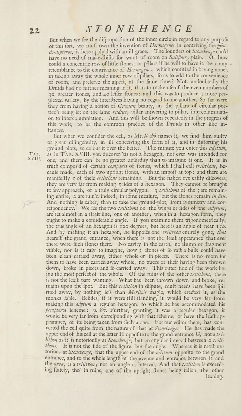 11 Tab. XVIII. STONEHENGE But when vve fee the difproportion of the inner circle in regard to any purpole of this fort, we mu ft own the invention of Hermogenes in contriving the pjeu- do-dipteros, is here apply’d with an ill grace. The founders of Stonehenge cou’d have no need of make-fhifts for want of room on Salijbury plain. Or how could a concentric row of little ftones, or p’llars if he will fo have it, bear any refemblance to the contrivance of Hermogenes, which conlifted in having none; in taking away the whole inner row of pillars, fo as to add to the convenience of room, and preferve the afpedt, at the fame time ? Moft undoubtedly the Druids had no further meaning in it, than to make ufe of the even numbers of 30 greater ftones, and 40 lefler ftones; and this was to produce a more per¬ plexed variety, by the interftices having no regard to one another. So far were they from having a notion of Grecian beauty, in the pillars of circular por¬ tico’s being fet on the fame radius; pillar anfwering to pillar, intercolumniati- on to intercolumniation. And this will be Ihown repeatedly in the progrefs of this work, to be the common practice of the Druids in other like in- ftances. But when we confider the cell, as Mr. Webb names it, we find him guilty of great difingenuity, in ill conceiving the form of it, and in diftorting his ground-plots, to colour it over the better. The minute you enter this adytum, as in Tab. XVIII. you difeover ’tis not a hexagon, nor ever was intended for one, and there can be no greater abfurdity than to imagine it one. It is in truth compos’d of certain compages of ftones, which I fhall call trilithons, be- caufe made, each of two upright ftones, with an impoft at top: and there are manifeftly 5 of thefe trilithons remaining. But the naked eye eafily difeovers, they are very far from making 5 fides of a hexagon. They cannot be brought to any approach, of a truly circular polygon. 3 trilithons of the 5 are remain¬ ing entire, 2 are ruin’d indeed, in fome meafure, but the ftones remain inJitu. And nothing is eafier, than to take the ground-plot, from fymmetry and cor- refpondency. We fee the two trilithons on the wings or fides of the adytum, are fetalmoft in a ftrait line, one of another; when in a hexagon form, they ought to make a confiderable angle. If you examine them trigonometrically, the true angle of an hexagon is 120 degrees, but here is an angle of near 150. And by making it an hexagon, he fuppofes one trilithon entirely gone, that neareft the grand entrance, when there is not the leaft appearance that ever there were fuch ftones there. No cavity in the earth, no ftump or fragment vifible, nor is it eafy to imagine, how 3 ftones of fo vaft a bulk could have been clean carried away, either whole or in pieces. There is no room for them to have been carried away whole, no traces of their having been thrown down, broke in pieces and fo carried away. This outer fide of the work be¬ ing the moft perfect of the whole. Of the ruins of the other trilithons, there is not the leaft part wanting. What has been thrown down and broke, re¬ mains upon the lpot. But this trilithon in difpute, muft needs have been fpi- rited away, by nothing lefs than Merlins magic, which eredted it, as the monks fable. Befides, if it were ftill ftanding, it would be very far from making this adytum a regular hexagon, to which he has accommodated his peripteros fcheme: p. 87. Further, granting it was a regular hexagon, it would be very far from correfponding with that fcheme, or have the leaft ap¬ pearance, of its being taken from fuch a one. For our editor there, has con¬ verted the cell quite from the nature of that at Stonehenge. He has made the upper end of his cell at the letter H oppofiteto the grand entrance G, not a tri- lithon as it is notorioufly at Stonehenge, but an angular interval between 2 trili¬ thons. It is not the fide of the figure, but the angle. Whereas it is moft no¬ torious at Stonehenge, that the upper end of the adytum oppofite to the grand entrance, and to the whole length of the avenue and entrance between it and the area, is a trilithon; not an angle or interval. And that trilithon is exceed¬ ing ftately, tho’ in ruins, one of the upright ftones being fallen, the other leaning.