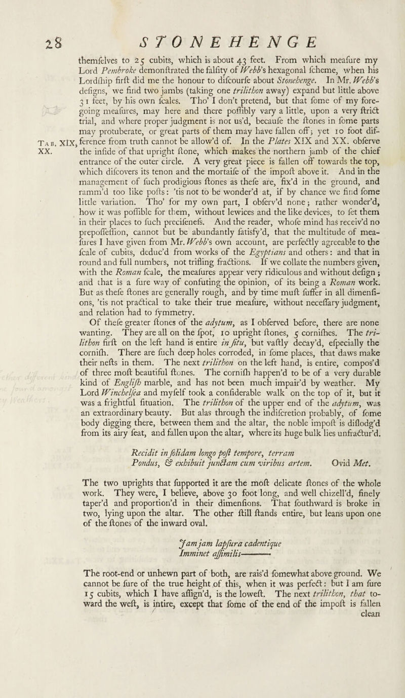 themfelves to 25 cubits, which is about 43 feet. From which meafure my Lord Pembroke demonftrated thefalfity of Webb's hexagonal fcheme, when his Lordfhip firft did me the honour to difcourfe about Stonehenge. In Mr. Webb's defigns, we find two jambs (taking one trilithon away) expand but little above 3 1 feet, by his own fcales. Tho’ I don’t pretend, but that fome of my fore¬ going meafures, may here and there poffibly vary a little, upon a very ftridt trial, and where proper judgment is not us’d, becaufe the ftones in fome parts may protuberate, or great parts of them may have fallen off; yet 10 foot dif- Tab. XIX, ference from truth cannot be allow’d of. In the Plates XIX and XX. obferve XX. the infide of that upright flone, which makes the northern jamb of the chief entrance of the outer circle. A very great piece is fallen off towards the top, which difcovers its tenon and the mortaife of the impoft above it. And in the management of fuch prodigious ftones as thefe are, fix’d in the ground, and ramm’d too like polls: ’tis not to be wonder’d at, if by chance we find fome little variation. Tho’ for my own part, I obferv’d none; rather wonder’d, how it was poffible for them, without lewices and the like devices, to fet them in their places to fuch precifenefs. And the reader, whofe mind has receiv’d no prepoffeffion, cannot but be abundantly fatisfy’d, that the multitude of mea¬ fures I have given from Mr. Webb's own account, are perfectly agreeable to the fcale of cubits, deduc’d from works of the Egyptians and others: and that in round and full numbers, not trifling fractions. If we collate the numbers given, with the Roman fcale, the meafures appear very ridiculous and without defign ; and that is a fure way of confuting the opinion, of its being a Roman work. But as thefe ftones are generally rough, and by time muft fuffer in all dimenfi- ons, ’tis not practical to take their true meafure, without neceffary judgment, and relation had to fymmetry. Of thefe greater ftones of the adytum, as I obferved before, there are none wanting. They are all on the fpot, 10 upright ftones, 5 cornifhes. The tri¬ lithon firft on the left hand is entire inJitu, but vaftly decay’d, efpecially the cornifh. There are fuch deep holes corroded, in fome places, that daws make their nefts in them. The next trilithon on the left hand, is entire, compos’d of three moft beautiful ftones. The cornifh happen’d to be of a very durable kind of Eiiglifh marble, and has not been much impair’d by weather. My Lord Wincheljea and myfelf took a confiderable walk on the top of it, but it was a frightful fituation. The trilithon of the upper end of the adytum, was an extraordinary beauty. But alas through the indifcretion probably, of fome body digging there, between them and the altar, the noble impoft is diflodg’d from its airy feat, and fallen upon the altar, where its huge bulk lies unfradtur’d. Recidit in folidam longo pojl tempore, terram Pondus, &amp; exhibuit junftam cum ojiribus artem. Ovid Met. The two uprights that fupported it are the moft delicate ftones of the whole work. They were, I believe, above 30 foot long, and well chizell’d, finely taper’d and proportion’d in their dimenfions. That fouthward is broke in two, lying upon the altar. The other ftill ftands entire, but leans upon one of the ftones of the inward oval. yamjam lapfura cade?itique Imminet ajjimilis-- The root-end or unhewn part of both, are rais’d fomewhat above ground. We cannot be fure of the true height of this, when it was perfedt: but I am fure 15 cubits, which I have afiign’d, is the loweft. The next trilithon, that to¬ ward the weft, is intire, except that fome of the end of the impoft is fallen clean