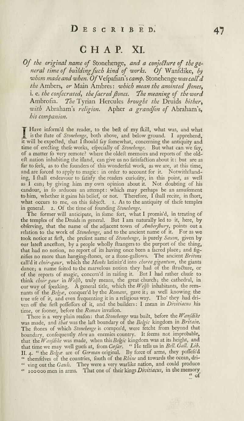 47 CHAP. XI. Of the original name of Stonehenge, and a conjeSlure of the go- neral time of building fuch kind of works. Of Wanfdike, by whom made and when. Vefpafian’s camp. Stonehenge was calld the Ambers, or Main Ambres: which mean the anointed Jlonesy i. e. the confecrated, the facred Jlones. The meaning of the word Ambrofia. The Tyrian Hercules brought the Druids hither, with Abraham’s religion. Apher a graitdfon of Abraham’s, his companion. I Have inform’d the reader, to the beft of my fkill, what was, and what is the date of Stonehenge, both above, and below ground. I apprehend, it will be expected, that I fhould fay fomewhat, concerning the antiquity and time of erecting thefe works, efpecially of Stonehenge. But what can we fay, of a matter fo very remote? where the oldeft memoirs and reports of the old- eft nation inhabiting the ifland, can give us no fatisfadtion about it: but are as far to feek, as to the founders of this wonderful work, as we are, at this time, and are forced to apply to magic: in order to account for it. Notwithftand- ing, I (ball endeavour to fatisfy the readers curiohty, in this point, as well as 1 can; by giving him my own opinion about it. Not doubting of his candour, in fo arduous an attempt: which may perhaps be an amufement to him, whether it gains his belief, or not. Therefore, I fhall recite, in ftiort, what occurs to me, on this fubjedt. i. As to the antiquity of thefe temples in general. 2. Of the time of founding Stonehenge. The former will anticipate, in fome fort, what I promis’d, in treating of the temples of the Druids in general. But I am naturally led to it, here, by obferving, that the name of the adjacent town of Amberjhury, points out a relation to the work of Stonehenge, and to the ancient name of it. For as we took notice at firft, the prefent name of Stonehenge, is purely Saxon, given by our lateft anceftors, by a people wholly ftrangers to the purport of the thing, that had no notion, no report of its having once been a facred place; and fig- nifies no more than hanging-ftones, or a ftone-gallows. The ancient Britons call’d it choir-gaur, which the Monks latiniz’d into choreagigantum, the giants dance; a name fuited to the marvelous notion they had of the ftrudture, or of the reports of magic, concern’d in raifing it. But I had rather chufe to think choir gaur in Welfh, truly means, the great church; the cathedral, in our way of fpeaking. A general title, which the Weljl: inhabitants, the rem¬ nants of the Belgce, conquer’d by the Romans, gave it; as well knowing the true ufe of it, and even frequenting it in a religious way. Tho’ they had dri¬ ven off the firft poffeffors of it, and the builders: I mean in Divitiacus his time, or fooner, before the Roman invaiion. There is a very plain reafon: that Stonehenge was built, before the Wanfdike was made, and that was the laft boundary of the Belgic kingdom in Britain. The ftones of which Stonehenge is compos’d, were fetcht from beyond that boundary, confequently then an enemies country. It feems not improbable, that the Wanfdike was made, when this Belgic kingdom was at its height, and that time we may well guefs at, from Ccefar. “ He tells us in Bell. Gall. Lib. II. 4. “ the Belgce are of German original. By force of arms, they poffefs’d “ themfelves of the countries, fouth of the Rhine and towards the ocean, dri- “ ving out the Gauls. They were a very warlike nation, and could produce tc 100000 men in arms. That one of their kings Divitiacus, in the memory