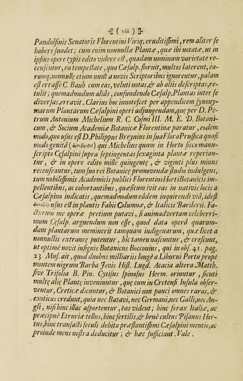 Pandolfinis Senatoris Florentini Vir it); eruditi fimi, rem aliter fe habere Juadet; cum enim nonnullae Piant£, qu&lt;e ibi notatte, ut in ipfius opere typis edito videre ell, quadam nominum varietate re- cenfentur, ea tempdlate , qua C&lt;efalp. floruit, multos laterent, ea- rumqaionnulle etiam nwfc a novis Scriptoribus ignorentur, palam ejl errajfe C. Bauh cum eas, veluti notas,&amp; ab aliis defcriptas,re¬ tulit; quemadmodum alias, confundendo Ctffalp.Plantas inter fe diverjas,erravit. Clarius hoc innotefcet per appendicem Jynony- marum Plantarum Gefalpini operi adjungendam,qu$ per D. Pe¬ trum Antonium Michelium R. C, Cofmilll. Ai. E. \D. Botani¬ cum , &amp; Socium Academiee Botanica Florentina? paratur, eodem modo,quo ufus ejl D.Philippus Breynius in fuaFloraPruffica quafi modo genit fi {u?npfe&lt;pei) qui Michelius quum in Horto ficcomanu- fcripto QJalpim Jupra feptingentasJexaginta piant ce reperian- tur, &amp; in opere edito mille quingenta , &amp; viginti plus minus recenfeantur, tum fuo rei Botanica promovenda fludio indulgens, tum nobili(fimis Academicis publici FlorentiniHortiBotanicis im¬ pellentibus, ac cohortantibus, qutefitum ivit eas in nativis locis a Gefalpino indicatis, quemadmodum e fidem inquirendi vi fi, ideft ufus e St in plantis Fabii Columnae, &amp; Italicis Barilerii. Fa- 11 urum me oper&lt;e pretium putavi, fi animadvertam celeberri¬ mum fyfalp. arguendum non ejje, quod data operfi quarum¬ dam plantarum meminerit tamquam indigenarum, qux licet a nonnullis extranee putentur, hk tamen nafcuntur, &amp; crefcunt, ut optime novit infignis Botanicus Bocconius, qui in obf 4 r. pag. 2 3 Muf ait, quod duobus milliariis longt a Liburni Portu prope montem nigrum Barba Jovis Hift. Lugd. Acacia altera AMatth. five Trifolia B, Pin. Cytifus fpinofus Herm. oriuntur , ficuti multq ali? Piante inveniuntur, qu% cum in Cretenfi Infula obfer- ventur, Creticae dicuntur, &amp; Botanici non pauci omnes raras, &amp; - exoticas credunt, quia nec Batavi, nec Germani,nec Galli,nec An- git , ni fi hinc illae ajportentur, eas vident; hinc ferax Italia, ac prtec ipue Et rurirf tellus, hincfert ilis,&amp; bene cultus P i (anus Hor¬ tus,hinc tr an falli fe culi debita pr&lt;eflantiffuni Ceefalpini mentio,ac proinde mens noftra deducitur; &amp; h&lt;ec /afficiant. Vale.