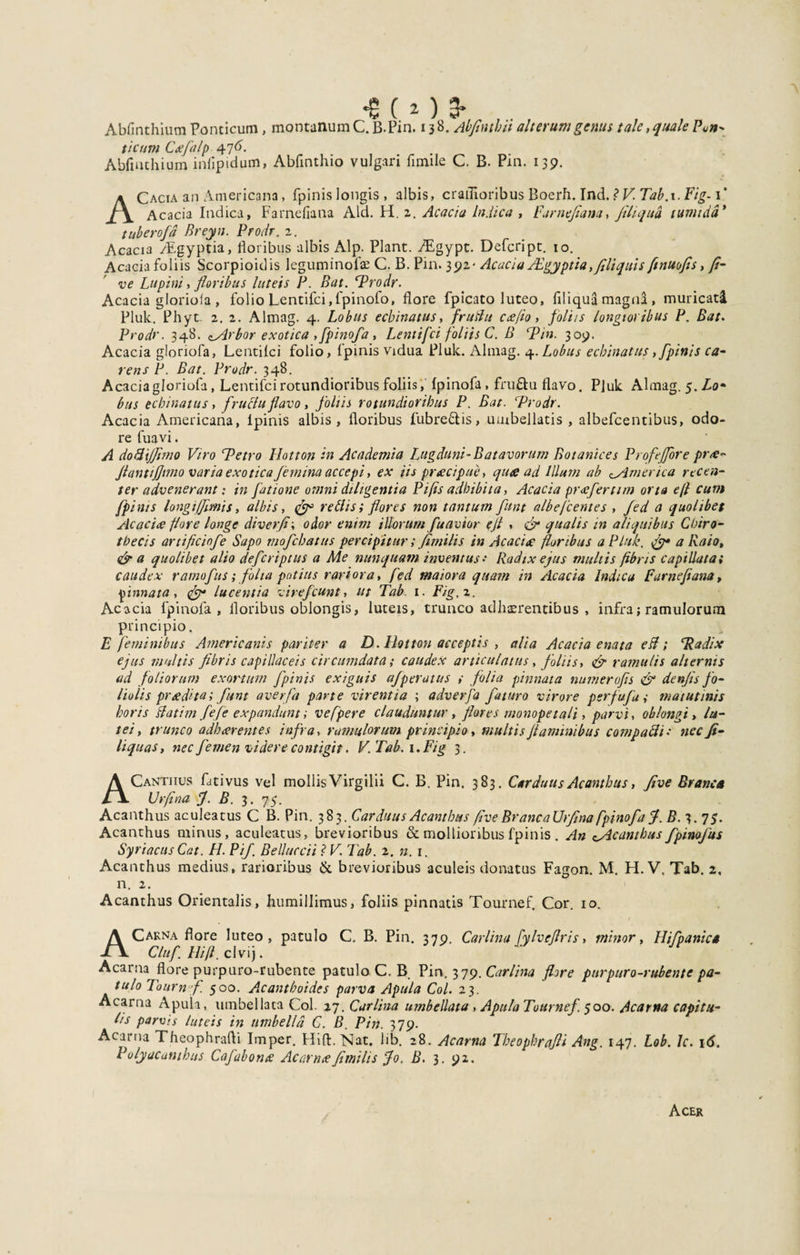 Abfinthium Ponticum, montanum •8(2)3. C. B-Pin. 13 8. Abfimhii alterum genus tale, quale Pun* ticum Ctefia/p Abfinthium inlipidum, Abfinthio vulgari fimile C. B. Pm. 139. ACacia an Americana, fpinis longis , albis, crailioribus Boerh. Ind. ? V. Tab.i. Fig-1’ Acacia Indica, Farnefiana Aid. H. 2. Acacia Indica , Far nefiam, filiqua tumida* tuberofid Breyn. Prodr. 2. Acacia /Egyptia, floribus albis Alp. Piant. ZEgypt. Defeript. 10. Acacia foliis Scorpioidis leguminofae C. B. Pin. 392- Acacia JEgyptia, fili quis finuofis, fi- ve Lupini, floribus luteis P. Bat. ‘Prodr. Acacia gloriola , folio Lentifci,fpinofo, flore fpicato luteo, filiqua magna , muricati Pluk. Phyt. 2. 2. Almag. 4. Lobus echinatus, fruBu cafio, foliis longioribus P. Bat. Prodr. 348. cArbor exotica , fpinofa , Lentifci foliis C. B rPin. 309. Acacia gloriofa, Lentifci folio, fpinis vidua Pluk. Almag. 4. Lobus echinatus, fpinis ca¬ rens P. Bat. Prodr. 348. Acacia gloriofa, Lentifci rotundioribus foliis, fpinofa, fru&amp;u flavo. P]uk Almag. 5. Zo* bus echinatus, fructu flavo, foliis rotundioribus P. Bat. Prodr. Acacia Americana, lpinis albis, floribus fubre&amp;is, umbellatis , albefcentibus, odo¬ re fuavi. A doftijjimo Viro Petro Ilotton in Academia Lugduni-Batavorum Botanices Profejjore pr&lt;e- fiant firmo varia exoticafemina accepi, ex iis praecipue, quae ad Illum ab 0America recen¬ ter advenerant: in fatione omni diligentia Pifis adhibita, Acacia preeferttm orta e(l cum fpinis longiffimis, albis, (fi3 retiis; flores non tantum fiunt albefeentes , fied a quolibet Acacia flore longe diverfi; odor enim illorum fiuavior ejt , fi qualis in aliquibus Coiro- tbecis artificinfie Sapo mofichatus percipitur; fimilis in Acacia? floribus a Pluk. fi* a Raio, &amp; a quolibet alto defieri pius a Me nunquam inventus• Radix ejus multis fibris capillata i caudex ramofius; folia potius rariora, fied maiora quam in Acacia Indica Farnefiana, pinnata, fi* lucentia vireficunt, ut Tab. 1. Fig, 2. Acacia fpinofa, floribus oblongis, luteis, trunco adhaerentibus, infra; ramulorum principio. E feminibus Americanis pariter a D. Ilotton acceptis , alia Acacia enata eB; Padix ejus multis fibris capillaceis circumdata; caudex articulatus, foliis, fi ramulis alternis ad foliorum exortum fpinis exiguis afperatus # folia pinnata numerofis fi denfis fo¬ liolis prtedita; fiunt averfia parte virentia ; adverfia faturo virore perfufa j matutinis horis Batim fiefie expandunt; vefpere clauduntur, flores monopetali, parvi, oblongi, lu¬ tei, trunco adh arentes infra, ramulorum principio, multis flaminibus compacti •• nec fi¬ li quas, nec femen videre contigit. V. Tab. 1. Fig 3. A Canthus fativus vel mollis Virgilii C. B. Pin. 383. Carduus Acanthus, five Branca XJrfina fi. B. 3. 75. Acanthus aculeatus C B. Pin. 383. Carduus Acanthus five BrancaUrfina fpinofa fi. B. 3. 75. Acanthus minus, aculeatus, brevioribus &amp; mollioribus fpinis . An ^Acanthus fipinofius Syriacus Cat. H. Pifi Belluccii ? V. Tab. 2. n. 1. Acanthus medius, rarioribus &amp; brevioribus aculeis donatus Fagon. M. H. V, Tab. 2, n. 2. Acanthus Orientalis, humillimus, foliis pinnatis Tournef, Cor. 10. A Carna flore luteo, patulo C. B. Pin. 379. Carlina fiylvefiris, minor, Hifpanica Clufi. Hi fi. clvij. Acarna flore purpuro-rubente patulo C. B, Pin. 379. Carlina flore purpuro-rubente pa- tulo Toum fi. 500. Acantboidcs parva Apula Coi. 23. Acarna Apula, umbellaca Coi. 17. Carlina umbellata , Apula Tournef. 500. Acarna capitu¬ lis parvis luteis in umbella C. B. Pin. 379. Acarna Theophrafli Imper. Hifi:. Nat. lib. 28. Acarna Theopbrafii Ang. 147. Lob. Jc. 16. Polyacamhus Cafiabonte Acarna fimilis fio. B. 3. 92. Acer