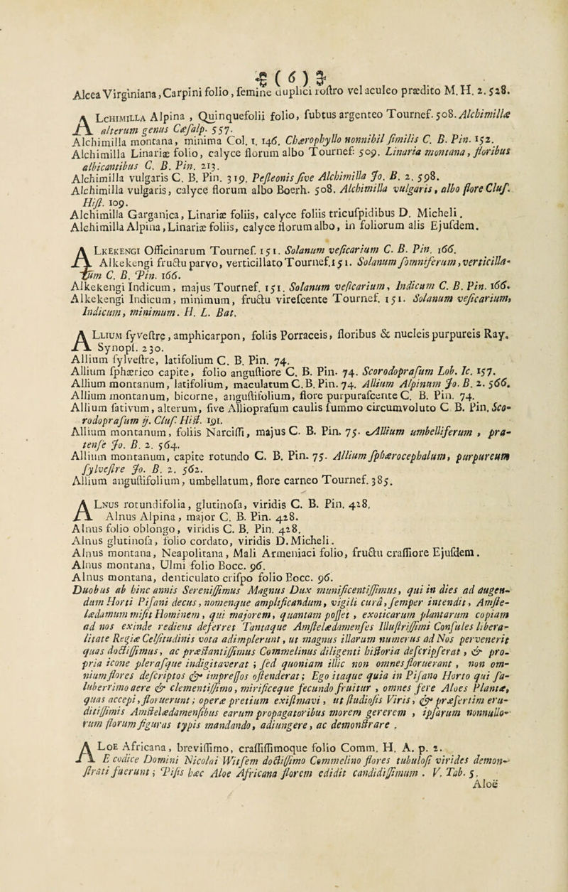 AlceaVirginiana, Carpini folio, femine duplici roftro vel aculeo praedito M.H. 2.528. ALchimilla Alpina , Quinquefolii folio, fubtus argenteo Tournef. Alchimilla alterum genus Cafalp. 557. Alchimilla montana, minima Coi. 1. 146. CbaropbyUo nonmbtl Jimilts C. B. Fm. 152. Alchimilla Unariae folio, calyce florum albo Tournef: 509. Unaria montana, floribus albicantibus C. B. Pin. 213. Alchimilla vulgaris C. B. Pin. 3 19. Pcfieonis flve Alchimilla Jo. B. 2. 598. Alchimilla vulgaris, calyce florum albo Boerh. 508. Alchimilla vulgaris, albo flore Cluf. Hift. 109. Alchimilla Garganica, Linariae foliis, calyce foliis tricufpidibus D. Micheli. Alchimilla Alpina, Linariae foliis, calyce florum albo, in foliorum alis Ejufdem. 4Lkekengi Officinarum Tournef. 151. Solanum veficarium C. B. Pin. 166. Alkekengi fruTuparvo, verticillatoTournef.i^i. Solanum /omniferum,verticiUa* m C. B. ‘Pin. 166. Alkekengi Indicum, majus Tournef. 151. Solanum veficarium, Indicum C. B. Pin. 166. Alkekengi Indicum, minimum, fruflu virefcente Tournef. 151. Solanum veficarium» Indicum, minimum. H. L. Bat, ALlium fyVeflre, amphicarpon, foliis Porraceis, floribus &lt;x nucleis purpureis Ray„ Synopl. 230. Allium fylveftre, latifolium C. B. Pin. 74. Allium fphcerico capite, folio anguftiore C. B. Pin- 74. Scorodoprafum Lob. Jc. 157. Allium montanum, latifolium, maculatumC.B. Pin. 74. Allium Alpinum Jo. B.z. 566. Allium montanum, bicorne, anguftifolium, flore purpurafcente C. B. Pin. 74. Allium fativum, alterum, five Allioprafum caulis lummo circumvoluto C B. Pin.Sco¬ rodoprafum ij. Cluf. Hift. 191. Allium montanum, foliis Narciffi, majus C. B. Pin. 75. cAUtum umbelliferum » pra- tenfe Jo. B. 2. 564. Allium montanum, capite rotundo C. B. Pin. 75. Allium fpfoarocephaltitn, purpureum fylveftre Jo. B. 2. $6z. Allium anguftifolium, umbellatum, flore carneo Tournef. 385. ALnus rotundifolia, glutinofa, viridis C. B. Pin. 418. Alnus Alpina, major C. B. Pin. 428. Alnus folio oblongo, viridis C. B. Pin. 428. Alnus glutinofa, folio cordato, viridis D.Micheli. Alnus montana, Neapolitana, Mali Armeniaci folio, frufhi craffiore Ejufdem. Alnus montana, Ulmi folio Bocc. 96. Alnus montana, denticulato crifpo folio Eocc. 96. Duobus ab hinc annis Sereniftfimus Magnus Dux munificentijftmuts, qui in dies ad augen¬ dum Horti Pifani decus, nomenque amplificandum, vigili cura, fiemper intendit&gt; Amjle- ladamum mi fit Hominem, qui majorem, quantam pojjet , exoticarum plantarum copiam ad nos exinde rediens deferret Tantaque Amfteladamenfes lUuflriJfimi Conftules liberal¬ litate Regia Celjitudinis vota adimplerunt, ut magnus illarum numerus ad Nos pervenerit quas dottiffimus, ac pra flant iftfimus Commelinus diligenti hiftoria deftcripfterat, &amp; pro¬ pria icone pleraftque indigi taver at i fed quoniam illic non omnes floruerant, non om¬ nium flores deftcriptos &amp; impre/Jos oflenderat; Ego itaque quia in Piftano Horto qui fta- luberrimo aere &amp; cletnentiflimo, mirificeque fecundo /ruitur , omnes fere Aloes Piant a, quas accepi, floruerunt; opera pretium exijlmavi, ut (ludiofls Viris, jy* prafertim eru¬ dit i//imis Amfteladamenfibus earum propagatoribus morem gererem , ipftarum nonnullo- rum florum figuras typis mandando, a di ungere, ac demonftrare . ALoe Africana, breviffimo, craffiffimoque folio Coram. H. A. p. 2. E codice Domini Nicolai Witftem doclifflmo Commelino flores tubulofi virides demon- /Irati fuerunt; Pifis hac Aloe Africana florem edidit candidiffinum . V. Tab. 5. Aloe