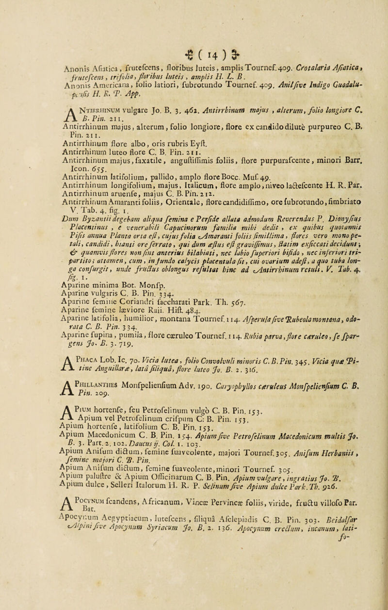 •6(14)3- Anonis Afiatica, frutefcens, floribus luteis, amplis Tournef. 409. Crotalaria Afiatica, frutefcens, trifolia , floribus luteis , amplis H. L. B. Anonis Americana, folio latiori, fubrotundo Tournef. 409. Anii five Indigo Guadulu- pc'i/fs //. R, rP. App, ANtikrhinum vulgare Jo. B. 3, 462. Antirrhinum majus , alterum, folio longiore C. B. Pin. 211. Antirrhinum majus, alterum, folio longiore, flore ex candido dilute purpureo C. B. Pin. 211. Antirrhinum flore albo, oris rubris Eyfl. Antirrhinum luteo flore C. B. Pin. 211. Antirrhinum majus,faxatile, anguftifllmis foliis, flore purpurafcente, minori Barr. Icon. 65$. Antirrhinum latifolium, pallido, amplo floreBocc. Muf.49. Antirrhinum longifolium, majus, Italicum, flore amplo,niveo la&amp;efcente H. R.Par. Antirrhinum aruenfe, majus C. B. Pin. 212. Antirrhinum Amaranti foliis. Orientale, flore candidiflimo, ore fubrotundo, fimbriato V. Tab. 4. fig. 1. Dum Byzantii degebam aliqua femina e Perfide allata admodum Reverendus P. Dionyfius Placentinus , e venerabili Capucinorum familia mihi dedit , ex quibus quotannis Pifls annua Planta orta efl, cujus folia ^Amaranti foliis fimillima, flores vero mono pe¬ tali , candidi, hianti ore ferrato, quidum aftus efl gravi(fimus, ftatim e xflc cati decidunt \ &amp; quamvis flores non fu t anterius bilabiati, nec labio fuperiori bifido , nec inferiori tri¬ partito; attamen, cum, in fundo calycis placentula fit, cui ovarium adefl, a quo tuba lon¬ ga confurgit, unde fructus oblongus refultat hinc ad ^Antirrhinum retuli. V. Tab. 4. fig- i- Aparine minima Bot. Monfp. Aparine vulgaris C. B. Pin. 334. A pari ne femine Coriandri faccharati Park. Th. 567. Aparine femine laeviore Raii. Hift. 484. Aparine latifolia, humilior, montana Tournef. 114. AfperulafiveTubeolamontana, odo¬ rata C. B. Pin. 334. Aparine fupina, pumila, flore caeruleo Tournef. 114. Rubia parva, flor e caruleo,fe fpar- gens Jo, B. 3. 719. / APhaca Lob. Ic. 70. Vicia lutea, folio Convolvuli minoris C. B. Pin. 345. Vicia qua Ti¬ tiae Angui Hara, lata Jiliqud, flore luteo Jo. B. 2. 316. APhillanthes Monfpelienfium Adv. 190. Caryophyllos caruleus Monfpelienfium C B, Pin. 209. APium hortenfe, feu Petrofelinum vulgo C. B. Pin. 153. Apium vel Petrofelinum crifpum C: B. Pin. 153. Apium hortenfe, latifolium C. B. Pin. 153. Apium Macedonicum C. B. Pin. 154. Apiumfive Petrofelinum Macedonicum multis Jo. B. 3. Part. 2. 102. Daucus ij. Coi. 1. 103. Apium Anifum diflum, femine fuaveolente, majori Tournef.305. Anifum Herbantis , femine majori C. B. Pin. Apium Anifum di&amp;um, femine fuaveolente,minori Tournef. 305. Apium paluflre &amp; Apium Officinarum C. B. Pin. Apium vulgare, ingratius Jo. Td. pium dulce, Selleri Italorum H. R. P. Selinum five Apium dulce Par k .Th. 92.6. APocvNuMfcandens, Africanum, Vineae Pervincae foliis, viride, Bat. fru&amp;u villofo Par. Apocynurn Aegyptiacum, Iutefcens , filiqua CAlpini five Apocynurn Syriacum Jo, B. 2. Afclepiadis C. B. Pin. 303. Beidalfar 136. Apocynurn er ellum, incanum, lati- /*-