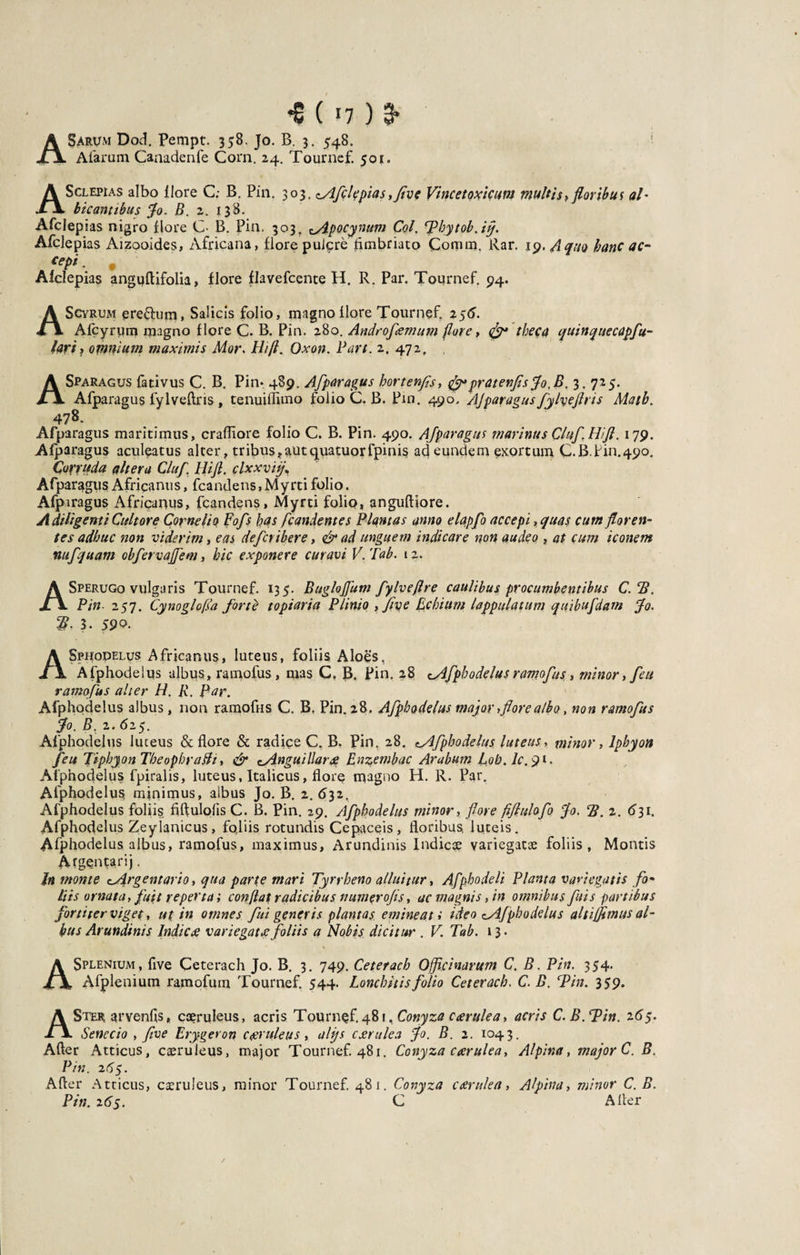 ■e («7) a* ASarum Dod. Pempt. 358. Jo. B. 3. 548. Afarum Caaadenfe Corn. 24. Tournef. 501. ASclepias albo flore C; B. Pin. 303, 0dfclqpias ,fve Vincetoxicum multis,floribus al¬ bicantibus $0. B. 2. 138. Afciepias nigro flore C- B. Pin. 303, cApocynum Coi. ‘Pbytob.iff. Afclepias Aizooides, Africana, flore puicre fimbriato Comm, Rar. 19. A quo hanc ac- *epi• • Afclepias anguftifolia, flore flavefcente H. R. Par. Tournef. 94. A Scyrum ereflum, Salicis folio, magno flore Tournef. 256. Afcyrum magno flore C. B. Pin. 280. Androfemum flore, &lt;&amp;• theca quinq ue capfi¬ lari &gt; omnium maximis Mor. Hi fi. Oxon. Pan. 2. 472, , ASparagus fativus C. B. Pin* 489. Afparagus hortenfs, &lt;jfl*pratenfisflo.B. 3.725. Afparagus fylveftris, tenuiflimo folio C. B. Pin. 490. AJparagusfylyejlris Matb. 478- Afparagus maritimus, crafliore folio C. B. Pin. 490. AJparagus marinus QluJ.Hift. 179. Afparagus aculeatus alter, tribus?autquatuorfpinis ad eundem exortum C.B.Pin.490. Corruda altera Cluf. Hifl. clxxvij Afparagus Africanus, fcandens,Myrti folio. Afpiragus Africanus, fcandens, Myrti folio, anguftiore. A diligent i Cultore Cornelio Fofs has [candentes Plantas anno elapfo accepi, quas cum floren¬ tes adhuc non viderim, eas defcvibere, &amp; ad unguem indicare non audeo , at cum iconem nufquam obfervajjem, hic exponere curavi V.Tab. 12. ASperugo vulgaris Tournef. 135. Buglojfum fylveflre caulibus procumbentibus C.B. Pin 257. Cynoglofsa forte topiaria Plinio , fiye Echiurn lappulatum quibufdam Jo. 2?. 3. 59°- ASphodelus Africanus, luteus, foliis Aloes, Afphodelus albus, ramofus , mas C. B. Pin. 28 cAfphodelus ramofus, minor , feu ramofus alter H, R. Rar. Afphodelus albus, non ramofus C. B, Pin. 28. Afphodelus major, flore albo, non ramofus flo. B. 2. 625. Afphodelus luteus &amp; flore &amp; radice C. B. Pin, 28. tAfphodeluy luteus r minor, lphyon feu Jiphyon Theophrafli, &amp; ^Anguillarce Enzembac Arabum C0b.lc.91. Afphodelus fpiralis, luteus, Italicus, flore magno H. R. Par. Afphodelus, minimus, aibus Jo. B. 2. 632. Afphodelus foliis fiftulpfis C. B. Pin. 29. Afphodelus minor, flore fiflulofo flo. B. 2. 631. Afphodelus Zeylanicus, fqliis rotundis Cepaceis, floribus, luteis. Afphodelus albus, ramofus, maximus, Arundinis Indicte variegatae foliis, Montis Argentarij. h monte cArgentario, qua parte mari Tyrrheno alluitur, Afphodeli Planta variegatis fo¬ liis ornata, fuit reperta; conflat radicibus numerofis, ac magnis, in omnibus fui s partibus fortiter viget, ut in omnes fui generis plantas, emineat i ideo ^Afphodelus alti fimus al¬ bus Arundinis Indic £ variegat ce foliis a Nobis dicitur . V. Tab. 13. A Splenium, flve Ceterach Jo. B. 3. 749. Ceterach Officinarum C. B. Pin. 354. Afplenium ramofum Tournef. 544. Lonchitis folio Ceterach. C. B. Tin. 359. ASter arvenfis, caeruleus, acris Tournef. 481, Conyza ccerulea, acris C.B.Bin. 16$. Senecio , five Erygeron caeruleus, alijs ccerulea flo. B. 2. 1043. After Atticus, caeruleus, major Tournef. 481. Conyza ccerulea, Alpina, major C. B. Pin. 265. After Atticus, caeruleus, minor Tournef. 481. Conyza ccerulea, Alpina, minor C.B. Pin. 265. C After