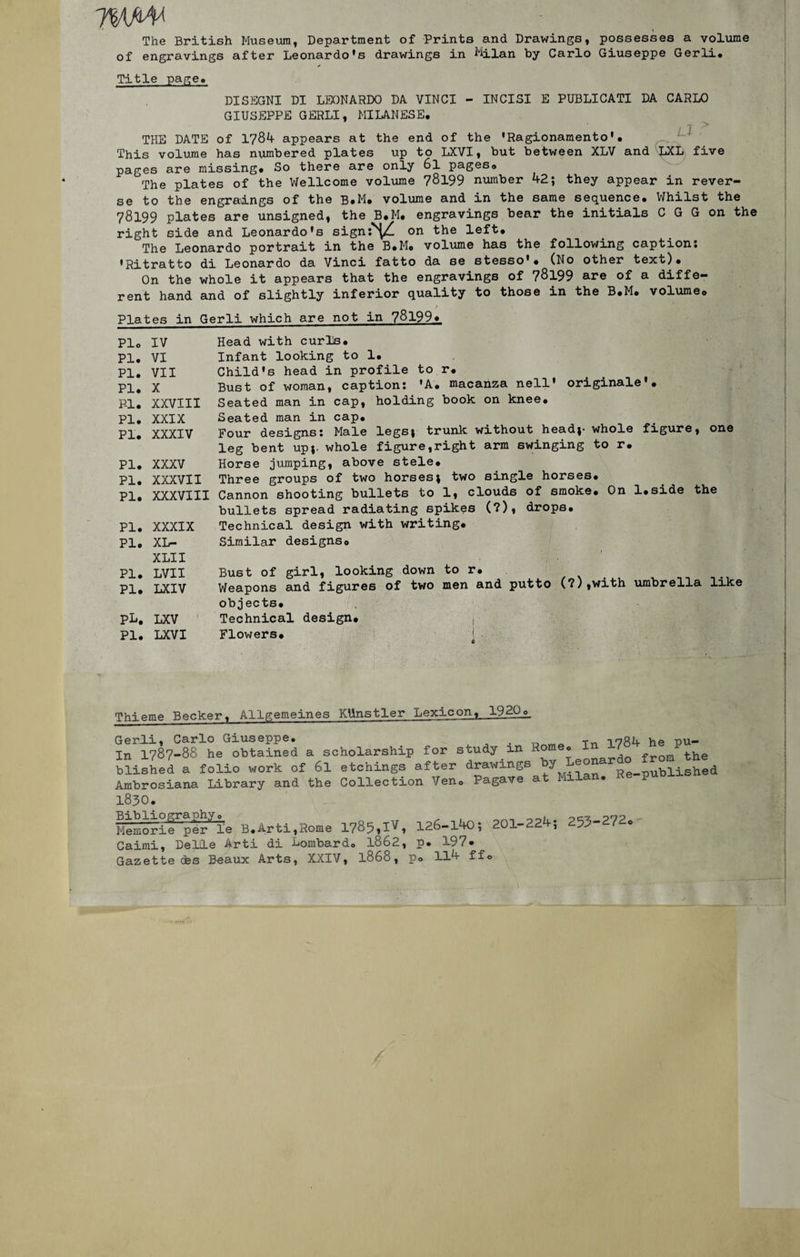rm¥ The British Muséum, Department of Prints and Drawings, possesses a volume of engravings after Leonardo's drawings in Milan by Carlo Giuseppe Gerli. Title page. DISEGNI DI LEONARDO DA VINCI - INCISI E PUBLICATI DA CARLO GIUSEPPE GERLI, MILANESE. THE DATE of 1784 appears at the end of the ’Ragionamento’• This volume has nvunbered plates up to LXVI, but between XLV and LXL five pages are missing. So there are only 6l pageso The plates of the Wellcome volume 78199 number 42; they appear in rever¬ se to the engraings of the B*M. volume and in the same sequence. Whilst the 78199 plates are unsigned, the B.M. engravings bear the initiais C G G on the right side and Leonardo’s sign «V on the left. The Leonardo portrait in the B.Mo volume has the following captions •Ritratto di Leonardo da Vinci fatto da se stesso*. (No other text). On the whole it appears that the engravings of 78199 are of a diffe¬ rent hand and of slightly inferior quality to those in the B.M. volume» Plates in Gerli which are not in 78199» Plo IV PI. VI PI. VII PI. X Fl. XXVIII PI. XXIX PI. XXXIV PI. XXXV PI. XXXVII PI. XXXVIII PI. XXXIX PI. XL- XLII PI. LVII PI. LXIV PL. LXV PI. LXVI Head with curls. Infant looking to 1, Child's head in profile to r, Bust of woman, captions ’A. macanza nell’ originale • Seated man in cap, holding book on knee. Seated man in cap* Four designs s Male legs* trunk without head;- whole figure, one leg bent up;. whole figure,right arm swinging to r# Horse jumping, above stele* Three groups of two horses; two single horses* Cannon shooting bullets to 1, clouds of smoke* On l.side the bullets spread radiating spikes (?), drops. Technical design with writing* Similar designso Bust of girl, looking down to r. Weapons and figures of two men and putto (?),with umbrella like objects* Technical design. , Flowers. Thieme Becker, Allgemeines KUnstler Lexicon, 19.20_o_ Gerli, Carlo Giuseppe. . _ -inou he r)U» In 1787-88 he obtained a scholarship for study m onardo fr0m the blished a folio work of 6l etchings after drawings ^ Re-published Ambrosiana Library and the Collection Ven» Pagave at lui • 1830. hïemorïe^pere B.Arti,Rome 1785,IVi 126-140; 201-224; 253-272* Caimi, Delle Arti di Lombarde 1862, p. 197* Gazette (fes Beaux Arts, XXIV, 1868, p. 114 ff©